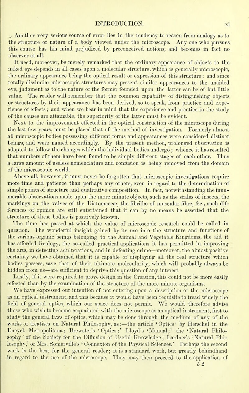 , Another very serious source of error lies in the tendency to reason from analogy as to the structure or nature of a body viewed under the microscope. Any one who pursues this course has his mind prejudiced by preconceived notions, and becomes in fact no observer at all. It need, moreover, be merely remarked that tlie ordinary appearance of objects to the naked eye depends in all cases upon a molecular structure, which is generally microscopic, the ordinary appearance being- the optical result or expression of this structure; and since totally dissimilar microscopic structures may present similar appearances to the unaided eye, judgment as to the nature of the former founded upon the latter can be of but little value. The reader will remember that the common capability of distinguishing objects or structures by their appearance has been derived, so to speak, from practice and expe- rience of effects; and when we bear in mind that the experience and practice in the study of the causes are attainable, the superiority of the latter must be evident. Next to the improvement effected in the optical construction of the microscope during the last few years, must be placed that of the method of investigation. Formerly almost all microscopic bodies possessing different forms and appearances were considered distinct beings, and were named accordingly. By the present method, prolonged observation is adopted to follow the changes which the individual bodies undergo ; whence it has resulted that numbers of them have been found to be simply different stages of each other. Thus a large amount of useless nomenclature and confusion is being removed from the domain of the microscopic world. Above all, however, it must never be forgotten that microscopic investigations require more time and patience than perhaps any others, even in regard to the determination of simple points of structure and qualitative composition. In fact, notwithstanding the innu- merable observations made upon the more minute objects, such as the scales of insects, the markings on the valves of the Diatomacese, the fibrill?e of muscular fibre, &c., such dif- ferences of opinion are still entertained that it can by no means be asserted that the structure of these bodies is positively known. Tlie time has passed at which the value of microscopic research could be called in question. The wonderful insight gained by its use into the structure and functions of the various organic beings belonging to the Animal and Vegetable Kingdoms, the aid it has afforded Geology, the so-called practical applications it has permitted in improving the arts, in detecting adulterations, and in defeating crime—moreover, the almost positive certainty we have obtained that it is capable of displajang all the real structure which bodies possess, save that of their ultimate molecularity, which will probably alwaj's be hidden from us—are sufficient to deprive this question of any interest. Lastly, if it were required to prove design in the Creation, this could not be more easily effected than by the examination of the structure of the more minute oi-ganisms. We have expressed our intention of not entering upon a description of the microscope as an optical instrument, and this because it would have been requisite to tread vddely the field of general optics, which our space does not permit. We would therefore advise those who wish to become acquainted with the microscope as an optical instrument, first to study the general laws of optics, which may be done through the medium of any of the works or treatises on Natural Philosophy, as :—the article ' Optics' by Herschel in the Encycl. Metropolitana: Brewster's ' Optics;' Lloyd's * Manual;' the ' Natural Philo- sophy ' of the Society for the Diffusion of Useful Knowledge; Lardner's ' Natural Phi- losophy,' or Mrs. Somerville's 'Connexion of the Physical Sciences.' Perhaps the second work is the best for the general reader; it is a standard work, but greatly behindhand in regard to the use of the microscope. They may then proceed to the application of 62