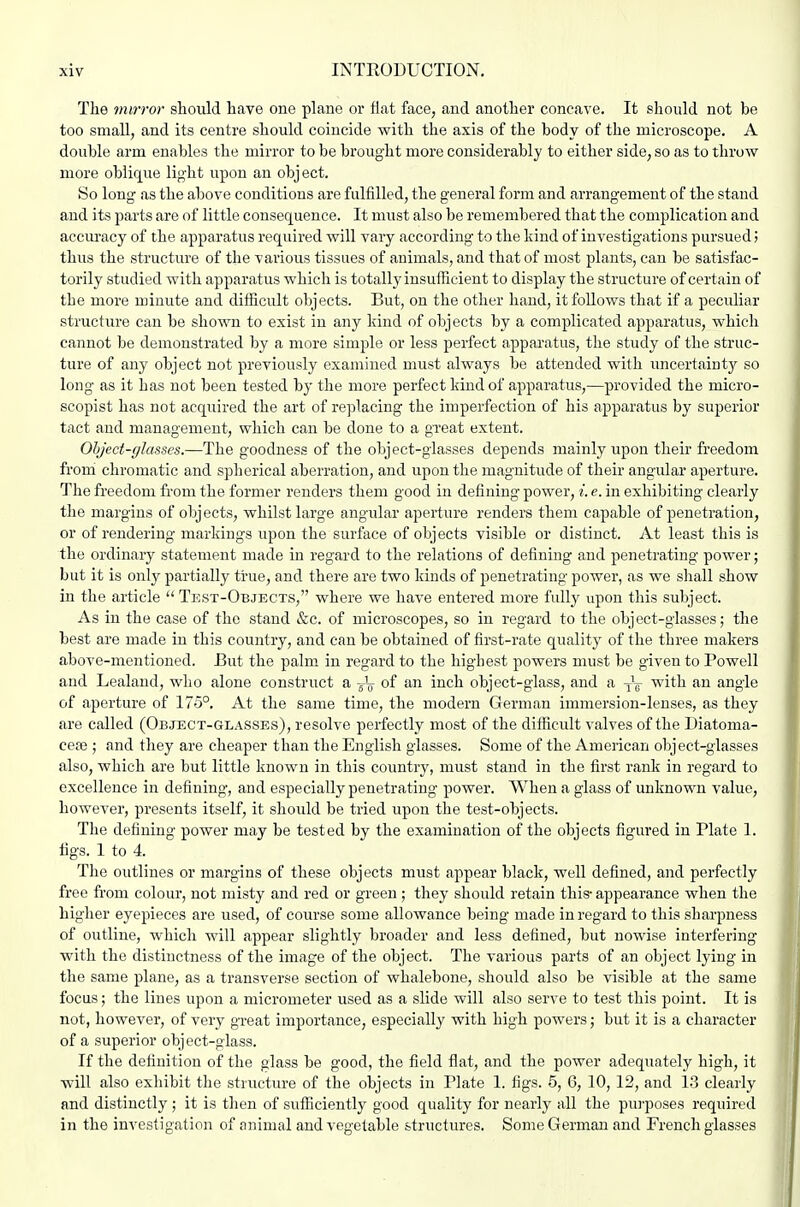 The mirror should have one plane or fiat face, and another concave. It should not be too small, and its centre should coincide with the axis of the body of the microscope. A double arm enables the mirror to be brought more considerably to either side, so as to throw more oblique light upon an obj ect. So long as the above conditions are fulfilled, the general form and arrangement of the stand and its parts are of little consequence. It must also be remembered that the complication and accuracy of the apparatus required will vary according to the hind of investigations pursued ] thus the structure of the various tissues of animals, and that of most plants, can be satisfac- torily studied with apparatus which is totally insufficient to display the structure of certain of the more minute and difficult objects. But, on the other hand, it follows that if a peculiar structure can be shown to exist in any kind of objects by a complicated apparatus, which cannot be demonstrated by a more simple or less perfect apparatus, the study of the struc- ture of any object not previously examined must always be attended with uncertainty so long as it has not been tested by the more perfect kind of apparatus,—provided the micro- scopist has not acquired the art of replacing the imperfection of his apparatus by superior tact and management, which can be done to a great extent. Object-glasses.—The goodness of the object-glasses depends mainly upon their freedom from chromatic and spherical aberration, and upon the magnitude of their angular aperture. The freedom from the former renders them good in defining power, i. e. in exhibiting clearly the margins of objects, whilst large angular aperture renders them capable of penetration, or of rendering markings upon the surface of objects visible or distinct. At least this is the ordinary statement made in regard to the relations of defining and penetrating power; but it is only partially true, and there are two kinds of penetrating power, as we shall show in the article  Test-Objects, where we have entered more fully upon this subject. As in the case of the stand &c. of microscopes, so in regard to the object-glasses; the best are made in this country, and can be obtained of first-rate quality of the three makers above-mentioned. But the palm in regard to the highest powers must be given to Powell and Lealand, who alone construct a of an inch object-glass, and a -^-^ with an angle of aperture of 175°. At the same time, the modern German immersion-lenses, as they are called (Object-glasses), resolve perfectly most of the difficult valves of the Biatoma- cepe ; and they are cheaper than the English glasses. Some of the American oljject-glasses also, which are but little known in this country, must stand in the first rank in regard to excellence in defiuing, and especially penetrating power. When a glass of unknown value, however, presents itself, it should be tried upon the test-objects. The defining power may be tested by the examination of the objects figured in Plate 1. figs. 1 to 4. The outlines or margins of these objects must appear black, well defined, and perfectly free from colour, not misty and red or green ; they should retain this- appearance when the higher eyepieces are used, of cotu-se some allowance being made in regard to this sharpness of outline, which will appear slightly broader and less defined, but nowise interfering with the distinctness of the image of the object. The various parts of an object lying in the same plane, as a transverse section of whalebone, should also be visible at the same focus; the lines upon a micrometer used as a slide will also serve to test this point. It is not, however, of very great importance, especially with high powers; but it is a character of a superior object-glass. If the definition of the glass be good, the field flat, and the power adequately high, it will also exhibit the structure of the objects in Plate 1. figs. 5, 6, 10, 12, and 13 clearly and distinctly ; it is then of sufficiently good quality for nearly all the pui'poses required in the investigation of animal and vegetable structures. Some German and French glasses