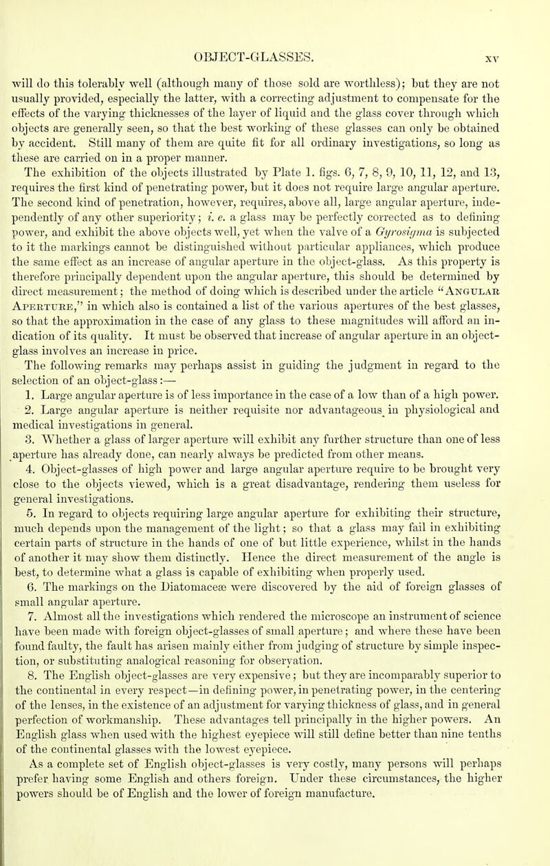 OBJECT-GLASSES. will do this tolerably well (caltliougli many of those sold are worthless); but they are not usually provided, especially the latter, with a correcting adjustment to compensate for the effects of the varying thicknesses of the layer of liquid and the glass cover through which objects are generally seen, so that the best working of these glasses can only be obtained by accident. Still many of them are quite fit for all ordinary investigations, so long as these are carried on in a proper manner. The exhibition of the objects illustrated by Plate 1. figs. 6, 7, 8, 0, 10, 11, 12, and 13, requires the first kind of penetrating power, but it does not require large angular aperture. The second kind of penetration, however, requires, above all, large angular aperture, inde- pendently of any other superiority; i. e. a glass may be perfectly corrected as to defining power, and exhibit the above objects well, yet when the valve of a Gyrosiipna is subjected to it the markings cannot be distinguished without particular appliances, which produce the same etfect as an increase of angular aperture in the object-glass. As this property is therefore principally dependent upon the angular apertu.re, this should be determined by direct measurement; the method of doing which is described under the article Angular Aperture, in which also is contained a list of the various apertures of the best glasses, so that the approximation in the case of any glass to these magnitudes will afford an in- dication of its quality. It must be observed that increase of angular aperture in an object- glass involves an increase in price. The following remarks may perhaps assist in guiding the judgment in regard to the selection of an object-glass:—■ 1. Large angular aperture is of less importance in the case of a low than of a high power. ' 2. Large angular aperture is neither requisite nor advantageous^ in physiological and medical investigations in general. 3. Whether a glass of larger aperture will exhibit any further structure than one of less aperture has already done, can nearly always be predicted from other means. 4. Object-glasses of high power and large angular aperture require to be brought very close to the objects viewed, which is a great disadvantage, rendering them useless for general investigations. 5. In regard to objects requiring large angular aperture for exhibiting their structure, much depends upon the management of the light; so that a glass may fail in exhibiting certain parts of structure in the hands of one of but little experience, whilst in the hands of another it may show them distinctly. Hence the direct measurement of the angle is best, to determine what a glass is capable of exhibiting when properly used. 6. The markings on the Diatomaceffi were discovered by the aid of foreign glasses of small angular aperture. 7. Almost all the investigations which rendered the microscope an instrument of science have been made with foreign object-glasses of small aperture; and where these have been found faulty, the fault has arisen mainly either from judging of structure by simple inspec- tion, or substituting analogical reasoning for observation. 8. The English object-glasses are very expensive; but they are incomparably superior to the continental in every respect—in defining power, in penetrating power, in the centering of the lenses, in the existence of an adjustment for varying thickness of glass, and in general perfection of workmanship. These advantages tell principally in the higher powers. An Eoglish glass when used with the highest eyepiece will still define better than nine tenths of the continental glasses with the lowest eyepiece. As a complete set of English object-glasses is very costly, many persons will perhaps prefer having some English and others foreign. Under these circumstances, the higher powers should be of English and the lower of foreign manufacture.