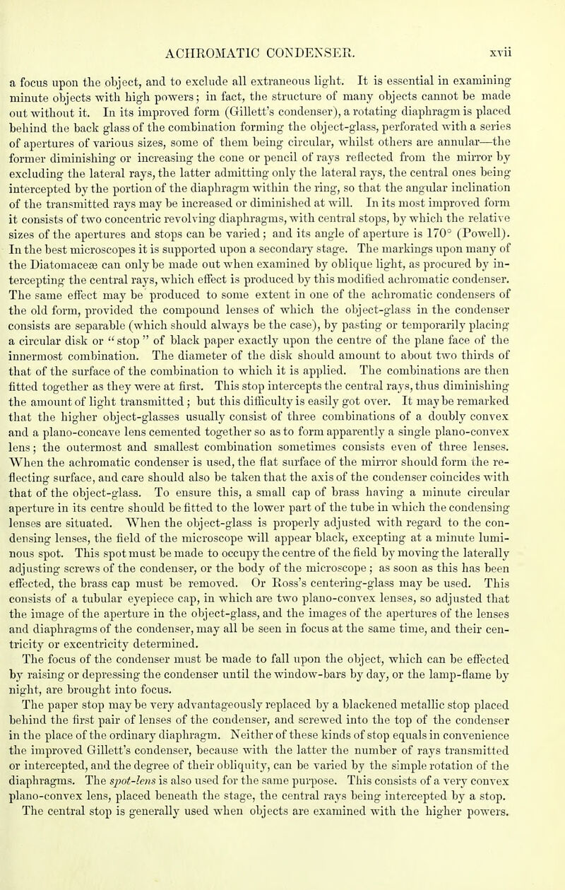 a focus upon the object, and to exclude all extraneous light. It is essential in examining minute objects with high powers; in fact, the structure of many objects cannot be made out without it. In its improved form (Gillett's condenser), a rotating diaphragm is placed behind the back glass of the combination forming the object-glass, perforated with a series of apertures of various sizes, some of them being circular, whilst others are annular—the former diminishing or increasing the cone or pencil of rays reflected from the mirror by excluding the lateral rays, the latter admitting only the lateral rays, the central ones being intercepted by the portion of the diaphragm within the ring, so that the angular inclination of the transmitted rays may be increased or diminished at will. In its most improved form it consists of two concentric revolving diaphragms, with central stops, by which the relative sizes of the apertures and stops can be varied; and its angle of aperture is 170° (Powell). In the best microscopes it is supported upon a secondary stage. The markings upon many of the Diatomacese can only be made out when examined by oblique light, as procured by in- tercepting the central rays, which effect is produced by this modified achromatic condenser. The same effect may be produced to some extent in one of the achromatic condensers of the old form, provided the compound lenses of which the object-glass in the condenser consists are separable (which should always be the case), by pasting or temporarily placing a circular disk or  stop  of black paper exactly upon the centre of the plane face of the innermost combination. The diameter of the disk should amount to about two thirds of that of the surface of the combination to which it is applied. The combinations are then fitted together as they were at first. This stop intercepts the central rays, thus diminishing the amount of light transmitted; but this difficulty is easily got over. It maybe remarked that the higher object-glasses usually consist of three combinations of a doubly convex and a plano-concave lens cemented together so as to form apparently a single plano-convex lens; the outermost and smallest combination sometimes consists even of three lenses. When the achromatic condenser is used, the flat surface of the mirror should form ihe re- flecting surface, and care should also be taken that the axis of the condenser coincides with that of the object-glass. To ensure this, a small cap of brass having a minute circular aperture in its centre should be fitted to the lower part of the tube in which the condensing lenses are situated. When the object-glass is properly adjusted with regard to the con- densing lenses, the field of the microscope will appear black, excepting at a minute lumi- nous spot. This spot must be made to occupy the centre of the field by moving the laterally adjusting screws of the condenser, or the body of the microscope ; as soon as this has been effected, the brass cap must be removed. Or Ross's centering-glass may be used. This consists of a tubular eyepiece cap, in which are two plano-convex lenses, so adjusted that the image of the aperture in the object-glass, and the images of the apertures of the lenses and diaphragms of the condenser, may all be seen in focus at the same time, and their cen- tricity or excentricity determined. The focus of the condenser must be made to fall upon the object, which can be effected by raising or depressing the condenser until the window-bars by day, or the lamp-flame by night, are brought into focus. The paper stop maybe very advantageously replaced by a blackened metallic stop placed behind the first pair of lenses of the condenser, and screwed into the top of the condenser in the place of the ordinary diaphragm. Neither of these kinds of stop equals in convenience the improved Gillett's condenser, because with the latter the number of rays transmitted or intercepted, and the degree of their obliquity, can be varied by the simple rotation of the diaphragms. The sjjot-lens is also used for the same purpose. This consists of a very convex plano-convex lens, placed beneath the stage, the central rays being intercepted by a stop. The central stop is generally used when objects are examined with the higher powers.