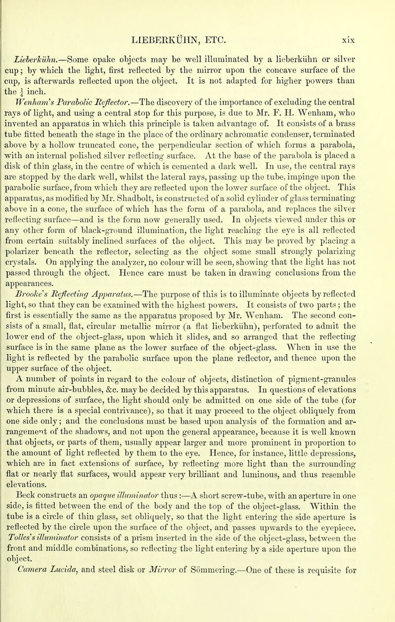 Lieherhiihi.—Some opake objects may be well illuminated by a lieberkiilm or silver f cup; by which the light, first reflected by the mirror upon the concave surface of the cup, is afterwards reflected upon the object. It is not adapted for higher powers than the \ inch. Wenham's Parabolic Reflector.—The discovery of the importance of excluding the central rays of light, and using a central stop for this purpose, is due to Mr. F. H. Wenham, who invented an apparatus in which this principle is taken advantage of. It consists of a brass tube fitted beneath the stage in the place of the ordinary achromatic condenser, terminated above by a hollow truncated cone, the perpendicular section of which forms a parabola, ' with an internal polished silver reflecting surface. At the base of the parabola is placed a , disk of thin glass, in the centre of which is cemented a dark well. In use, the central rays are stopped by the dark well, whilst the lateral rays, passing up the tube, impinge upon the parabolic surface, from which they are reflected upon the lower surface of the object. This apparatus, as modified by Mr. Shadbolt, is constructed of a solid cylinder of glass terminating above in a cone, the surface of which has the form of a parabola, and replaces the silver reflecting surface—and is the form now generally used. In objects viewed under this or any other form of black-groimd illumination, the light reaching the eye is all reflected from certain suitably inclined surfaces of the object. This may be proved by placing a polarizer beneath the reflector, selecting as the object some small strongly polarizing crystals. On applying the analyzer, no colour will be seen, showing that the light has not passed through the object. Hence care must be taken in drawing conclusions from the appearances. Brooke s Hcjiecting Apparatm.—The purpose of this is to illuminate objects by reflected light, so that they can be examined with the highest powers. It consists of two parts; the first is essentially the same as the apparatus proposed by Mr. Wenham. The second con- sists of a small, flat, circular metallic mirror (a flat lieberkiihn), perforated to admit the lower end of the object-glass, upon which it slides, and so arranged that the reflecting surface is in the same plane as the lower surface of the object-glass. When in use the light is reflected by the parabolic surface upon the plane reflector, and thence upon the upper surface of the object. A number of points in regard to the colour of objects, distinction of pigment-gi'anides from minute air-bubbles, &c. may be decided by this apparatus. In questions of elevations or depressions of surface, the light shoidd only be admitted on one side of the tube (for which there is a special contrivance), so that it may proceed to the object obliquely from one side only; and the conclusions must be based upon analysis of the formation and ar- rangement of the shadows, and not upon the general appearance, because it is well known that objects, or parts of them, usually appear larger and more prominent in proportion to the amount of light reflected by them to the eye. Hence, for instance, little depressions, which are in fact extensions of surface, by reflecting more light than the suiTounding flat or nearly flat surfaces, would appear very brilliant and luminous, aud thus resemble elevations. Beck constructs an opaqve illuminator thus :—A short screw-tube, with an aperture in one side, is fitted between the end of the body and the top of the object-glass. Within the tube is a circle of thin glass, set obliquely, so that the light entering the side aperture is reflected by the circle upon the surface of the object, and passes upwards to the eyepiece. Tones'silluminator consists of a prism inserted in the side of the object-glass, between the front and middle combinations, so reflecting the light entering by a side aperture upon the object. Camera Lucida, and steel disk or Mirror of Siimmering.—One of these is requisite for