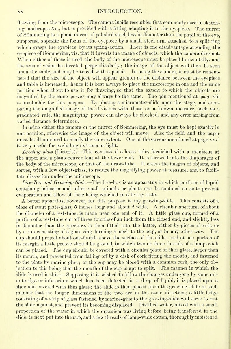 drawing from the microscope. The camera hicida resembles that commonly used in sketch- ing landscapes &c., but is provided with a fitting adapting it to the ej'epiece. The mirror of Sommering is a plane mirror of polished steel, less in diameter than the pupil of the eye, supported opposite the focus of the eyepiece by a small steel arm attached to a split ring which grasps the eyepiece by its spring-action. There is one disadvantage attending the eyepiece of iSommering, viz. that it inverts the image of objects, which the camera does not. When either of these is used, the body of the microscope must be placed horizontally, and the axis of vision be directed perpendicularly; the image of the object will then be seen upon the table, and may be traced with a pencil. In using the camera, it must be remem- bered that the size of the object will appear greater as the distance between the eyepiece and table is increased; hence it is best always to place the microscope in one and the same position when about to use it for drawing, so that the extent to which the objects are magnified by the same power may always be the same. The pin mentioned at page xiii is invaluable for this purpose. By placing a micrometer-slide upon the stage, and com- paring the magnified image of the divisions with those on a known measure, such as a graduated rule, the magnifying power can always be checked, and any error arising from varied distance determined. In using either the camera or the mirror of Sommering, the eye must be kept exactly in one position, otherwise the image of the object will move. Also the field and the paper must be illuminated to nearly the same extent. One of the screens mentioned at page xxvi is very useful for excluding extraneous light. Erecting-glass (Lister's).—This consists of a brass tube, furnished with a meniscus at the upper and a plano-convex lens at the lower end. It is screwed into the diaphragm of the body of the microscope, or that of the draw-tube. It erects the images of objects, and serves, with a low object-glass, to reduce the magnifying power at pleasure, and to facili- tate dissection under the microscope. Live-Box and Groivinf/-Slide.—The live-box is an apparatus in which portions of liquid containing infusoria and other small animals or plants can be confined so as to prevent evaporation and allow of their being watched in a living state. A better apparatus, however, for this purpose is my growing-slide. This consists of a piece of stout plate-glass, 5 inches long and about 2 wide. A circular aperture, of about the diameter of a test-tube, is made near one end of it. A little glass cup, formed of a portion of a test-tube cut off three fourths of an inch from the closed end, and slightly less in diameter than the aperture, is then fitted into the latter, either by pieces of cork, or by a rim consisting of a glass ring forming a neck to the cup, or in any other way. The cup should project about one-fourth above the surface of the slide; and at one portion of its margin a little groove should be ground, in which two or three threads of a lamp-wick can be placed. The cup should be covered with a circular plate of thin glass, larger than its mouth, and prevented from falling off by a disk of cork fitting the mouth, and fastened to the plate by marine glue; or the cup may be closed with a common cork, the only ob- jection to this being that the mouth of the cup is apt to split. The manner in which the slide is used is this :—Supposing it is wished to follow the changes undergone by some mi- nute alga or infusorium which has been detected in a drop of liquid, it is placed upon a slide and covered with thin glass; the slide is then placed upon the growing-slide in such manner that the longer dimensions of the two are in the same direction; a little ledge consisting of a strip of glass fastened by marine-glue to the growing-slide will serve to rest the slide against, and prevent its becoming displaced. Distilled water, mixed with a small proportion of the Vv^ater in which the organism was living before being transferred to the slide, is next put into the cup, and a few threads of lamp-wick cotton, thoroughly moistened
