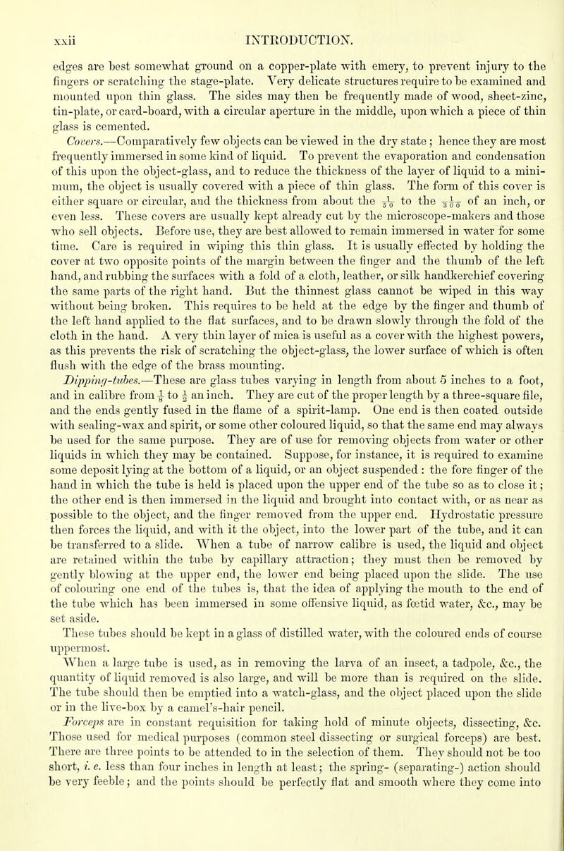 edges are best somewhat ground on a copper-plate with emery, to prevent injury to the fingers or scratching the stage-plate. Very delicate structures require to he examined and mounted upon thin glass. The sides may then be frequently made of wood, sheet-zinc, tin-plate, or card-board, with a circular aperture in the middle, upon which a piece of thin glass is cemented. Covers.—Comparatively few objects can be viewed in the dry state ; hence they are most frequently immersed in some kind of liquid. To prevent the evaporation and condensation of this upon the object-glass, and to reduce the thickness of the layer of liquid to a mini- mum, the object is usually covered with a piece of thin glass. The form of this cover is either square or circular, and the thickness from about the to the -g-^ of an inch, or even less. These covers are usually kept already cut by the microscope-makers and those who sell objects. Before use, they are best allowed to remain immersed in water for some time. Care is required in wiping this thin glass. It is usually effected by holding the cover at two opposite points of the margin between the finger and the thumb of the left hand, and rubbing the surfaces with a fold of a cloth, leather, or silk handkerchief covering the same parts of the right hand. But the thinnest glass cannot be wiped in this way without being broken. This requires to be held at the edge by the finger and thumb of tlie left hand applied to the flat surfaces, and to be drawn slowly through the fold of the cloth in the hand. A very thin layer of mica is useful as a cover with the highest powers, as this prevents the risk of scratching the object-glass, the lower surface of which is often flush with the edge of the brass mounting. Dipphui-tuhcs.—These are glass tubes varying in length from about 5 inches to a foot, and in calibre from ^ to | an inch. They are cut of the proper length by a three-square file, and the ends gently fused in the flame of a spirit-lamp. One end is then coated outside with sealing-wax and spirit, or some other coloured liquid, so that the same end may always be used for the same purpose. They are of use for removing objects from water or other liquids in which tliey may be contained. Suppose, for instance, it is required to examine some deposit lying at the bottom of a liquid, or an object suspended : the fore finger of the hand in which the tube is held is placed upon the upper end of the tube so as to close it; the other end is then immersed in the liquid and brought into contact with, or as near as possible to the object, and the finger removed from the upper end. Hydrostatic pressure then forces the liquid, and with it the object, into the lower part of the tube, and it can be transferred to a slide. When a tube of narrow calibre is used, the liquid and object are retained within the tube by capillary attraction; they must then be removed by gently blowing at the upper end, the lower end being placed upon the slide. The use of colouring one end of the tubes is, that the idea of applying the mouth to the end of the tube which has been immersed in some offensive liquid, as foetid water, &c., may be set aside. These tubes should be kept in a glass of distilled water, with the coloured ends of course uppermost. When a large tube is used, as in removing the larva of an insect, a tadpole, &c., the quantity of liquid removed is also large, and will be more than is required on the slide. The tube should then be emptied into a watch-glass, and the object placed upon the slide or in the live-box by a caniel's-hair pencil. Forceps are in constant requisition for taking hold of minute objects, dissecting, &c. Those used for medical purposes (common steel dissecting or surgical forceps) are best. There are three points to be attended to in the selection of them. They should not be too short, i. e. less than four inches in length at least; the spring- (separating-) action should be very feeble; and the points should be perfectly flat and smooth where they come into