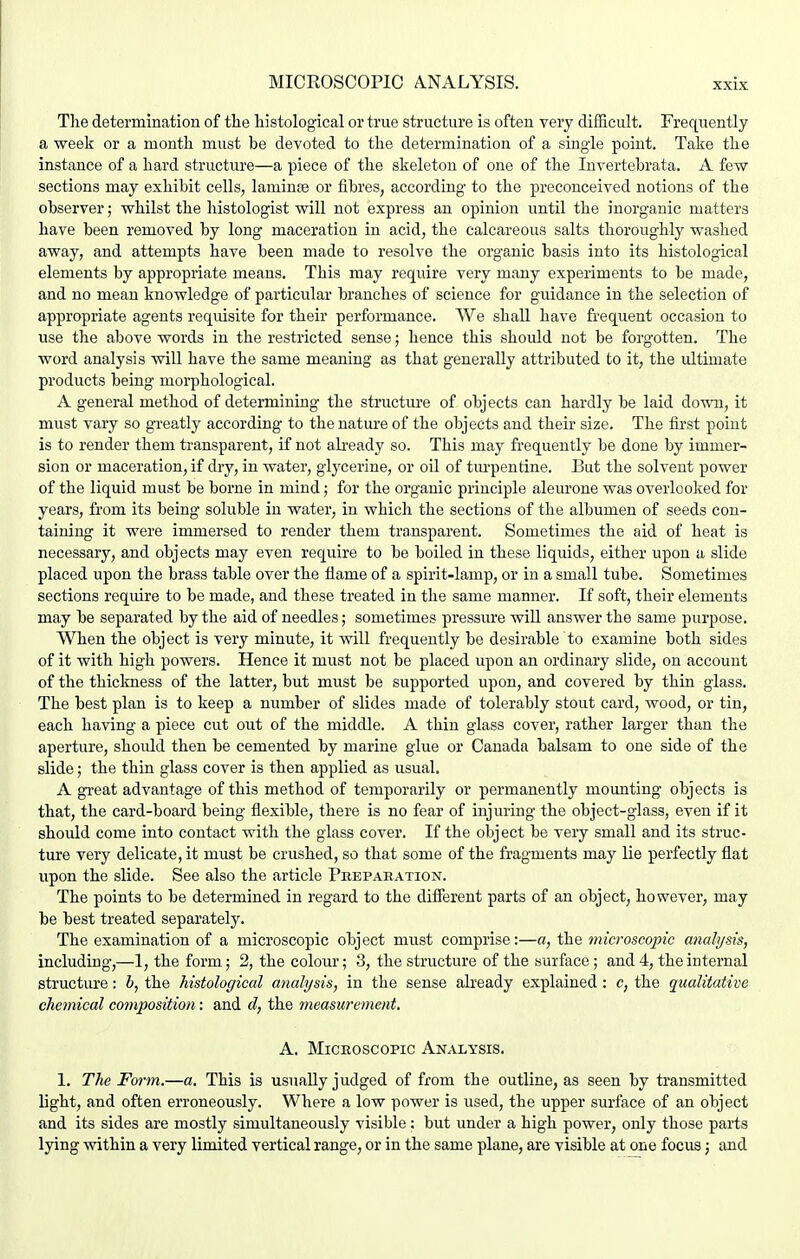 The determination of tlie histological or true structure is often very difficult. Frequently a week or a month must be devoted to the determination of a single point. Take the instance of a hard structure—a piece of the skeleton of one of the Invertebrata. A few sections may exhibit cells, laminae or fibres, according to the preconceived notions of the observer; whilst the histologist will not express an opinion until the inorganic matters have been removed by long maceration in acid, the calcareous salts thoroughly washed away, and attempts have been made to resolve the organic basis into its histological elements by appropriate means. This may require very many experiments to be made, and no mean knowledge of particular branches of science for guidance in the selection of appropriate agents requisite for their performance. We shall have frequent occasion to use the above words in the restricted sense; hence this should not be forgotten. The word analysis will have the same meaning as that generally attributed to it, the ultimate products being morphological. A general method of determining the structiu'e of objects can hardly be laid down, it must vary so greatly according to the nature of the objects and their size. The fii'st point is to render them transparent, if not ab-eady so. This may frequently be done by immer- sion or maceration, if dry, in water, glycerine, or oil of turpentine. But the solvent power of the liquid must be borne in mind; for the organic principle aleurone was overlooked for years, from its being soluble in water, in which the sections of the albumen of seeds con- taining it were immersed to render them transparent. Sometimes the aid of heat is necessary, and objects may even require to be boiled in these liquids, either upon a slide placed upon the brass table over the ilame of a spirit-lamp, or in a small tube. Sometimes sections require to be made, and these treated in the same manner. If soft, their elements may be separated by the aid of needles; sometimes pressure will answer the same purpose. When the object is very minute, it will frequently be desirable to examine both sides of it with high powers. Hence it must not be placed upon an ordinary slide, on account of the thickness of the latter, but must be supported upon, and covered by thin glass. The best plan is to keep a number of slides made of tolerably stout card, wood, or tin, each having a piece cut out of the middle. A thin glass cover, rather larger than the aperture, should then be cemented by marine glue or Canada balsam to one side of the slide; the thin glass cover is then applied as usual. A great advantage of this method of temporarily or permanently mounting objects is that, the card-board being flexible, there is no fear of injuring the object-glass, even if it should come into contact with the glass cover. If the object be very small and its struc- ture very delicate, it must be crushed, so that some of the fragments may lie perfectly flat upon the slide. See also the article Pkeparation. The points to be determined in regard to the difierent parts of an object, however, may be hest treated separately. The examination of a microscopic object must comprise:—a, the microscopic analysis, including,—1, the form; 2, the colour; 3, the structure of the surface; and 4, the internal structiue: 6, the histological analysis, in the sense already explained: c, the qualitative chemical composition: and d, the measwement. A. Microscopic Analysis. 1. The Fwm.—a. This is usually judged of from the outline, as seen by transmitted light, and often erroneously. Where a low power is used, the upper surface of an object and its sides are mostly simultaneously visible; but under a high power, only those parts lying within a very limited vertical range, or in the same plane, are visible at one focus; and
