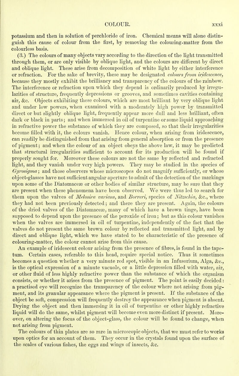 potassium and then in solution of perchloride of iron. Chemical means will alone distin- guish this cause of colour from the first, by removing the colouring-matter from the colourless basis. (3.) The colours of many objects vary according to the direction of the light transmitted through them, or are only visible by oblique light, and the colours are different by direct and oblique light. These arise from decomposition of white light by either interference or refraction. For the sake of brevity, these may be designated colours from iridescence, because they mostly exhibit the brilliancy and transparency of the coloiu's of the rainbow. The interference or refraction upon which tbey depend is ordinarily produced by irregu- larities of structure, frequently depressions or grooves, and sometimes cavities containing air, &c. Objects exhibiting these colours, which are most brilliant by very oblique light and under low powers, when examined with a moderately high power by transmitted direct or but slightly oblique light, frequently appear more dull and less brilliant, often dark or black in parts; and when immersed in oil of turpentine or some liquid approaching in refractive power the substance of which they are composed, so that their irregularities become filled with it, the colours vanish. Hence colour, when arising from iridescence, can readily be distinguished from that arising from general absorption or from the presence of pigment; and when the colour of an object obeys the above law, it may be predicted that structural irregularities suflicient to account for its production will be found if properly sought for. Moreover these colours are not the same by reflected and refracted light, and they vanish under very high powers. They may be studied in the species of Giirosigma; and those observers whose microscopes do not magnify sufficiently, or whose object-glasses have not sufficient angular aperture to admit of the detection of the markings upon some of the Diatomacese or other bodies of similar structure, may be sure that they are present when these phenomena have been observed. We were thus led to search for them upon the valves of Mclosira varians, and Uorreri, species of Nitzschia, &c., where they had not been previously detected; and there they are present. A gain, the colours of the dried valves of the Diatomacete, many of which have a brown tinge, have been supposed to depend upon the presence of the peroxide of iron; but as this colour vanishes when the valves are immersed in oil of turpentine, independently of the fact that the valves do not present the same brown colour by reflected and transmitted light, and by direct and oblique light, which we have stated to be characteristic of the presence of colouring-matter, the colour cannot arise from this cause. An example of iridescent colour arising from the presence of fibres, is found in the tape- turn. Certain cases, referable to this head, reqiure special notice. Thus it sometimes becomes a question whether a very minute red spot, visible in an Infusorium, Alga, &e., is the optical expression of a minute vacuole, or a little depression filled with water, air, or other fluid of less highly refractive power than the substance of which the organism consists, or whether it arises from the presence of pigment. The point is easily decided: a practised eye will recognize the transparency of the colour where not arising from pig- ment, and its granular appearance where the pigment is present. If the substance of the object be soft, compression will frequently destroy the appearance when pigment is absent. Drying the object and then immersing it in oil of tm-pentins or other highly refractive liquid will do the same, whilst pigment will become even more distinct if present. More- over, on altering the focus of the object-glass, the colour will be foimd to change, when not arising from pigment. The colours of thin plates are so rare in microscopic objects, that we must refer to works upon optics for an account of them. They occur in the crj-stals found upon the sm-face of the scales of various fishes, the eggs and wings of insects, &c.