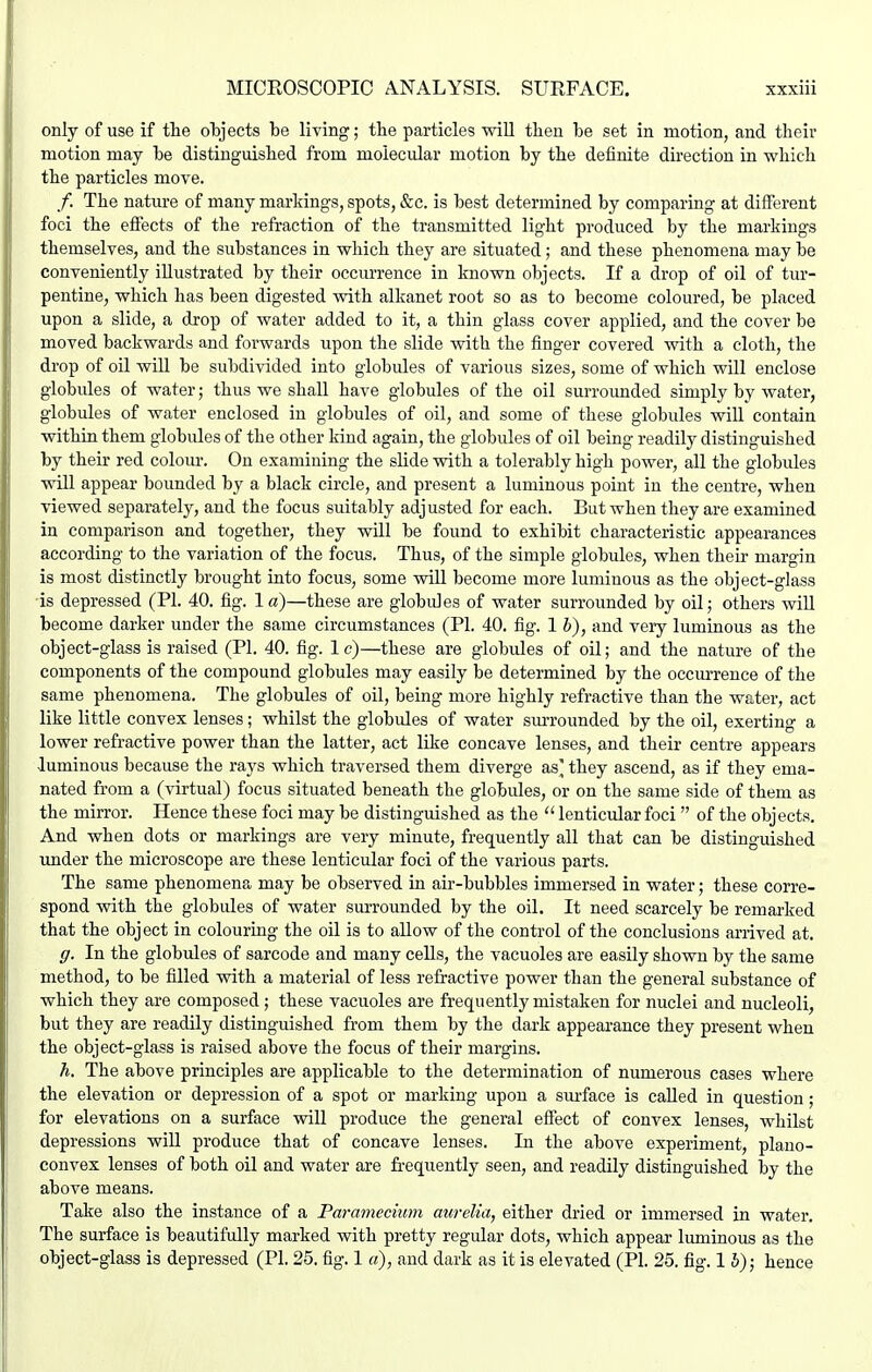 only of use if tlie objects be living; the particles -will then he set in motion, and their motion may he distinguished from molecular motion by the definite direction in which the particles move. /. The nature of many markings, spots, &c. is best determined by comparing at different foci the effects of the refraction of the transmitted light produced by the markings themselves, and the substances in which they are situated; and these phenomena may be conveniently illustrated by their occurrence in known objects. If a drop of oil of tur- pentine, which has been digested Avith alkanet root so as to become coloured, be placed upon a slide, a drop of water added to it, a thin glass cover applied, and the cover be moved backwards and forwards upon the slide with the finger covered with a cloth, the drop of oil will be subdivided into globules of various sizes, some of which will enclose globules of water; thus we shall have globules of the oil surrounded simply by water, globules of water enclosed in globules of oil, and some of these globules will contain within them globules of the other kind again, the globules of oil being readily distinguished by their red colour. On examining the slide with a tolerably high power, all the globules will appear bounded by a black circle, and present a luminous point in the centre, when viewed separately, and the focus suitably adjusted for each. But when they are examined in comparison and together, they will be found to exhibit characteristic appearances according to the variation of the focus. Thus, of the simple globules, when their margin is most distinctly brought into focus, some will become more luminous as the object-glass is depressed (PI. 40. fig. la)—these are globules of water surrounded by oil; others will become darker under the same circumstances (PI. 40. fig. 1 b), and very luminous as the object-glass is raised (PI. 40. fig. Ic)—these are globules of oil; and the nature of the components of the compound globules may easily be determined by the occurrence of the same phenomena. The globules of oil, being more highly refractive than the water, act like little convex lenses; whilst the globules of water sm-rounded by the oil, exerting a lower refractive power than the latter, act like concave lenses, and their centre appears luminous because the rays which traversed them diverge as' they ascend, as if they ema- nated from a (-vdrtual) focus situated beneath the globules, or on the same side of them as the mirror. Hence these foci may be distinguished as the  lenticular foci  of the objects. And when dots or markings are very minute, frequently all that can be distinguished under the microscope are these lenticular foci of the various parts. The same phenomena may be observed in air-bubbles immersed in water; these corre- spond with the globules of water surrounded by the oil. It need scarcely be remarked that the object in colouring the oil is to allow of the control of the conclusions arrived at, g. In the globules of sarcode and many cells, the vacuoles are easily shown by the same method, to be filled with a material of less refractive power than the general substance of which they are composed; these vacuoles are frequently mistaken for nuclei and nucleoli, but they are readily distinguished from them by the dark appearance they present when the object-glass is raised above the focus of their margins. h. The above principles are applicable to the determination of numerous cases where the elevation or depression of a spot or marking upon a sm'face is called in question; for elevations on a surface will produce the general effect of convex lenses, whilst depressions will produce that of concave lenses. In the above experiment, plano- convex lenses of both oil and water are frequently seen, and readily distinguished by the above means. Take also the instance of a Paramecium aurelia, either dried or immersed in water. The surface is beautifully marked with pretty regular dots, which appear luminous as the object-glass is depressed (PI. 25. fig. 1 a), and dark as it is elevated (PI. 25. fig. 1 h); hence