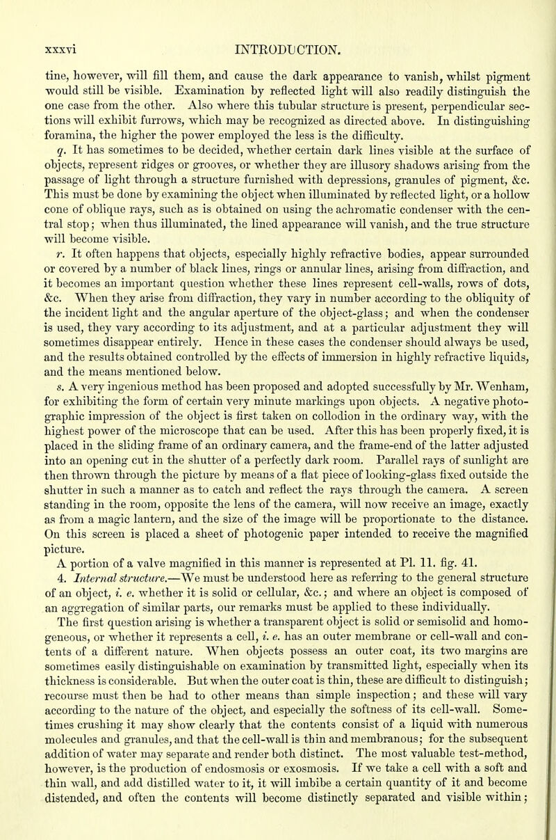 tine, however, will fill tlieiii, and cause the dark appearance to vanish, whilst pigment would still be visible. Examination by reflected light will also readily distinguish the one case from the other. Also where this tubular structure is present, perpendicular sec- tions will exhibit furrows, which may be recognized as directed above. In distinguishing- foramina, the higher the power employed the less is the difficulty. q. It has sometimes to be decided, whether certain dark lines visible at the surface of objects, represent ridges or grooves, or whether they are illusory shadows arising from the passage of light through a structure furnished vdth depressions, granules of pigment, &c. This must be done by examining the object when illuminated by reflected light, or a hollow cone of oblique rays, such as is obtained on using the achromatic condenser with the cen- tral stop; when thus illuminated, the lined appearance will vanish, and the true structure will become visible. r. It often happens that objects, especially highly refractive bodies, appear surrounded or covered by a number of black lines, rings or annular lines, arising from diffraction, and it becomes an important question whether these lines represent ceU-walls, rows of dots, &c. When they arise from diffraction, they vary in number according to the obliquity of the incident light and the angular aperture of the object-glass; and when the condenser is used, they vary according to its adjustment, and at a particular adjustment they wiU sometimes disappear entirely. Hence in these cases the condenser should always be used, and the results obtained controlled by the effects of immersion in highly refractive liquids, and the means mentioned below. s. A very ingenious method has been proposed and adopted successfully by Mr. Wenham, for exhibiting the form of certain very minute markings upon objects. A negative photo- gi'aphic impression of the object is first taken on collodion in the ordinary way, with the highest power of the microscope that can be used. After this has been properly fixed, it is placed in the sliding frame of an ordinary camera, and the frame-end of the latter adjusted into an opening cut in the shutter of a perfectly dark room. Parallel rays of sunlight are then thrown through the picture by means of a fiat piece of looking-glass fixed outside the shutter in such a manner as to catch and reflect the rays through the camera. A screen standing in the room, opposite the lens of the camera, will now receive an image, exactly as from a magic lantern, and the size of the image will be proportionate to the distance. On this screen is placed a sheet of photogenic paper intended to receive the magnified picture. A portion of a valve magnified in this manner is represented at PI. 11. fig. 41. 4. Intenml structure.—We must be understood here as referring to the general structure of an object, i. e. whether it is solid or cellular, &c.; and where an object is composed of an aggregation of similar parts, our remarks must be applied to these individually. The first question arising is whether a transparent object is solid or semisolid and homo- geneous, or whether it represents a cell, i. e. has an outer membrane or cell-wall and con- tents of a different natm-e. When objects possess an outer coat, its two margins are sometimes easily distinguishable on examination by transmitted light, especially when its thickness is considerable. But when the outer coat is thin, these are difficult to distinguish; recourse must then be had to other means than simple inspection; and these will vary according to the nature of the object, and especially the softness of its cell-wall. Some- times crushing it may show clearly that the contents consist of a liquid with numerous molecules and gi'anules, and that the cell-wall is thin and membranous; for the subsequent addition of water may separate and render both distinct. The most valuable test-method, however, is the production of endosmosis or exosmosis. If we take a cell with a soft and thin wall, and add distilled water to it, it will imbibe a certain quantity of it and become distended, and often the contents will become distinctly separated and visible within;