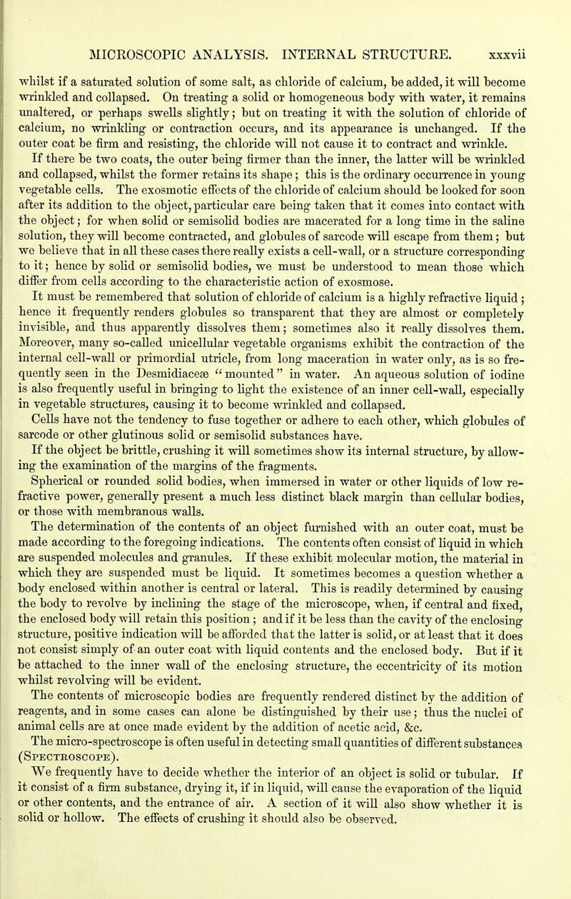 whilst if a saturated solution of some salt, as chloride of calcium, be added, it will hecome wrinkled and collapsed. On treating a solid or homogeneous body with water, it remains unaltered, or perhaps swells slightly; but on treating it with the solution of chloride of calcium, no wi'inkling or contraction occurs, and its appearance is unchanged. If the outer coat be firm and resisting, the chloride will not cause it to contract and wrinkle. If there be two coats, the outer being firmer than the inner, the latter will be wrinkled and collapsed, whilst the former retains its shape; this is the ordinary occurrence in young vegetable cells. The exosmotic effects of the chloride of calcium should be looked for soon after its addition to the object, particular care being taken that it comes into contact with the object; for when solid or semisolid bodies are macerated for a long time in the saline solution, they will become contracted, and globides of sarcode will escape from them; but we believe that in all these cases there really exists a ceU-wall, or a structure corresponding to it; hence by solid or semisolid bodies, we must be imderstood to mean those which differ from cells according to the characteristic action of exosmose. It must be remembered that solution of chloride of calcium is a highly refractive liquid; hence it frequently renders globules so transparent that they are almost or completely invisible, and thus apparently dissolves them; sometimes also it really dissolves them. Moreover, many so-caUed unicellular vegetable organisms exhibit the contraction of the internal cell-wall or primordial utricle, from long maceration in water only, as is so fre- quently seen in the Desmidiace£e  mounted  in water. An aqueous solution of iodine is also frequently useful in bringing to light the existence of an inner cell-wall, especially in vegetable structures, causing it to become wrinkled and coUapsed. Cells have not the tendency to fuse together or adhere to each other, which globules of sarcode or other glutinous solid or semisolid substances have. If the object be brittle, crushing it will sometimes show it3 internal structure, by allow- ing the examination of the margins of the fragments. Spherical or rounded solid bodies, when immersed in water or other liquids of low re- fractive power, generally present a much less distinct black margin than cellular bodies, or those with membranous walls. The determination of the contents of an object furnished with an outer coat, must be made according to the foregoing indications. The contents often consist of liquid in which are suspended molecules and granules. If these exhibit molecular motion, the material in which they are suspended must be liquid. It sometimes becomes a question whether a body enclosed within another is central or lateral. This is readily determined by causing the body to revolve by inclining the stage of the microscope, when, if central and fixed, the enclosed body will retain this position; and if it be less than the cavity of the enclosing structure, positive indication will be afforded that the latter is solid, or at least that it does not consist simply of an outer coat with liquid contents and the enclosed body. But if it be attached to the inner wall of the enclosing structure, the eccentricity of its motion whilst revolving will be evident. The contents of microscopic bodies are frequently rendered distinct by the addition of reagents, and in some cases can alone be distinguished by their use; thus the nuclei of animal cells are at once made evident by the addition of acetic af id, &c. The micro-spectroscope is often useful in detecting small quantities of different substances (Spectroscope). We frequently have to decide whether the interior of an object is solid or tubular. If it consist of a fiim substance, drying it, if in liquid, will cause the evaporation of the liquid or other contents, and the entrance of air. A section of it will also show whether it is solid or hollow. The effects of crushing it should also be observed.