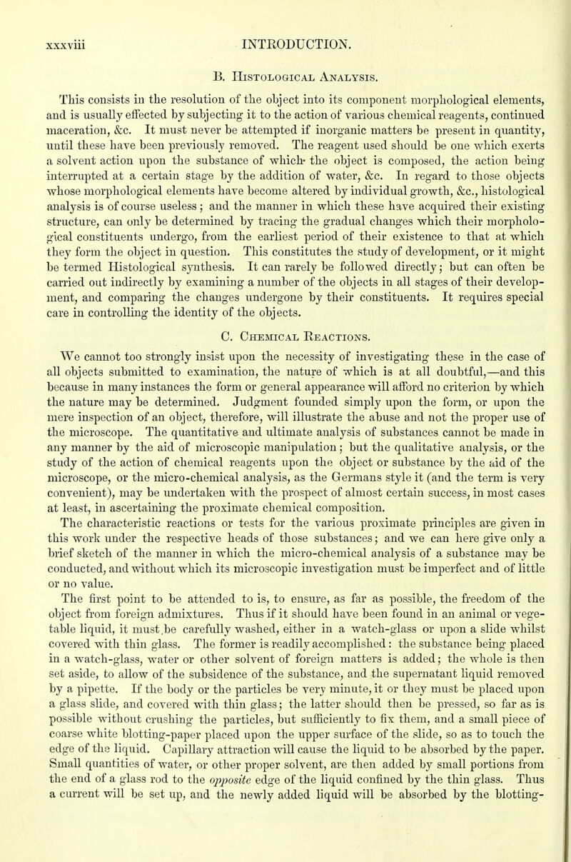 B. Histological Analysis. This consists iu tlie resolution of tlie object into its component morphological elements, and is usually effected by subjecting it to the action of various chemical reagents, continued maceration, &c. It must never be attempted if inorganic matters be present in quantity, until these have been previously removed. The reagent used should be one which exerts a solvent action upon the substance of which- the object is composed, the action being interrupted at a certain stage by the addition of water, &c. In regard to those objects whose morphological elements have become altered by individual growth, &c., histological analysis is of course useless ; and the manner in which these have acquired their existing structure, can only be determined by tracing the gradual changes which their morpholo- gical constituents undergo, from the earliest period of their existence to that at which they form the object in question. This constitutes the study of development, or it might be termed Histological sjoithesis. It can rarely be followed directly; but can often be carried out indirectly by examining a number of the objects in all stages of their develop- ment, and comparing the changes undergone by their constituents. It requires special care in controlling the identity of the objects, C. Chemical Reactions. We cannot too strongly insist upon the necessity of investigating these in the case of all objects submitted to examination, the nature of which is at all doubtful,—and this because in many instances the form or general appearance will afford no criterion by which the nature may be determined. Judgment founded simply upon the form, or upon the mere inspection of an object, therefore, will illustrate the abuse and not the proper use of the microscope. The quantitative and ultimate analysis of substances cannot be made in any manner by the aid of microscopic manipulation; but the qualitative analysis, or the study of the action of chemical reagents upon the object or substance by the aid of the microscope, or the micro-chemical analysis, as the Germans style it (and the term is very convenient), may be undertaken with the prospect of almost certain success, in most cases at least, in ascertaining the proximate chemical composition. The characteristic reactions or tests for the various proximate principles are given in this work under the respective heads of those substances; and we can here give only a brief sketch of the manner in which the micro-chemical analysis of a substance may be conducted, and without which its microscopic investigation must be imperfect and of little or no value. The first point to be attended to is, to ensure, as far as possible, the freedom of the object from foreign admixtures. Thus if it should have been found in an animal or vege- table liquid, it must.be carefully washed, either in a watch-glass or upon a slide whilst covered with thin glass. The former is readily accomplished: the substance being placed in a watch-glass, water or other solvent of foreign matters is added; the whole is then set aside, to aUow of the subsidence of the substance, and the supernatant liquid removed by a pipette. If the body or the particles be very minute, it or they must be placed upon a glass slide, and covered with thin glass; the latter should then be pressed, so far as is possible without crushing the particles, but sufiiciently to fix them, and a small piece of coarse white blotting-paper placed upon the upper surface of the .slide, so as to touch the edge of the liquid. Capillary attraction will cause the liquid to be absorbed by the paper. Small quantities of water, or other proper solvent, are then added by small portions from the end of a glass rod to the oj^posite edge of the liquid confined by the thin glass. Thus a current will be set up, and the newly added liquid will be absorbed by the blotting-