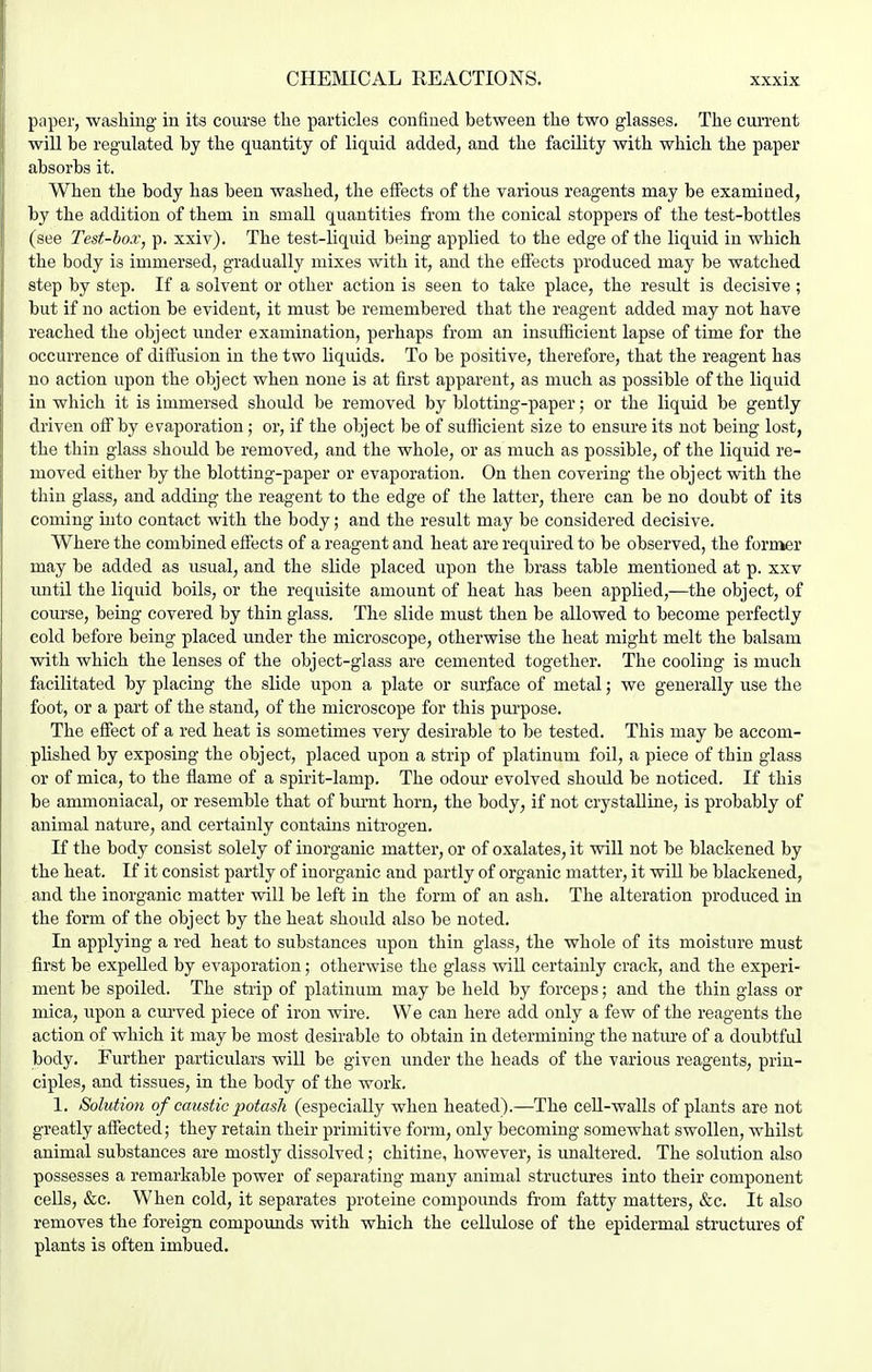 paper, ■washing in its course the particles confined between the two glasses. The current will be regulated by the quantity of liquid added, and the facility with which the paper absorbs it. When the body has been washed, the effects of the various reagents may be examined, by the addition of them in small quantities from the conical stoppers of the test-bottles (see Test-box, p. xxiv). The test-liquid being applied to the edge of the liquid in which the body is immersed, gradually mixes with it, and the effects produced may be watched step by step. If a solvent or other action is seen to take place, the result is decisive; but if no action be evident, it must be remembered that the reagent added may not have reached the object under examination, perhaps from an insufficient lapse of time for the occurrence of diftusion in the two liquids. To be positive, therefore, that the reagent has no action upon the object when none is at first apparent, as much as possible of the liquid in which it is immersed should be removed by blotting-paper; or the liquid be gently driven off by evaporation; or, if the object be of sufiicient size to ensure its not being lost, the thin glass should be removed, and the whole, or as much as possible, of the liquid re- moved either by the blotting-paper or evaporation. On then covering the object with the tliin glass, and adding the reagent to the edge of the latter, there can be no doubt of its coming into contact with the body; and the result may be considered decisive. Where the combined eflects of a reagent and heat are required to be observed, the former may be added as usual, and the slide placed upon the brass table mentioned at p. xxv until the liquid boils, or the requisite amount of heat has been applied,—the object, of course, being covered by thin glass. The slide must then be allowed to become perfectly cold before being placed under the microscope, otherwise the heat might melt the balsam with which the lenses of the object-glass are cemented together. The cooling is much facilitated by placing the slide upon a plate or surface of metal j we generally use the foot, or a part of the stand, of the microscope for this purpose. The efiect of a red heat is sometimes very desirable to be tested. This may be accom- plished by exposing the object, placed upon a strip of platinum foil, a piece of thin glass or of mica, to the flame of a spirit-lamp. The odour evolved should be noticed. If this be ammoniacal, or resemble that of bm'nt horn, the body, if not crystalline, is probably of animal nature, and certainly contains nitrogen. If the body consist solely of inorganic matter, or of oxalates, it will not be blackened by the heat. If it consist partly of inorganic and partly of organic matter, it wiU be blackened, and the inorganic matter will be left in the form of an ash. The alteration produced in the form of the object by the heat should also be noted. In applying a red heat to substances upon thin glass, the whole of its moisture must first be expelled by evaporation; otherwise the glass will certainly crack, and the experi- ment be spoiled. The strip of platinum may be held by forceps; and the thin glass or mica, upon a curved piece of iron wire. We can here add only a few of the reagents the action of which it may be most desirable to obtain in determining the nature of a doubtful body. Further particulars wiU be given under the heads of the various reagents, prin- ciples, and tissues, in the body of the work. 1. Solution of caustic potash (especially when heated).—The ceU-walls of plants are not greatly affected; they retain their primitive form, only becoming somewhat swollen, whilst animal substances are mostly dissolved; chitine, however, is unaltered. The solution also possesses a remarkable power of separating many animal structures into their component cells, &c. When cold, it separates proteine compounds from fatty matters, &c. It also removes the foreign compounds with which the cellulose of the epidermal structures of plants is often imbued.