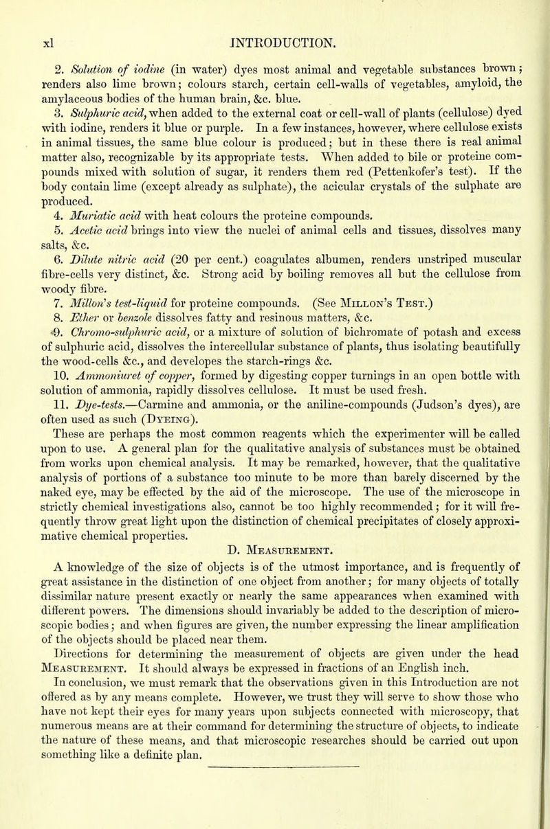 2. Solution of iodine (in water) dyes most animal and vegetable substances brown; renders also lime brown; colours starch, certain cell-walls of vegetables, amyloid, the amylaceous bodies of the human brain, &c. blue. 3. Sulphuric acid, when added to the external coat or cell-wall of plants (cellulose) dyed with iodine, renders it blue or purple. In a few instances, however, where cellulose exists in animal tissues, the same blue colour is produced; but in these there is real animal matter also, recognizable by its appropriate tests. When added to bile or proteiue com- pounds mixed with solution of sugar, it renders them red (Pettenkofer's test). K the body contain lime (except already as sulphate), the acicular crystals of the sulphate are produced. 4. Muriatic acid with heat colours the proteine compounds. 5. Acetic acid brings into view the nuclei of animal cells and tissues, dissolves many salts, &c. 6. Dilute nitric acid (20 per cent.) coagulates albumen, renders unstriped muscular fibre-cells very distinct, &c. Strong acid by boiling removes all but the cellulose from woody fibre. 7. Millon's test-liquid for proteine compounds. (See Millon's Test.) 8. Ether or benzole dissolves fatty and resinous matters, &c. •9. Chromo-sidphuric acid, or a mixture of solution of bichromate of potash and excess of sulphuric acid, dissolves the intercellular substance of plants, thus isolating beautifully the wood-cells &c., and developes the starch-rings &c. 10. Ammoniuret of copper, formed by digesting copper turnings in an open bottle with solution of ammonia, rapidly dissolves cellulose. It must be used fresh. 11. Dye-tests.—Carmine and ammonia, or the aniline-compoimds (Judson's dyes), are often used as such (Dyeing). These are perhaps the most common reagents which the experimenter will be called upon to use. A general plan for the qualitative analysis of substances must be obtained from works upon chemical analysis. It may be remarked, however, that the qualitative analysis of portions of a substance too minute to be more than barely discerned by the naked eye, may be effected by the aid of the microscope. The use of the microscope in strictly chemical investigations also, cannot be too highly recommended; for it will fre- quently throw great light upon the distinction of chemical precipitates of closely approxi- mative chemical properties. D. Measurement. A knowledge of the size of objects is of the utmost importance, and is frequently of great assistance in the distinction of one object from another; for many objects of totally dissimilar nature present exactly or nearly the same appearances when examined with different powers. The dimensions should invariably be added to the description of micro- scopic bodies; and when figm-es are given, the number expressing the linear amplification of the objects should be placed near them. Directions for determining the measurement of objects are given under the head Measueement. It should always be expressed in fractions of an English inch. In conclusion, we must remark that the observations given in this Introduction are not offered as by any means complete. However, we trust they wiU serve to show those who have not kept their eyes for many years upon subjects connected with microscopy, that numerous means are at then* command for determining the structure of objects, to indicate the nature of these means, and that microscopic researches should be carried out upon something like a definite plan.