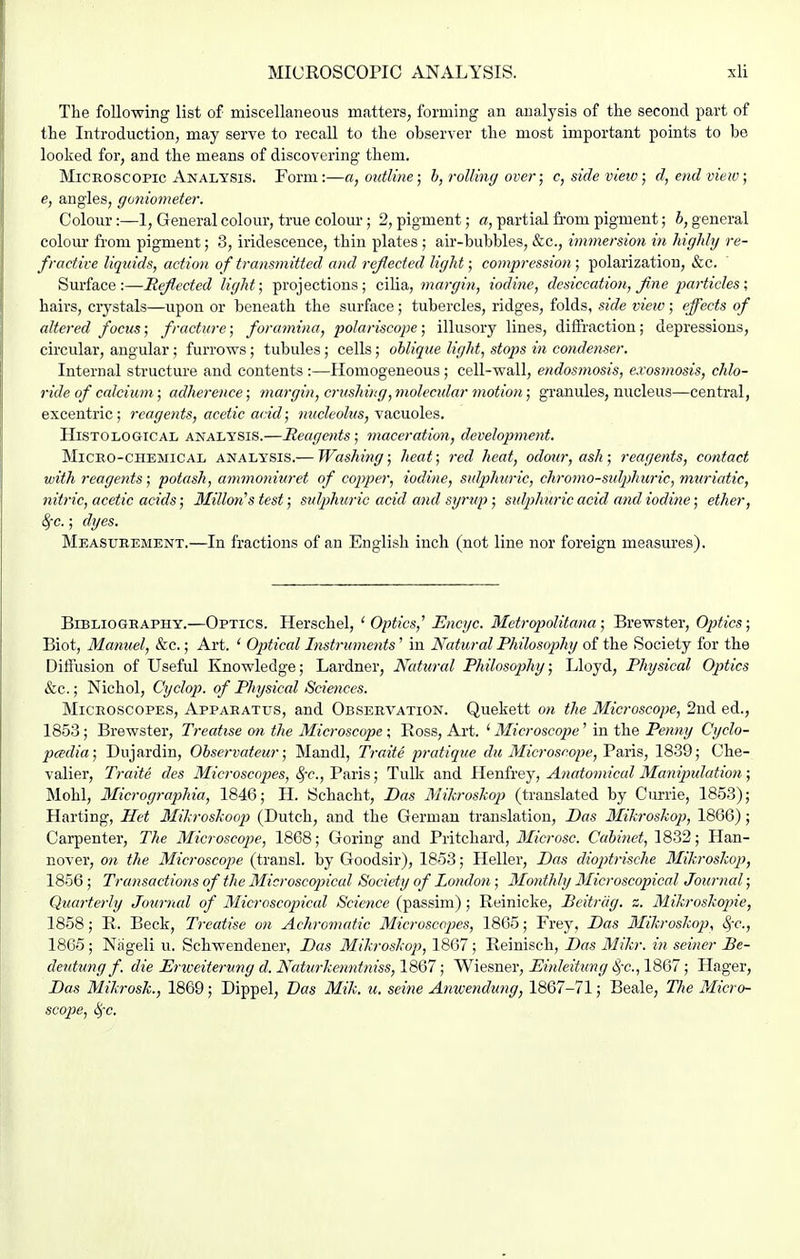 The following list of miscellaneous matters, forming an analysis of the second part of the Introduction, may serve to recall to the observer the most important points to be looked for, and the means of discovering them. MiCEOSCOPic Analysis. Form:—a, outline; h, rolling over; c, side view; d,end vieiv; e, angles, goniometer. Colour:—1, General colour, true colour; 2, pigment; a, partial from pigment; 6, general colour from pigment; 3, iridescence, thin plates ; air-bubbles, &c., immersion in highly re- fractive liquids, action of transmitted and reflected light; compression; polarization, &c. Surface:—Reflected light; projections; ci^&, margin, iodine, desiccation, fine imrticles ; hairs, crystals—upon or beneath the surface; tubercles, ridges, folds, side view; effects of altered focus; fracture; foramina, polariscojie; illusory lines, diffraction; depressions, circular, angular; furrows; tubules; cells; oblique light, stojjs in condenser. Internal structure and contents :—Homogeneous; cell-wall, endosniosis, exosmosis, chlo- ride of calcium; adherence; margin, crushing, molecidar ^notion; granules, nucleus—central, excentric; reagents, acetic acid; nucleolus, y&cxLoles. Histological analysis.—Reage^its; maceration, developmetit. Micro-chemical analysis.— Washing; heat; red heat, odour, ash; reagents, contact with reagents; potash, ammoniuret of copper, iodine, sulphuric, chromo-sulphuric, muriatic, nitric, acetic acids; 31illon^s test; sulphuric acid and syrup ; sulphuric acid and iodine; ether, SfC.; dyes. Measuremknt.—In fractions of an English inch (not line nor foreign measures). Bibliography.—Optics. Herschel, ^Optics,'' Encyc. Metropiolitana ; Brewster, Optics; Biot, Manuel, &c.; Art. ' Optical Instruments' in Natural Philosophy of the Society for the Diffusion of Useful Knowledge; Lardner, Natural Philosophy; Lloyd, Physical Optics &c.; Nichol, Cyclop, of Physical Sciences. Microscopes, Apparatus, and Observation. Quekett on the Microscope, 2nd ed., 1853 ; Brewster, Treatise on the Microscope ; Ross, Art. ' Microscope' in the Penny Cyclo- pcedia; Dujardin, Observateur; Mandl, Traite pratique du Microscope, Paris, 18-39; Che- valier, Traite cles Microscojies, ^-c, Paris; Tulk and Henfrey, Anatomical Manipulation; Mohl, Micrographia, 1846; H. Schacht, Das Mikroskop (translated by Currie, 1853); Harting, Het Ilikroskooj) (Dutch, and the German translation, Das 3Iikroskop, 1866); Carpenter, The Microscope, 1868; Goring and Pritchard, Microsc. Cabinet, 1832; Han- nover, on the Microscope (transl. by Goodsir), 1853; Heller, Das dioptrische Mikrosko}), 1856 ; Transactions of the Microscopiical Society of London ; Monthly Microscopical Journal; Quarterly Journal of Microscopical Science (passim); Reinicke, Beitriig. z. Mikroskopie, 1858; R. Beck, Treatise on Achromatic Microscopes, 1865; Frey, Das 3fikroskop, ^-c, 1865 ; Niigeli u. Schwendener, Das Mikroskop, 1867 ; Reinisch, Das Mikr. in seiner Be- deutung f. die JEriveitervng d. Naturkenntniss, 1867; Wiesner, Einleitung 8,-c., 1867; Hager, Das Mikrosk., 1869; Dippel, Bas Mik. u. seine Anwendmtg, 1867-71; Beale, The Micro- scopie, i>,c.