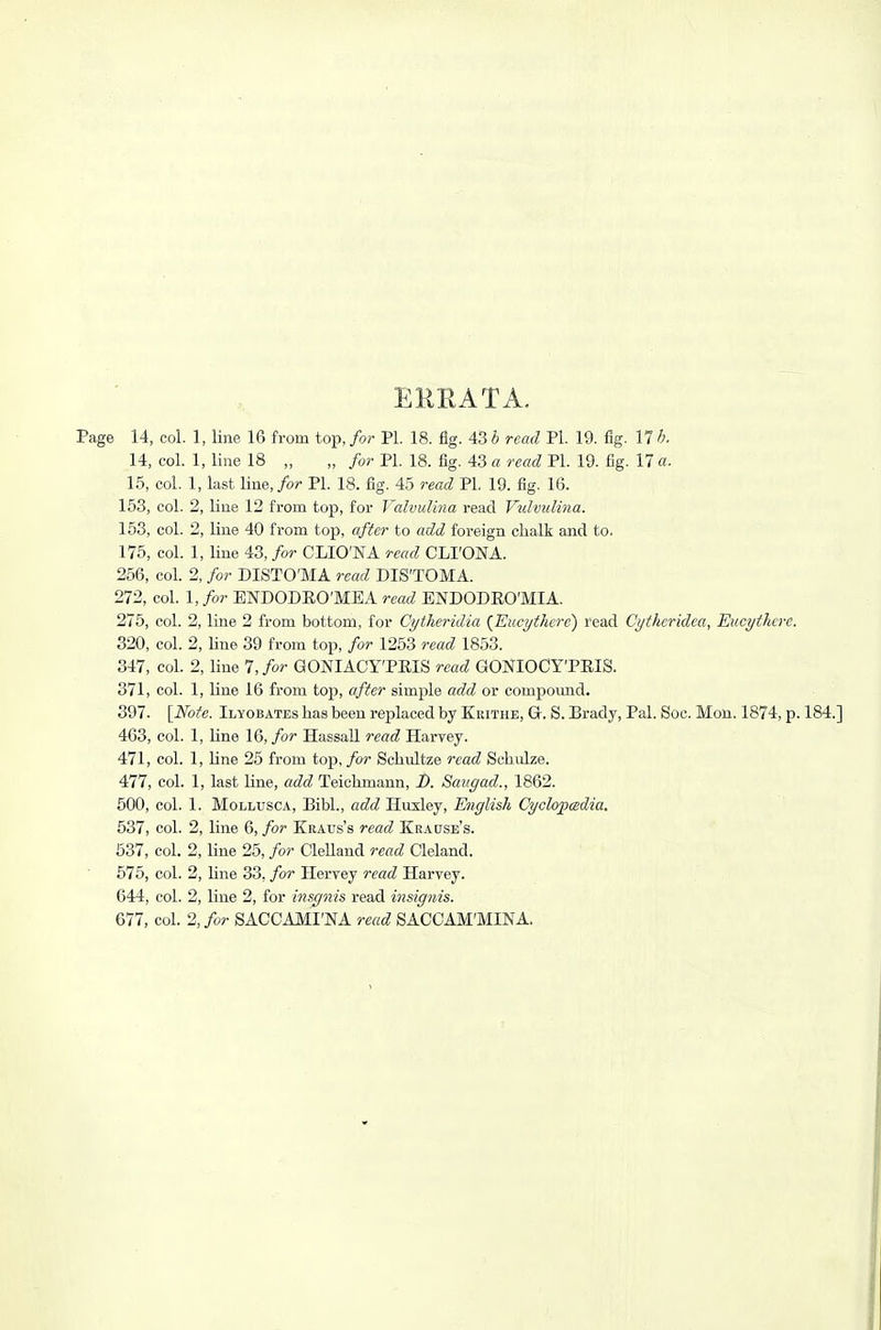 EURATA. Page 14, col. 1, line 16 from top, for PL 18. fig. 43 b read PI. 19. fig. 17 h. 14, col. 1, line 18 „ „ for PL 18. fig. 43 a read PL 19. fig. 17 a. 15, col. 1, last line,/or PL 18. fig. 45 read PI. 19. fig. 16. 153, col. 2, line 12 from top, for Valvulina read Vidvulina. 153, col. 2, line 40 from top, after to rtiiii foreign chalk and to. 175, col. 1, line 43, for CLIO'NA read CLI'ONA. 256, col. 2, for DISTO'MA read DIS'TOMA. 272, col. I, for ENDODEO'MEA read BNDODEO'MIA. 275, col. 2, line 2 from bottom, for Cytheridia {Eiicythcrc) read Ci/tlteridea, Euct/there. 320, col. 2, line 39 from top, for 1253 read 1853. 347, col. 2, line 7, for GONIACY'PEIS read GONIOCYTRIS. 371, col. 1, line 16 from top, after simple add or compound. 397. [Note. Ilyobates has been replaced by Krithe, Gr. S. Brady, Pal. Soc. Mon. 1874, p. 184.] 463, col. 1, line 16, for HassaU read Harvey. 471, col. 1, line 25 from top,/or Schultze read Sehulze. 477, col. 1, last line, add Teichmann, B. Saiigad., 1862. 500, col. 1. MoLLUsc.\, BibL, add Huxley, English Cyclopcsdia. 537, col. 2, line 6, for Kraus's read Krause's. 637, col. 2, line 25, for Clelland read Cleland. 575, col. 2, line 33, for Hervey read Harvey. 644, col. 2, line 2, for insgnis read insignis. 677, col. 2, for SACCAMI'NA read SACCAM'MINA.
