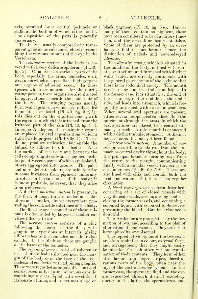 axis, occupied by a central peduncle or stalk, at the bottom of which is the mouth. The disposition of the parts is generally quaternary. The body is usually composed of a trans- parent gelatinous substance, closely resem- bling the vitreous humour of the eye in the Vertebrata. The cutaneous surface of the body is co- vered with a very delicate epidermis (PL 40. fig. 2). Cilia exist on various parts of the body, especially the arms, tentacles, cirri, &c.; upon which alsopeculiarstingingorgans and organs of adhesion occur. In those species which are notorious for their urti- cating powers, these organs are also situated in aggregations beneath the epidermis of the body. The stinging organs usually form oval capsules, in which a spirally coiled filament is enclosed (PI. 40. fig. ij a, h) ; this flies out on the slightest touch, with the capsule to which it is attached, from the irritated part of the skin (PI. 40. fig. 3 c). In some Acalephse, these stinging organs are replaced by oval capsules from which a rigid bristle projects (PI. 40. fig. 4). These do not produce nrtication, but enable the animal to adhere to other bodies. Near the surface of the body and between the cells composing its substance, pigment-cells frequently occur, some of which are isolated, others aggregated into groups. The paler and more delicate colours are said to arise in some instances from pigment uniformly dissolved in the substance of the body; it is most probable, however, that they arise from iridescence. A distinct muscular system is present, in the form of long, thin, reticular muscular fibres and bundles, almost everywhere per- vading the contractile substance of the body. The floating and locomotion of these ani- mals is often aided by larger or smaller ca- vities filled with air. The 7icrvous system consists of a ring- following the margin of the disk, with ganglionic expansions at intervals, giving off branches to the tentacles and the radial canals. In the Medusas there are ganglia at the bases of the tentacles. The organs of sense consist of tubercular or spathulate bodies situated near the mar- gin of the body or at the base of the ten- tacles, and connected with adjoining ganglia. These were regarded as organs of vision; and consist essentially of a membranous capsule containing a clear liquid with crystals of carbonate of lime, and sometimes a red or black pigment (PI. 40. fig. 5 g). But as many of them contain no pigment, these have been considered to be of auditory func- tion, and the crystalline bodies otolithes. Some of them are protected by an over- hanging fold of membrane; hence the distinction of naked- and covered-eyed 3Iedus(e. The digestive cavity, which is situated in the middle of the body, is lined with cili- ated epithelium and furnished with distinct walls, which are directly continuous with the general parenchyma of the body, so that there is no abdominal cavity. The mouth is either single and central, or multiple. In the former case, it is situated at the end of the peduncle, in the middle of the under side, and leads into a stomach, which is fre- quently furnished with cfecal appendages. When several oral apertures are present, either several oesophageal canalsconduct the nutriment through the arms, in which the oral apertm-es are placed, to a central sto- mach, or each separate mouth is connected with a distinct tubular stomach. A distinct hepatic organ has not yet been found. Gastrovascidar system. A number of ves- sels or vessel-like canals run from the sto- mach or central cavity throughout the body, the principal branches forming rays from the centre to the margin, communicating finally with a circular A'essel traversing its circumference (PI. 40. fig. 5 d). These are also lined with cilia, and contain both the food and water. But there is no regular circulation. A blood-vessel system has been described, consisting of a set of closed vessels with very delicate walls, accompanying and en- closing the former vessels, and containing a coloured liquid with colom-ed globules, re- presenting the blood. But its existence is doubtful. The Acalephse are propagated by the for- mation of ova, and according to the plan of alternation of generations. They are either hermaphrodite or unisexual. The reproductive organs of the two sexes are often so similar in colour, external form, and arrangement, that they might easily be mistaken for each other, without exami- nation of their contents. They form either utricular or strap-shaped stripes, placed at various parts of the bo^y, often near the rays of the gastrovascular sj^stem. In the former case, the spermatic fluid and the ova are evacuated through distinct excretory ducts; in the latter, the spermatozoa and