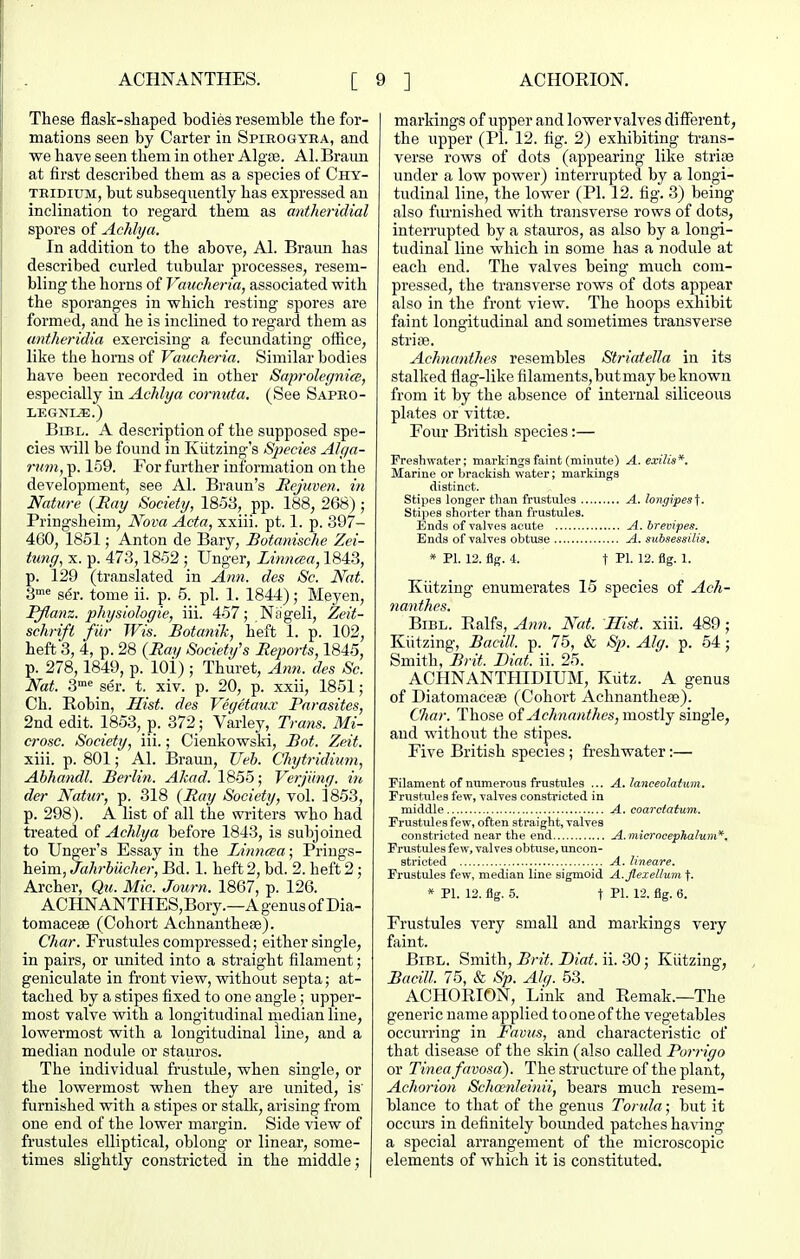 These flask-shaped bodies resemble the for- mations seen by Carter in Spirogyba, and we have seen them in other Algse. Al. Braim at first described them as a species of Chy- TMDiuM, but subsequently has expressed an inclination to regard them as antheridial spores of Achlya. In addition to the above, Al. Braun has described curled tubular processes, resem- bling the horns of Vaucheria, associated with the sporanges in which resting spores are formed, and he is inclined to regard them as antheridia exercising a fecundating oifice, like the horns of Vaucheria. Similar bodies have been recorded in other Saprolegnice, especially in Achlya coi-nuta. (See Sapro- LEGNL^.) BiBL. A description of the supposed spe- cies will be found in Kiitzing's Sjiecies Alf/a- rmn, p. 159. For further information on the development, see Al. Braun's Mejuven. in Nature (Say Society, 1853, pp. 188, 268) ; Pringsheim, Nova Acta, xxiii. pt. 1. p. 397- 460, 1851; Anton de Bary, Botanische Zei- tung, X. p. 473,1852 ; linger, Linncsa, 1843, p. 129 (translated in An7i. des Sc. Nat. S^^ ser. tome ii. p. 5. pi. 1. 1844); Meyen, P/lanz. pkysiologie, iii. 457; Nageli, Zeit- schrift fiir Wis. Botanik, heft 1. p. 102, heft 3, 4, p. 28 {Ray Society's Reports, 1845, p. 278,1849, p. lOi) ; Thuret, Ami. des Sc. Nat. 3'' ser. t. xiv. p. 20, p. xxii, 1851; Ch. Robin, Hist, des Veqetaux Parasites, 2nd edit. 1853, p. 372; Varley, Trans. Mi- crosc. Society, iii.; Cienkowski, Bof. Zeit. xiii. p. 801; Al. Braun, Ueh. Chytridimn, Ahhandl. Berlin. Akad. 1855; Vei-ji'mg. in der Natur, p. 318 (Ray Society, vol. 1853, p. 298). A list of all the writers who had treated oi Achlya before 1843, is subjoined to Unger's Essay in the Linncea; Prings- heim, Jahrhilcher, Bd. 1. heft 2, bd. 2. heft 2; Archer, Qu. Mic. Joiirn. 1867, p. 126. ACHNANTHES,Bory.—AgenusofDia- tomacese (Cohort Achnanthese). Char. Frustules compressed; either single, in pairs, or imited into a straight filament; geniculate in front view, without septa; at- tached by a stipes fixed to one angle; upper- most valve with a longitudinal median line, lowermost with a longitudinal line, and a median nodule or stauros. The individual frustule, when single, or the lowermost when they are united, is' furnished with a stipes or stalk, arising from one end of the lower margin. Side view of frustules elliptical, oblong or linear, some- times slightly constricted in the middle ; markings of upper and lower valves different, the upper (PI. 12. fig. 2) exhibiting trans- verse rows of dots (appearing like strise under a low power) interrupted by a longi- tudinal line, the lower (PI. 12. fig. 3) being also furnished with transverse rows of dots, interrupted by a stauros, as also by a longi- tudinal line which in some has a nodule at each end. The valves being much com- pressed, the transverse rows of dots appear also in the front view. The hoops exhibit faint longitudinal and sometimes transverse strise. Achnanthes resembles Striatella in its stalked flag-like filaments, but may be known from it by the absence of internal siliceous plates or vittae. Four British species:— Freshwater; markings faint (minute) A. exilis*. Marine or brackish water; markings distinct. Stipes longer than frustules A. longipes^. Stipes shorter than frustules. Ends of valves acute A.brevipes. Ends of valves obtuse A. subsessilis, * PI. 12. fig. 4. t PI- 12. flg. 1. Kiitzing enumerates 15 species of Ach- nanthes. BiBL. Ealfs, Ann. Nat. Hist. xiii. 489; Kiitzing, Bacill. p. 75, & Alg. p. 54; Smith, Brit. JDiat. ii. 25. ACHNANTHIDIUM, Kiitz. A genus of Diatomaceae (Cohort Achnanthese). Char. Those of Achnanthes, mostly single, and without the stipes. Five British species; freshwater:— Filament of numerous frustules ... A. lanceolatum. Frustules few, valves consti'icted in middle A. coarciaium. Frustules few, often straight, valves constricted near the end A.mierncephalum*. Frustules few, valves obtuse, uneon- strieted A. lineare. Frustules few, median line sigmoid A.jlexelluni t. * PI. 12. flg. 5. t PI. 12. flg. 6. Frustules very small and markings very faint. BiBL, Smith, Brit. Dial. ii. 30; Kiitzing, Bacill. 75, & Sp. Ah/. 53. ACHORION, Link and Remak.—The generic name applied to one of the vegetables occurring in Favus, and characteristic of that disease of the skin (also called Porrigo or Tinea favosa'). The structure of the plant, Achorion Schoenleinii, bears much resem- blance to that of the genus Tonda; but it occurs in definitely boimded patches having a special arrangement of the microscopic elements of which it is constituted.