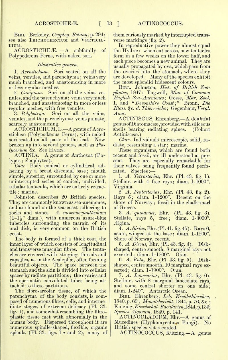 BiBL. Berkeley, Cnjptog. Botany, p. 294; see also Trichothecium and Veeticix,- LIUM. ACROSTICIIEiE. —A subfamily of Polypodaeous Ferns, with naked sori. Illustrative genera. 1. Acrostichutn. Sori seated on all the Teins, venules, and parenchyma ; veins very much branched, and anastomosing in more or less regular meshes. 2. Campium. Sori on all the veins, ve- nules, and the parenchyma; veins very much branched, and anastomosing in more or less regular meshes, with free venules. 3. Polyhotrya. Sori on all the veins, venules, and the parenchyma; veins pinnate, scarcely anastomosing. ACROSTICHUM, L.—A genus of Acro- sticheiB (PolypodiEous Ferns), with naked sori seated on all parts of the leaf Now broken up into several genera, such as Pla- tycerium &c. See Haies. ACTINIA. A genus of Anthozoa (Po- lypes ; Zoophytes). Char. Body conical or cylindrical, ad- hering by a broad discoidal base; mouth simple, superior, surrounded by one or more iminterrupted series of conical, undivided, tubular tentacula, which are entirely retrac- tile ; marine. Johnston describes 20 British species. They are commonly known as sea-anemones, and are found on the sea-coast adhering to rocks and stones. A. mesembryanthemum diam.), with numerous azure-blue tubercles surrounding the margin of its oral disk, is very common on the British coast. The body is formed of a thick coat, the inner layer of which consists of longitudinal and transverse muscular fibres. The tenta- cles are covered with stinging threads and capsules, as in the Acalephre, often forming- beautiful objects. The space between the stomach and the skin is divided into cellular spaces by radiate partitions; the ovaries and the spermatic convoluted tubes being at- tached to these partitions. The fibro-areolar tissue, of which the parenchyma of the body consists, is com- posed of numerous fibres, cells, and interme- diate stages, of extreme delicacy (PI. 33. fig. 1), and somewhat resembling the fibro- plastic tissue met with abnormally in the human body. Dispersed throughout it are numerous spindle-shaped, flexible, organic spicula (PI. 33. figs. 1 a and 2), many of them cuiiously marked by interrupted trans- verse markings (fig. 2). In reproductive power they almost equal the IlydroB ; when cut across, new tentacles form in a few weeks on the lower half, and each piece becomes a new animal. They are usually propagated by ova, which pass from the ovaries into the stomach, where they are developed. Many of the species exhibit the most splendid iridescent colours. BiBL. Johnston, Hist, of British Zoo- phytes, 1847; Tugwell, Ma7i. of Common English Sea-Anemones; Gosse, 3Iar. Zool. 1, and Devonshire Coast; Bronn, Die Klass. 8fc. d. Thierreichs; Gegenbaur, Vergl, Anat. AGTINISCUS, Ehrenberg.—A doubtful genusofDiatomacete,provided with siliceous shells bearing radiating spines. (Cohort Actiniscea3.) Char. Individuals microscopic, solid, ra- diate, resembling a star; marine. These organisms, which are found both recent and fossil, are ill understood at pre- sent. They are especially remarkable for their valves being frequently found perfo- rated. Species:— 1. A. Tctrastorias, Ehr. (PI. 43. fig. 1). Stellate, with 4 free rays; diam. 1-1000. Virginia. 2. A. Pentasterias, Ehr. (PI. 43. fig. 2). Rays 5; diam. 1-1200. Recent on the shore of Norway; fossil in the chalk-marl of Greece. 3. A. quinariiis, Ehr. (PI. 43. fig. 3). Stellate, rays 5, free; diam. 1-3000. ^gina. 4. ^./S'iVvMS,Ehr.(P1.41.fig.45). Rays 6, acute, winged at the base; diam. 1-1200. Shore of Norway, recent. 5. A. Discus, Ehr. (PI. 43. fig. 4). Disk- shaped, centre smooth, 8 marginal rays not exserted; diam. 1-1200. Gran. 6. A. Rota, Ehr. (PI. 43. fig. 5). Disk- shaped, centre smooth, 10 marginal rays ex- serted ; diam. 1-1900. Oran. 7. A. Lancearius, Ehr. (PI. 43. fig. 6). Stellate, with 8 marginal lanceolate rays, and some central shorter on one side; diam. 1-240. Antarctic Ocean. BrBL. Ehrenberg, Leh. Kreidethierchen, 1840, p. 69; Monafsberichi, 1844, p. 76, &c.; Kiitzing, Kieselschal. ^ace7/ariew,1844, p.l39; Species Alqarum, 1849, p. 141. ACTINOOLADIUM, Ehr.—A genus of Mucedines (Hyphomycetous Fungi), No British species yet recorded. ACTINOCOCCUS, Kiitzing.—A genus