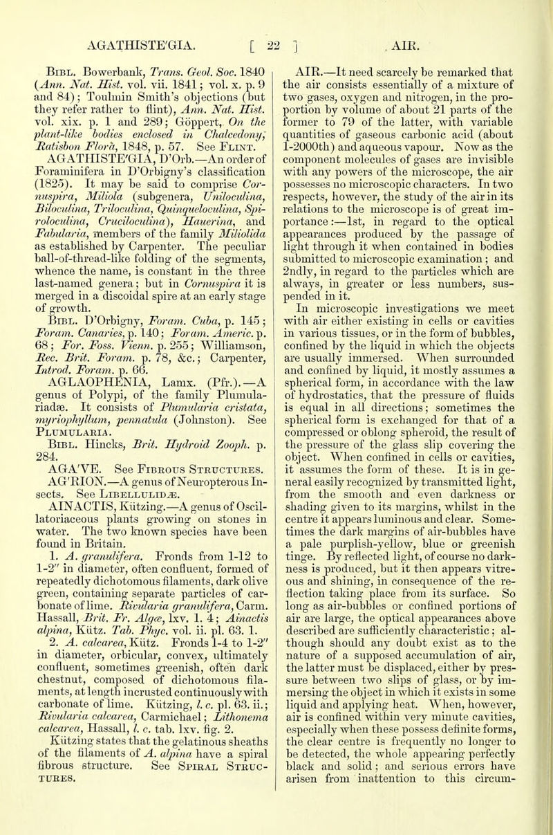 BiBL. Bowerbank, Trans. Geol. Soc. 1840 {Ann. Nut. Hist. vol. vii. 1841; vol. x. p. 9 and 84); Toulmin Smith's objections (but they refer rather to flint), Ann. Nat. Hist. vol. xix. p. 1 and 289; Gijppert, On the plant-like bodies enclosed in Chalcedony, Matisbon Flora, 1848, p. 57. See Flint. AGATHISTE'GIA, D'Orb.—An order of Foraniinifera in D'Orbigny's classification (1825). It may be said to comprise Cor- nusjnra, Miliola (subgenera, Uniloculina, Biloculina, Triloculina, Quinqiwloculina, Spi- roloculina, Cruciloculina), Haucrina, and Fahularia, members of the family 3Iiliolida as established by Carpenter. The peculiar ball-of-thread-like folding of the segments, vphence the name, is constant in the three last-named genera; but in Cornuspira it is merged in a discoidal spire at an early stage of growth. BiBL. D'Orbigny, For am. Cuba, p. 145 ; Foram. Canaries, p. 140; For am. Americ. p. 68 ; For. Foss. Viemi. p. 255; Williamson, jRec. Brit. Foram. p. 78, &c.; Carpenter, Introd. Foram. p. 66. AGLAOPHENIA, Lamx. (Pfr.).—A genus of Polypi, of the family Plumula- riadse. It consists of Plumularia cristata, myriophyllum, pennatula (Johnston). See Plumularia. BiBL. Tlincks, Brit. Hydroid Zooph. p. 284. AGA'VE. See Fibrous Structures. AG'RION.—A genus of Neui-opterous In- sects. See Libellulid^. AINACTIS, Kiitzing.—A genus of Oscil- latoriaceous plants growing on stones in water. The two known species have been found in Britain. 1. A. gratiulifera. Fronds fi'om 1-12 to 1-2 in diameter, often confluent, formed of repeatedly dichotomous filaments, dark olive green, containing separate particles of car- bonate of lime. Riindaria granulifera, Cai'm. Hassall, Brit. Fr. Alyce, Lxv. 1. 4; Ainactis alpina, KLitz. Tab. Phyc. vol. ii. pi. 63. 1. 2. A. calcarea, Kiitz. Fronds 1-4 to 1-2 in diameter, orbicular, convex, ultimately confluent, sometimes greenish, often dark chestnut, composed of dichotomous fila- ments, at length incrusted continuously with carbonate of lime. Kiitzing, I. c. pi. 63. ii.; Rivularia calcarea, Carmichael; Lithonema calcarea, Hassall, I. c. tab. Ixv. fig. 2. Kiitzing states that the gelatinous sheaths of the filaments of A. alpina have a spiral fibrous structure. See Spiral Struc- tures. AIR.—It need scarcely be remarked that the air consists essentially of a mixture of two gases, oxygen and nitrogen, in the pro- portion by volume of about 21 parts of the former to 79 of the latter, with variable quantities of gaseous carbonic acid (about I-2000th) and aqueous vapom*. Now as the component molecules of gases are invisible with any powers of the microscope, the air possesses no microscopic characters. In two respects, however, the study of the air in its relations to the microscope is of great im- portance :—1st, in regard to the optical appearances produced by the passage of light through it when contained in bodies submitted to microscopic examination; and 2ndly, in regard to the particles which are always, in greater or less numbers, sus- pended in it. In microscopic investigations we meet with air either existing in cells or cavities in various tissues, or in the form of bubbles, confined by the liquid in which the objects are usually immersed. When surroimded and confined by liquid, it mostly assumes a spherical form, in accordance with the law of hydrostatics, that the pressure of fluids is equal in all directions; sometimes the spherical form is exchanged for that of a compressed or oblong spheroid, the result of the pressure of the glass slip covering the object. When confined in cells or cavities, it assumes the form of these. It is in ge- neral easily recognized by transmitted light, from the smooth and even darkness or shading given to its margins, whilst in the centre it appears luminous and clear. Some- times the dark margins of air-bubbles have a pale purplish-yellow, blue or greenish tinge. By reflected light, of com'se no dark- ness is produced, but it then appears vitre- ous and shining, in consequence of the re- flection taking place fi-om its surface. So long as air-bubbles or confined portions of air are large, the optical appearances above described are sufficiently characteristic; al- though shoidd any doubt exist as to the nature of a supposed accumulation of air, the latter must be displaced, either by pres- sure between two slips of glass, or by im- mersing the object in which it exists in some liquid and applying heat. When, however, air is confined within very minute cavities, especially when these possess definite forms, the clear centre is frequently no longer to be detected, the whole appearing perfectly black and solid; and serious errors have arisen from inattention to this circum-