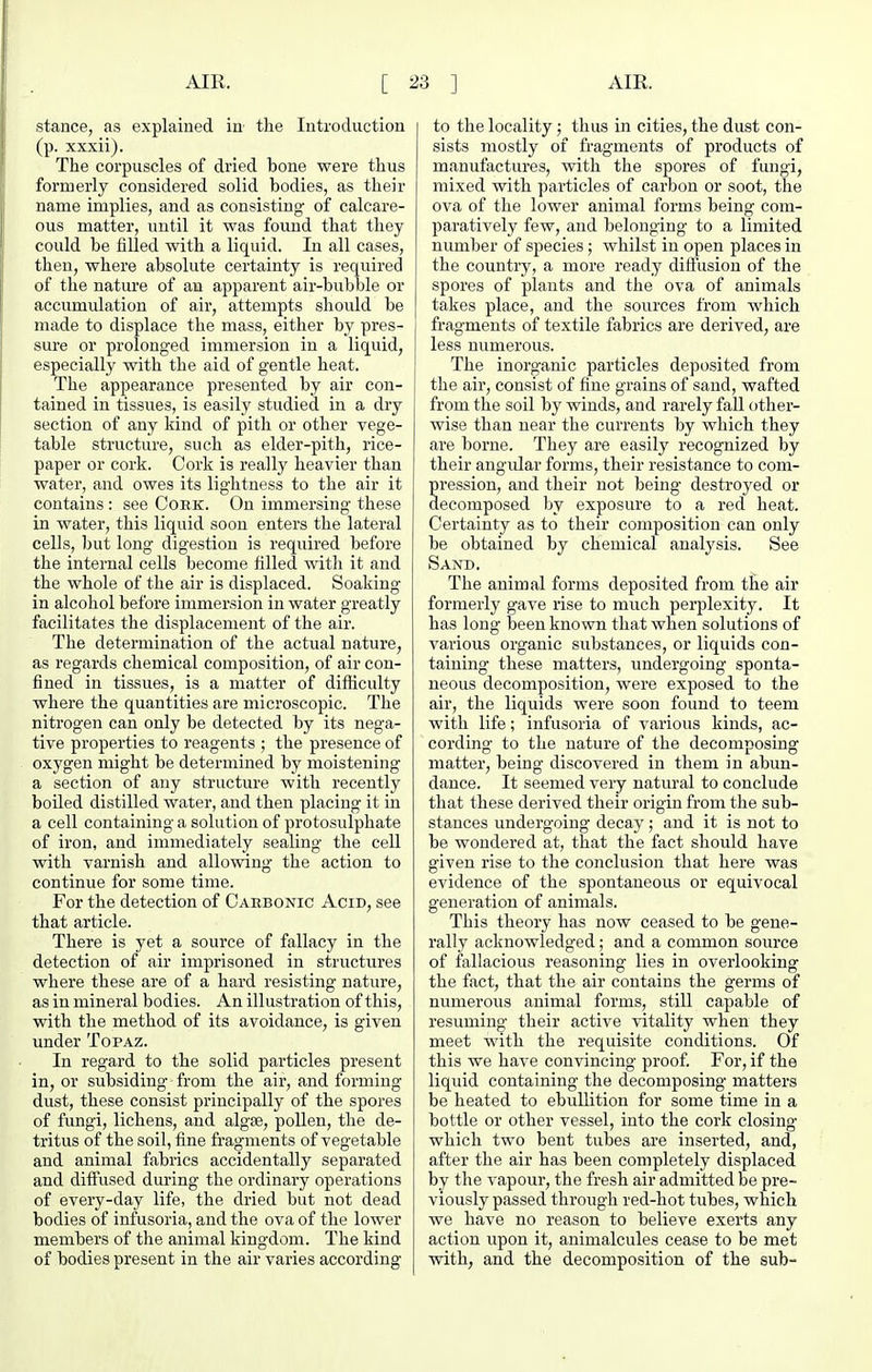 stance, as explained in- the Introduction (p. xxxii). The corpuscles of dried bone were thus formerly considered solid bodies, as their name implies, and as consisting- of calcare- OU.S matter, until it was found that they could be filled with a liquid. In all cases, then, where absolute certainty is required of the nature of au apparent air-bubble or accumulation of air, attempts should be made to displace the mass, either by pres- sure or prolonged immersion in a liquid, especially with the aid of gentle heat. The appearance presented by air con- tained in tissues, is easily studied in a dry section of any kind of pith or other vege- table structure, such as elder-pith, rice- paper or cork. Cork is really heavier than water, and owes its lightness to the air it contains : see Cork. On immersing these in water, this liquid soon enters the lateral cells, but long digestion is required before the internal cells become filled with it and the whole of the air is displaced. Soaking in alcohol before immersion in water greatly facilitates the displacement of the air. The determination of the actual nature, as regards chemical composition, of air con- fined in tissues, is a matter of difficulty where the quantities are microscopic. The nitrogen can only be detected by its nega- tive properties to reagents ; the presence of oxygen might be determined by moistening a section of any structure with recently boiled distilled water, and then placing it in a cell containing a solution of protosulphate of iron, and immediately sealing the cell with varnish and allowing- the action to continue for some time. For the detection of Carbonic Acid, see that article. There is yet a source of fallacy in the detection of air imprisoned in structures where these are of a hard resisting- nature, as in mineral bodies. An illustration of this, with the method of its avoidance, is given under Topaz. In regard to the solid particles present in, or subsiding from the air, and forming dust, these consist principally of the spores of fungi, lichens, and algae, pollen, the de- tritus of the soil, fine fragments of vegetable and animal fabrics accidentally separated and diftused during the ordinary operations of every-day life, the dried but not dead bodies of infusoria, and the ova of the lower members of the animal kingdom. The kind of bodies present in the air varies according to the locality; thus in cities, the dust con- sists mostly of fragments of products of manufactures, with the spores of fungi, mixed with particles of carbon or soot, the ova of the lower animal forms being com- paratively few, and belonging to a limited number of species; whilst in open places in the country, a more ready diftUsion of the spores of plants and the ova of animals takes place, and the sources from which fragments of textile fabrics are derived, are less numerous. The inorganic particles deposited from the air, consist of fine grains of sand, wafted from the soil by winds, and rarely fall other- wise than near the currents by which they are borne. They are easily recognized by their angular forms, their resistance to com- pression, and their not being- destroyed or decomposed by exposure to a red heat. Certainty as to their composition can only be obtained by chemical analysis. See Sand. The animal forms deposited from the air formerly gave rise to much perplexity. It has long- been known that when solutions of various organic substances, or liquids con- taining- these matters, undergoing sponta- neous decomposition, were exposed to the air, the liquids were soon found to teem with life; infusoria of various kinds, ac- cording- to the nature of the decomposing matter, being- discovered in them in abun- dance. It seemed very natural to conclude that these derived their origin from the sub- stances undergoing- decay ; and it is not to be wondered at, that the fact should have given rise to the conclusion that here was evidence of the spontaneous or equivocal generation of animals. This theory has now ceased to be gene- rally acknowledged; and a common source of fallacious reasoning lies in overlooking the fact, that the air contains the germs of numerous animal forms, still capable of resuming- their active vitality when they meet with the requisite conditions. Of this we have convincing- proof. For, if the liquid containing the decomposing- matters be heated to ebullition for some time in a bottle or other vessel, into the cork closing which two bent tubes are inserted, and, after the air has been completely displaced by the vapour, the fresh air admitted be pre- viously passed through red-hot tubes, which we have no reason to believe exerts any action upon it, animalcules cease to be met vrith, and the decomposition of the sub-