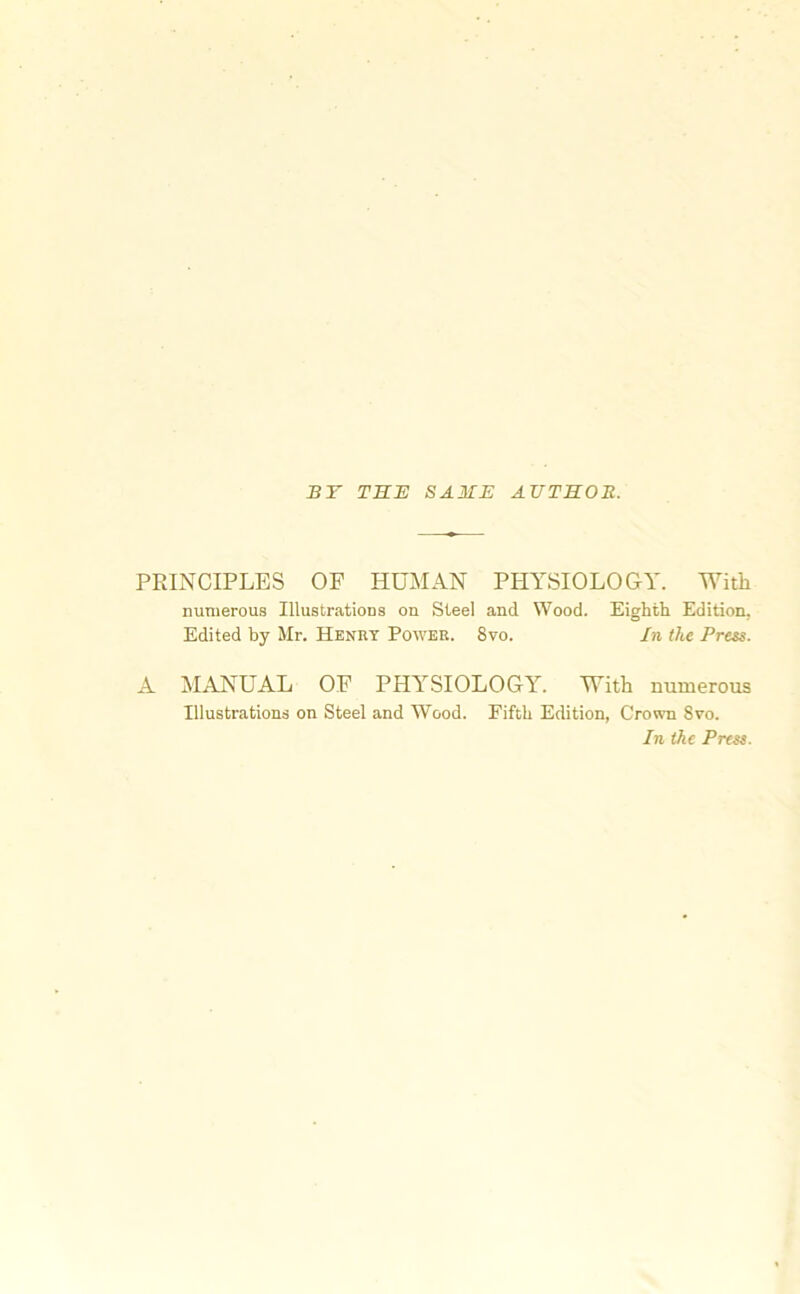 BY THE SAME AUTHOR. PRINCIPLES OF HUMAN PHYSIOLOGY. With numerous Illustrations on Steel and Wood. Eighth Edition, Edited by Mr. Henry Power. 8vo. In the Press. A MANUAL OF PHYSIOLOGY. With numerous Illustrations on Steel and Wood. Fifth Edition, Crown 8vo. In the Press.