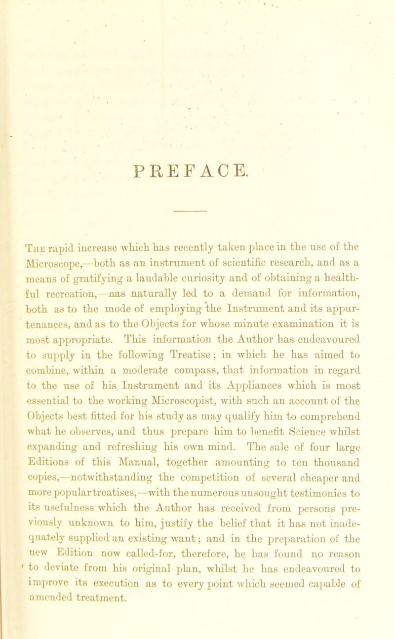 PREFACE. The rapid increase which has recently taken place in the use of the Microscope,—both as an instrument of scientific research, and as a means of gratifying a laudable curiosity and of obtaining a health- ful recreation,—nas naturally led to a demand for information, both as to the mode of employing the Instrument and its appur- tenances, and as to the Objects for whose minute examination it is most appropriate. This information the Author has endeavoured to supply in the following Treatise; in which he has aimed to combine, within a moderate compass, that information in regard to the use of his Instrument and its Appliances which is most essential to the working Microscopist, with such an account of the Objects best fitted for his study as may qualify him to comprehend what he observes, and thus prepare him to benefit Science whilst expanding and refreshing his own mind. The sale of four large Editions of this Manual, together amounting to ten thousand copies,—notwithstanding the competition of several cheaper and more populartreatises,—with the numerous unsought testimonies to its usefulness which the Author has received from persons pre- viously unknown to him, justify the belief that it has not inade- quately supplied an existing want; and in the preparation of the new Edition now called-for, therefore, he has found no reason ' to deviate from his original plan, whilst he has endeavoured to improve its execution as to every point which seemed capable of amended treatment.