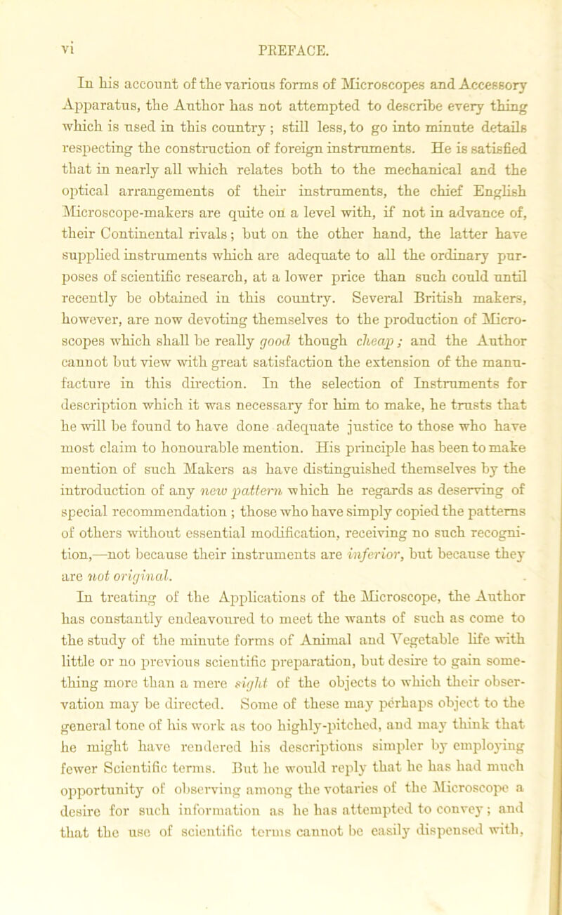 In his account of the various forms of Microscopes and Accessory Apparatus, the Author has not attempted to describe every thing which is used in this country ; still less, to go into minute details respecting the construction of foreign instruments. He is satisfied that in nearly all which relates both to the mechanical and the optical arrangements of their instruments, the chief English Microscope-makers are quite on a level with, if not in advance of, their Continental rivals; but on the other hand, the latter have supplied instruments which are adequate to all the ordinary pur- poses of scientific research, at a lower price than such could until recently be obtained in this country. Several British makers, however, are now devoting themselves to the production of Micro- scopes which shall be really good though cheap; and the Author cannot but view with great satisfaction the extension of the manu- facture in this direction. In the selection of Instruments for description which it was necessary for him to make, he trusts that he will be found to have done adequate justice to those who hare most claim to honourable mention. His principle has been to make mention of such Makers as have distinguished themselves by the introduction of any new pattern which he regards as deserving of special recommendation ; those who have simply copied the patterns of others without essential modification, receiving no such recogni- tion,—not because their instruments are inferior, but because they are not original. In treating of the Applications of the Microscope, the Author has constantly endeavoured to meet the wTants of such as come to the study of the minute forms of Animal and Vegetable life with little or no previous scientific preparation, but desire to gain some- thing more than a mere sight of the objects to which their obser- vation may be directed. Some of these may perhaps object to the general tone of his work as too highly-pitched, and may think that he might have rendered his descriptions simpler by employing fewer Scientific terms. But he would reply that he has had much opportunity of observing among the votaries of the Microscope a desire for such information as he has attempted to convey; and that the use of scientific terms cannot be easily dispensed with,