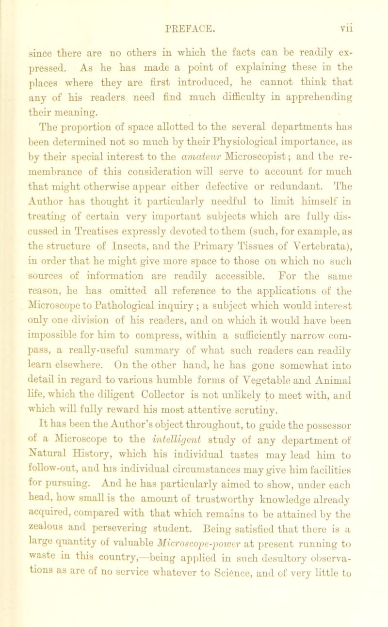 since there are no others in which the facts can be readily ex- pressed. As he has made a point of explaining these in the places where they are first introduced, he cannot think that any of his readers need find much difficulty in apprehending their meaning. The proportion of space allotted to the several departments has been determined not so much by their Physiological importance, as by their special interest to the amateur Microscopist; and the re- membrance of this consideration will serve to account for much that might otherwise appear either defective or redundant. The Author has thought it particularly needful to limit himself in treating of certain very important subjects which are fully dis- cussed in Treatises expressly devoted to them (such, for example, as the structure of Insects, and the Primary Tissues of Yertebrata), in order that he might give more space to those on which no such sources of information are readily accessible. For the same reason, he has omitted all reference to the applications of the Microscope to Pathological inquiry ; a subject which would interest only one division of his readers, and on which it would have been impossible for him to compress, within a sufficiently narrow com- pass, a really-useful summary of what such readers can readily learn elsewhere. On the other hand, he has gone somewhat into detail in regard to various humble forms of Vegetable and Animal life, which the diligent Collector is not unlikely to meet with, and which will fully reward his most attentive scrutiny. It has been the Author’s object throughout, to guide the possessor of a Microscope to the intelligent study of any department of Natural History, which his individual tastes may lead him to follow-out, and his individual circumstances may give him facilities for pursuing. And he has particularly aimed to show, under each head, how small is the amount of trustworthy knowledge already acquired, compared with that which remains to be attained by the zealous and persevering student. Being satisfied that there is a large quantity of valuable Microscope-power at present running to waste in this country,—being applied in such desultory observa- tions as are of no service whatever to Science, and of very little to