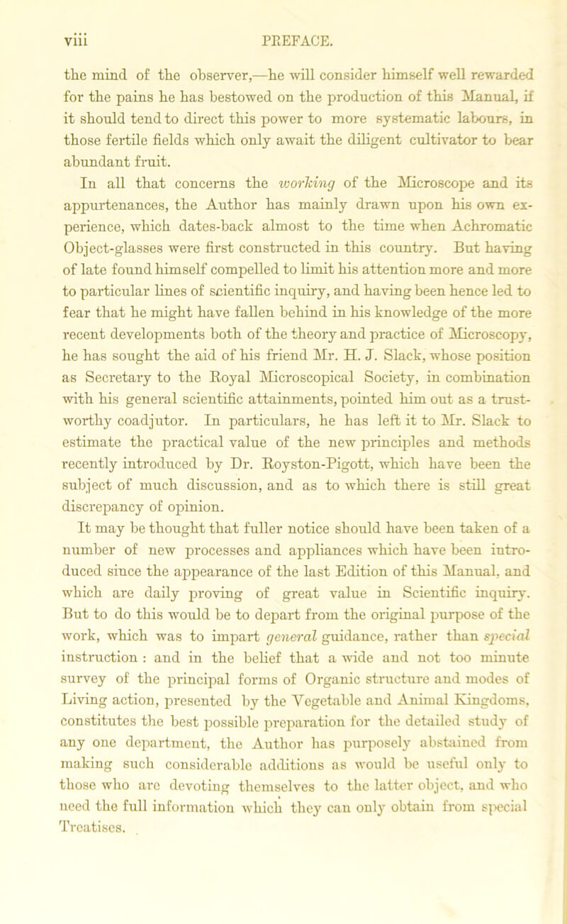 the mind of the observer,—he will consider himself well rewarded for the pains he has bestowed on the production of this Manual, if it should tend to direct this power to more systematic labours, in those fertile fields which only await the diligent cultivator to bear abundant fruit. In all that concerns the working of the Microscope and its appurtenances, the Author has mainly drawn upon his own ex- perience, which dates-back almost to the time when Achromatic Object-glasses were first constructed in this country. But having of late found himself compelled to limit his attention more and more to particular lines of scientific inquiry, and having been hence led to fear that he might have fallen behind in his knowledge of the more recent developments both of the theory and practice of Microscopy, he has sought the aid of his friend Mr. H. J. Slack, whose position as Secretary to the Royal Microscopical Society, in combination with his general scientific attainments, pointed him out as a trust- worthy coadjutor. In particulars, he has left it to Mr. Slack to estimate the practical value of the new principles and methods recently introduced by Dr. Royston-Pigott, which have been the subject of much discussion, and as to which there is still great discrepancy of opinion. It may be thought that fuller notice should have been taken of a number of new processes and appliances which have been intro- duced since the appearance of the last Edition of this Manual, and which are daily proving of great value in Scientific inquiry. But to do this would be to depart from the original purpose of the work, which was to impart general guidance, rather than special instruction : and in the belief that a wide and not too minute survey of the principal forms of Organic structure and modes of Living action, presented by the Vegetable and Animal Kingdoms, constitutes the best jmssible preparation for the detailed study of any one department, the Author has purposely abstained from making such considerable additions as would be useful only to those who arc devoting themselves to the latter object, and who need the full information which they can only obtain from special Treatises.