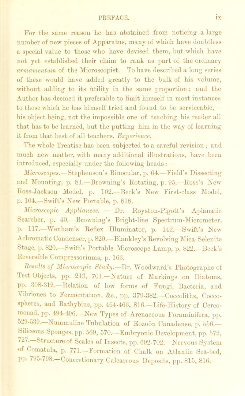 For the same reason he has abstained from noticing a large number of new pieces of Apparatus, many of which have doubtless a special value to those who have devised them, but which have not yet established their claim to rank as part of the ordinary armament am of the Microscopist. To have described a long series of these would have added greatly to the bulk of his volume, without adding to its utility in the same proportion; and the Author has deemed it preferable to limit himself in most instances to those which he has himself tried and found to be serviceable,— his object being, not the impossible one of teaching his reader all that has to be learned, but the putting him in the way of learning it from that best of all teachers, Experience. The whole Treatise has been subjected to a careful revision; and much new matter, with many additional illustrations, have been introduced, especially under the following heads :— Microscopes.—Stephenson’s Binocular, p. 64.—Field’s Dissecting and Mounting, p. 81.—Browning’s Rotating, p. 95.—Ross’s Mew Ross-Jackson Model, p. 102.—Beck’s Mew First-class Model, p. 104.—Swift’s Mew Portable, p. 818. Microscopic Appliances. — Dr. Royston-Pigott’s Aplanatic Searcher, p. 40.—Browning’s Bright-line Spectrum-Micrometer, p. 117.—Wenham’s Reflex Illuminator, p. 142.—Swift’s New Achromatic Condenser, p. 820.—Blankley’s Revolving Mica-Selenite Stage, p. 820.—Swift’s Portable Microscope Lamp, p. 822.—Beck’s Reversible Compressoriums, p. 163. Results of Microscopic Study.—Dr. Woodward’s Photographs of Test-Objects, pp. 213, 701.—Nature of Markings on Diatoms, pp. 308-312.—Relation of low forms of Fungi, Bacteria, and Vibriones to Fermentation, &c„ pp. 379-382.—Coccoliths, Cocco- spheres, and Bathybius, pp. 464-466, 816.—Life-History of Cerco- monad, pp. 494-496.—Mew Types of Arenaceous Foraminifera, pp. 529-539. Nummuline Tubulation of Eozoon Canadense, p. 556.— Siliceous Sponges, pp. 569, 570.—Embryonic Development, pp. 572, ‘7“7- Structure of Scales of Insects, pp. 692-702.—Nervous System of Comatula, p. 771.—Formation of Chalk on Atlantic Sea-bod, pp. 795-798. Concretionary Calcareous Deposits, pp. 815, 816.
