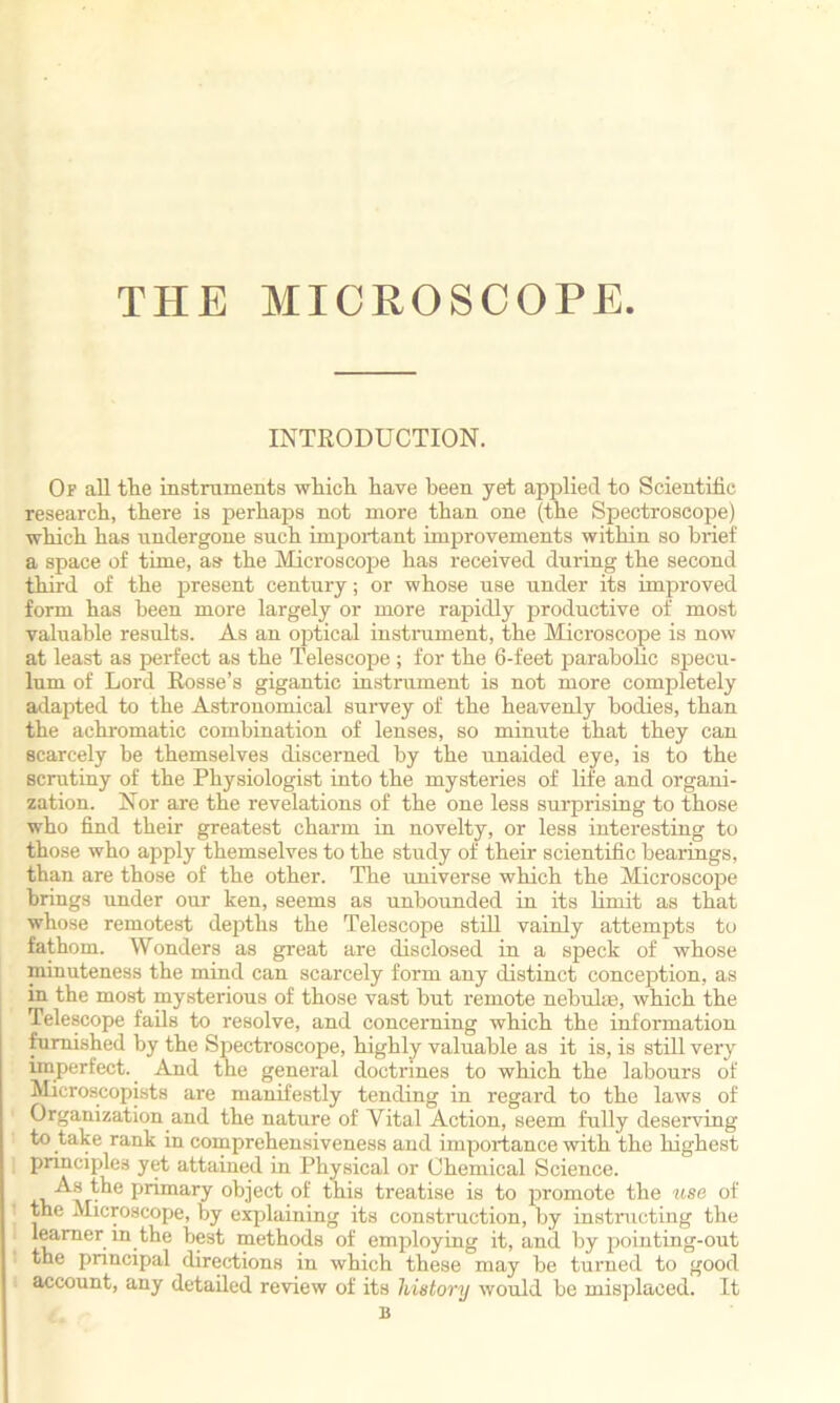 THE MICROSCOPE INTRODUCTION. Of all the instruments which have been yet applied to Scientific research, there is perhaps not more than one (the Spectroscope) which has undergone such important improvements within so brief a space of time, as the Microscope has received during the second third of the present century; or whose use under its improved form has been more largely or more rapidly productive of most valuable results. As an optical instrument, the Microscope is now at least as perfect as the Telescope ; for the 6-feet parabolic specu- lum of Lord Rosse’s gigantic instrument is not more completely adapted to the Astronomical survey of the heavenly bodies, than the achromatic combination of lenses, so minute that they can scarcely be themselves discerned by the unaided eye, is to the scrutiny of the Physiologist into the mysteries of life and organi- zation. Nor are the revelations of the one less surprising to those who find their greatest charm in novelty, or less interesting to those who apply themselves to the study of their scientific bearings, than are those of the other. The universe which the Microscope brings under our ken, seems as unbounded in its limit as that whose remotest depths the Telescope still vainly attempts to fathom. Wonders as great are disclosed in a speck of whose minuteness the mind can scarcely form any distinct conception, as in the most mysterious of those vast but remote nebulae, which the Telescope fails to resolve, and concerning which the information furnished by the Spectroscope, highly valuable as it is, is still very imperfect. And the general doctrines to which the labours of Microscopists are manifestly tending in regard to the laws of Organization and the nature of Vital Action, seem fully deserving to take rank in comprehensiveness and importance with the highest principles yet attained in Physical or Chemical Science. As the primary object of this treatise is to promote the use of the Microscope, by explaining its construction, by instructing the learner in the best methods of employing it, and by pointing-out the principal directions in which these may be turned to good account, any detailed review of its history would be misplaced. It B