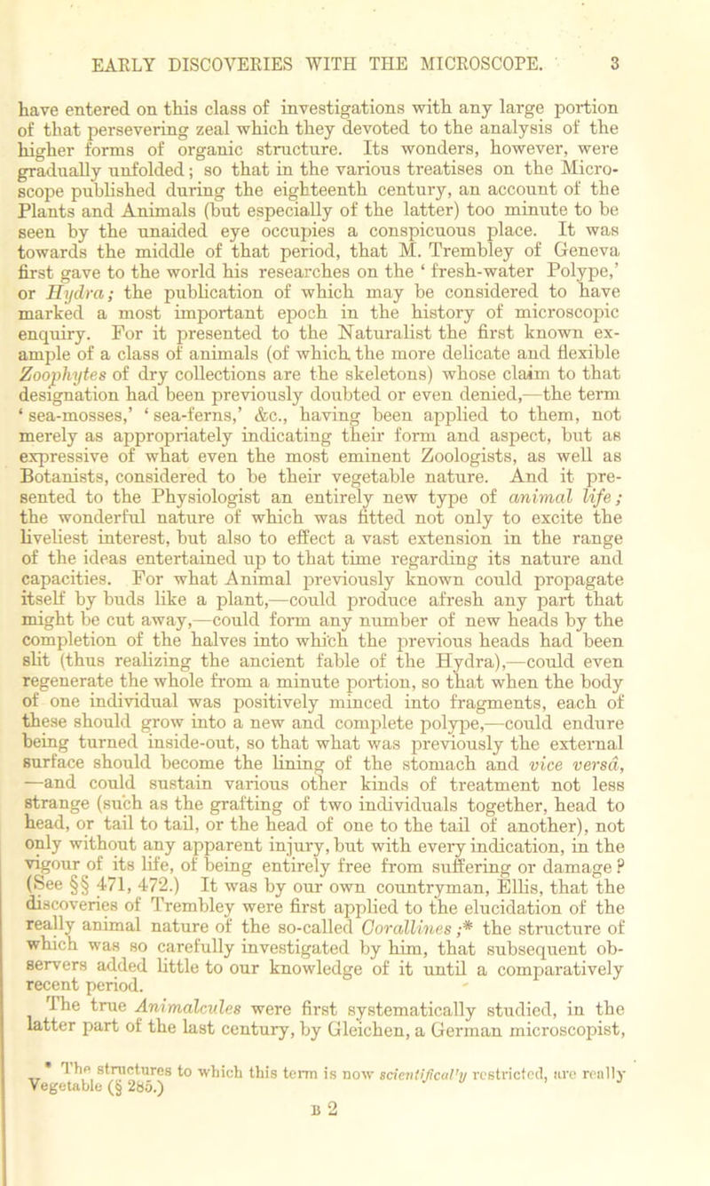 have entered on this class of investigations with any large portion of that persevering zeal which they devoted to the analysis of the higher forms of organic structure. Its wonders, however, were gradually unfolded; so that in the various treatises on the Micro- scope published during the eighteenth century, an account of the Plants and Animals (hut especially of the latter) too minute to be seen by the unaided eye occupies a conspicuous place. It was towards the middle of that period, that M. Trembley of Geneva first gave to the world his researches on the ‘ fresh-water Polype,’ or Hydra; the publication of which may be considered to have marked a most important epoch in the history of microscopic enquiry. For it presented to the Naturalist the first known ex- ample of a class of animals (of which, the more delicate and flexible Zoophytes of dry collections are the skeletons) whose claim to that designation had been previously doubted or even denied,—the term ‘ sea-mosses,’ ‘ sea-ferns,’ &c., having been applied to them, not merely as appropriately indicating their form and aspect, but as expressive of what even the most eminent Zoologists, as well as Botanists, considered to be their vegetable nature. And it pre- sented to the Physiologist an entirely new type of animal life; the wonderful nature of which was fitted not only to excite the liveliest interest, but also to effect a vast extension in the range of the ideas entertained up to that time regarding its nature and capacities. For what Animal previously known could propagate itself by buds like a plant,—could produce afresh any part that might be cut away,—could form any number of new heads by the completion of the halves into whi'ch the previous heads had been slit (thus realizing the ancient fable of the Hydra),—could even regenerate the whole from a minute portion, so that when the body of one individual was positively minced into fragments, each of these should grow into a new and complete polype,—could endure being turned inside-out, so that what was previously the external surface should become the lining of the stomach and vice versa, —and could sustain various other kinds of treatment not less strange (such as the grafting of two individuals together, head to head, or tail to tail, or the head of one to the tail of another), not only without any apparent injury, but with every indication, in the vigour of its life, of being entirely free from suffering or damage ? (See §§ 471, 472.) It was by our own countryman, Ellis, that the discoveries of Trembley were first applied to the elucidation of the really animal nature of the so-called Corallines ;* the structure of which was so carefully investigated by him, that subsequent ob- servers added little to our knowledge of it until a comparatively recent period. The true Animalcules were first systematically studied, in the latter part of the last century, by Gleichen, a German microscopist, * ' structures to which this term is now scientifcal'y restricted, nre really Vegetable (§ 285.) B 2