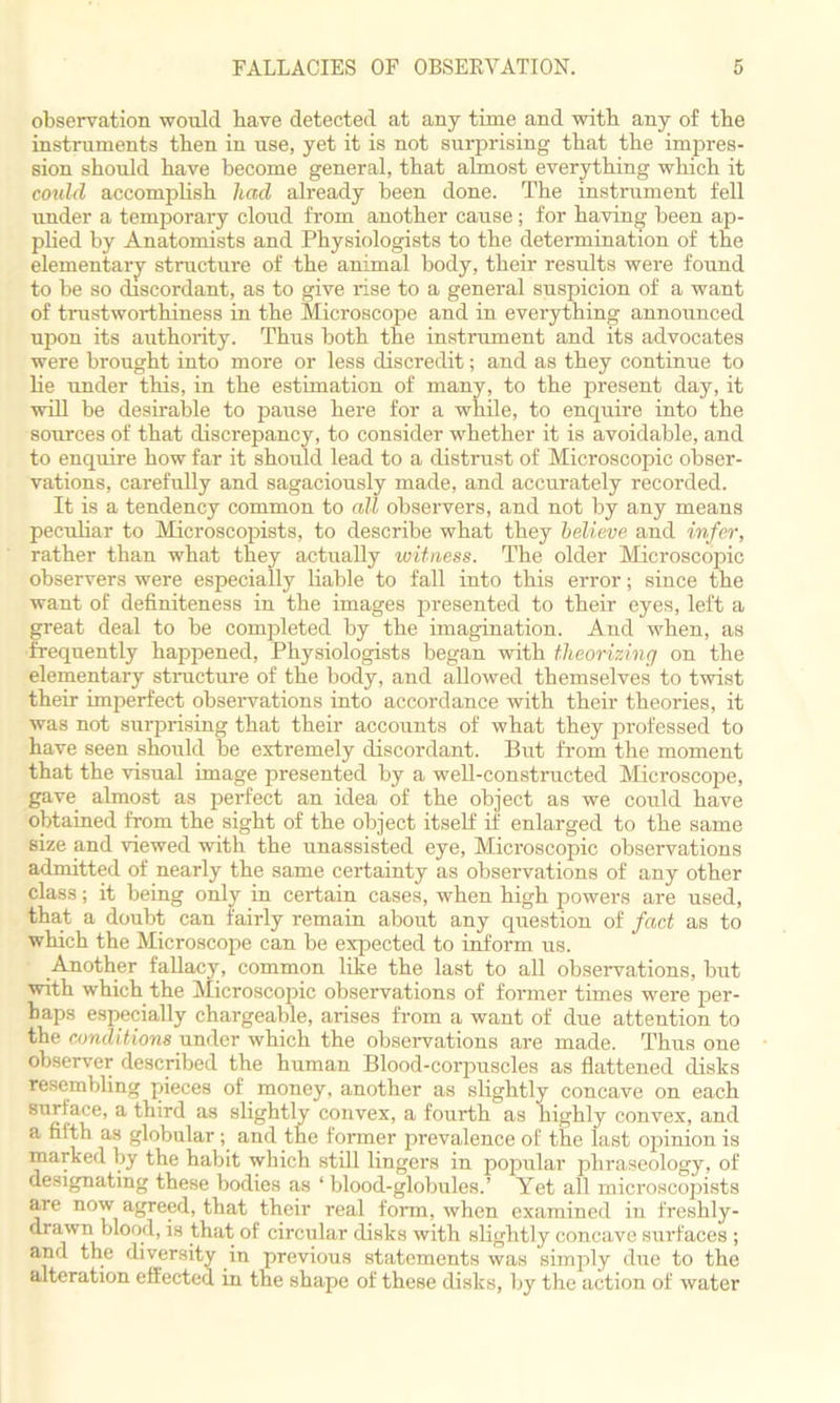 observation would have detected at any time and with any of the instinments then in use, yet it is not surprising that the impres- sion should have become general, that almost everything which it could accomplish had already been done. The instrument fell under a temporary cloud from another cause; for having been ap- plied by Anatomists and Physiologists to the determination of the elementary structure of the animal body, their results were found to be so discordant, as to give rise to a general suspicion of a want of trustworthiness in the Microscope and in everything announced upon its authority. Thus both the instrument and its advocates were brought into more or less discredit; and as they continue to he under this, in the estimation of many, to the present day, it will be desirable to pause here for a while, to enquire into the sources of that discrepancy, to consider whether it is avoidable, and to enquire how far it should lead to a distrust of Microscopic obser- vations, carefully and sagaciously made, and accurately recorded. It is a tendency common to all observers, and not by any means peculiar to Microscopists, to describe what they believe and infer, rather than what they actually witness. The older Microscopic observers were especially liable to fall into this error; since the want of definiteness in the images presented to their eyes, left a great deal to be completed by the imagination. And when, as frequently happened, Physiologists began with theorizing on the elementary structure of the body, and allowed themselves to twist their imperfect observations into accordance with their theories, it was not surprising that their accounts of what they professed to have seen should he extremely discordant. But from the moment that the visual image presented by a well-constructed Microscope, gave almost as perfect an idea of the object as we could have obtained from the sight of the object itself if enlarged to the same size and viewed with the unassisted eye, Microscopic observations admitted of nearly the same certainty as observations of any other class; it being only in certain cases, when high powers are used, that a doubt can fairly remain about any question of fact as to which the Microscope can be expected to inform us. Another fallacy, common like the last to all observations, but with which the Microscopic observations of former times were per- haps especially chargeable, arises from a want of due attention to the conditions under which the observations are made. Thus one observer described the human Blood-corpuscles as flattened disks resembling pieces of money, another as slightly concave on each surface, a third as slightly convex, a fourth as highly convex, and a filth as globular ; and the former prevalence of the last opinion is marked by the habit which still lingers in popular phraseology, of designating these bodies as ‘blood-globules.’ Yet all microscopists are now agreed, that their real form, when examined in freshly- drawn blood, is that of circular disks with slightly concave surfaces ; and the diversity in previous statements was simply due to the alteration effected in the shape of these disks, by the action of water