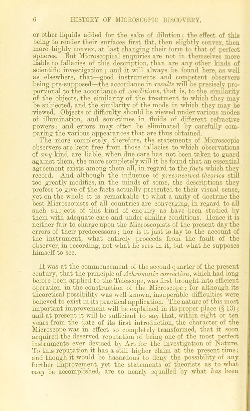 or other liquids added for the sake of dilution; the effect of this being to render their surfaces first flat, then slightly convex, then more highly convex, at last changing their form to that of perfect spheres. But Microscopical enquiries are not in themselves more liable to fallacies of this description, than are any other kinds of scientific investigation; and it will always he found here, as well as elsewhere, that—good instruments and competent observers being pre-supposed—the accordance in results will be precisely pro- portional to the accordance of conditions, that is, to the similarity of the objects, the similarity of the treatment to which they may be subjected, and the similarity of the mode in which they may be viewed. Objects of difficulty should be viewed under various modes of illumination, and sometimes in fluids of different refractive powers : and errors may often be eliminated by carefully com- paring the vaiious appearances that are thus obtained. The more completely, therefore, the statements of Microscopic observers are kept free from those fallacies to which observations of any kind are liable, when due care has not been taken to guard against them, the more completely will it be found that an essential agreement exists among them all, in regard to the facts which they record. And although the influence of •preconceived theories still too greatly modifies, in the minds of some, the descriptions they profess to give of the facts actually presented to their visual sense, yet on the whole it is remarkable to what a unity of doctrine the best Microscopists of all countries are converging, in regard to all such subjects of this kind of enquiry as have been studied by them with adequate care and under similar conditions. Hence it is neither fair to charge upon the Microscopists of the present day the errors of their predecessors; nor is it just to lay to the account of the instrument, what entirely proceeds from the fault of the observer, in recording, not what he sees in it, but what he supposes himself to see. It was at the commencement of the second quarter of the present century, that the principle of Achromatic correction, which had long before been applied to the Telescope, was first brought into efficient operation in the construction of the Microscope; for although its theoretical possibility was well known, insuperable difficulties were believed to exist in its practical application. The nature of this most important improvement will be explained in its proper place (§ 13); and at present it will be sufficient to say that, within eight or ten years from the date of its first introduction, the character of the Microscope was in effect so completely transformed, that it soon acquired the deserved reputation of being one of the most perfect instruments ever devised by Art for the investigation of Nature. To this reputation it has a still higher claim at the present time; and though it would be hazardous to deny the possibility of any further improvement, yet the statements of theorists as to what may be accomplished, are so nearly equalled by what has been