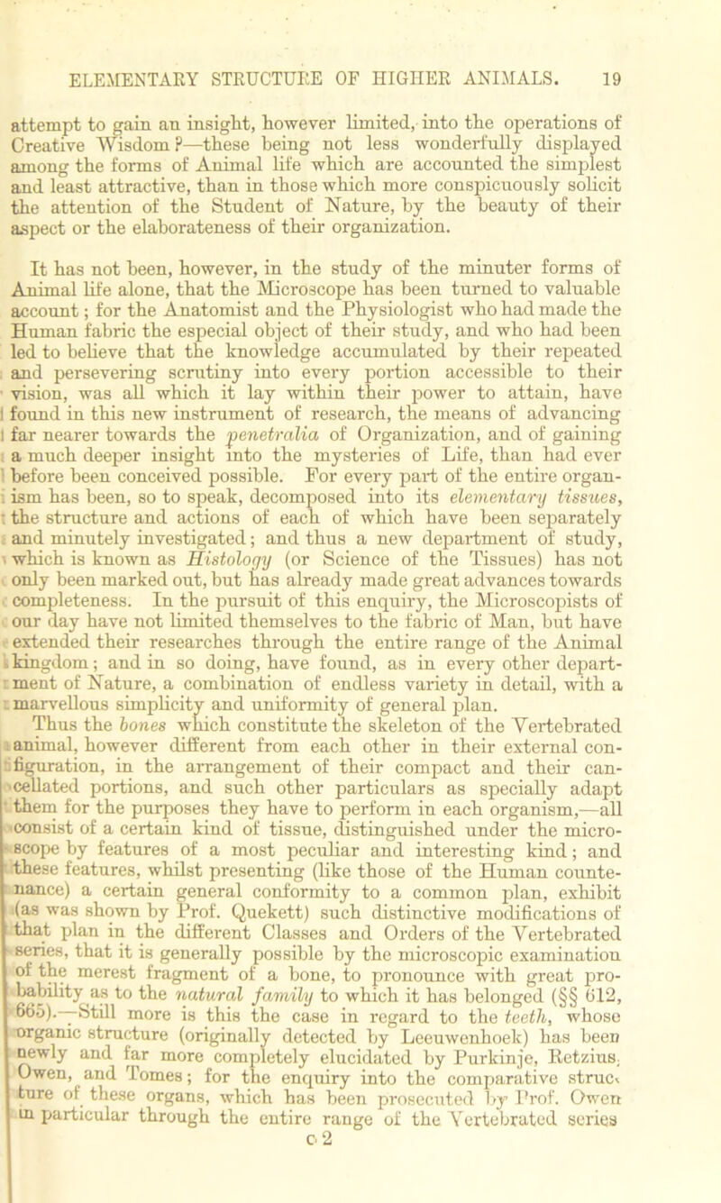attempt to gain an insight, however limited, into the operations of Creative Wisdom ?—these being not less wonderfully displayed among the forms of Animal life which are accounted the simplest and least attractive, than in those which more conspicuously solicit the attention of the Student of Nature, by the beauty of their aspect or the elaborateness of their organization. It has not been, however, in the study of the minuter forms of Am‘ma.1 life alone, that the Microscope has been turned to valuable account; for the Anatomist and the Physiologist who had made the Human fabric the especial object of their study, and who had been led to believe that the knowledge accumulated by their repeated and persevering scrutiny into every portion accessible to their ■ vision, was all which it lay within their power to attain, have I found in this new instrument of research, the means of advancing I far nearer towards the penetralia of Organization, and of gaining a much deeper insight into the mysteries of Life, than had ever 1 before been conceived possible. For every part of the entire organ- i ism has been, so to speak, decomposed into its elementary tissues, - the structure and actions of each of which have been separately and minutely investigated; and thus a new department of study, which is known as Histology (or Science of the Tissues) has not only been marked out, but has already made great advances towards completeness. In the pursuit of this enquiry, the Microscopists of our day have not limited themselves to the fabric of Man, but have extended their researches through the entire range of the Animal kkingdom; and in so doing, have found, as in every other depart- ment of Nature, a combination of endless variety in detail, with a i marvellous simplicity and uniformity of general plan. Thus the bones which constitute the skeleton of the Yertebrated > animal, however different from each other in their external con- figuration, in the arrangement of their compact and their can- cellated portions, and such other particulars as specially adapt ■ them for the purposes they have to perform in each organism,—all ■consist of a certain kind of tissue, distinguished under the micro- • scope by features of a most peculiar and interesting kind; and I these features, whilst presenting (like those of the Human counte- nance) a certain general conformity to a common plan, exhibit (as was shown by Prof. Quekett) such distinctive modifications of that plan in the different Classes and Orders of the Vertebrated senes, that it is generally possible by the microscopic examination of the merest fragment of a bone, to pronounce with great pro- bability as to the natural family to which it has belonged (§§ 012, 665).—Still more is this the case in regard to the teeth, whose organic structure (originally detected by Leeuwenhoek) has been newly and far more completely elucidated by Purkinje, Ketzius, Owen, and Tomes; for the encpiiry into the comparative strum ture of these organs, which has been prosecuted by Prof. Owen in particular through the entire range of the Yertebrated series o 2