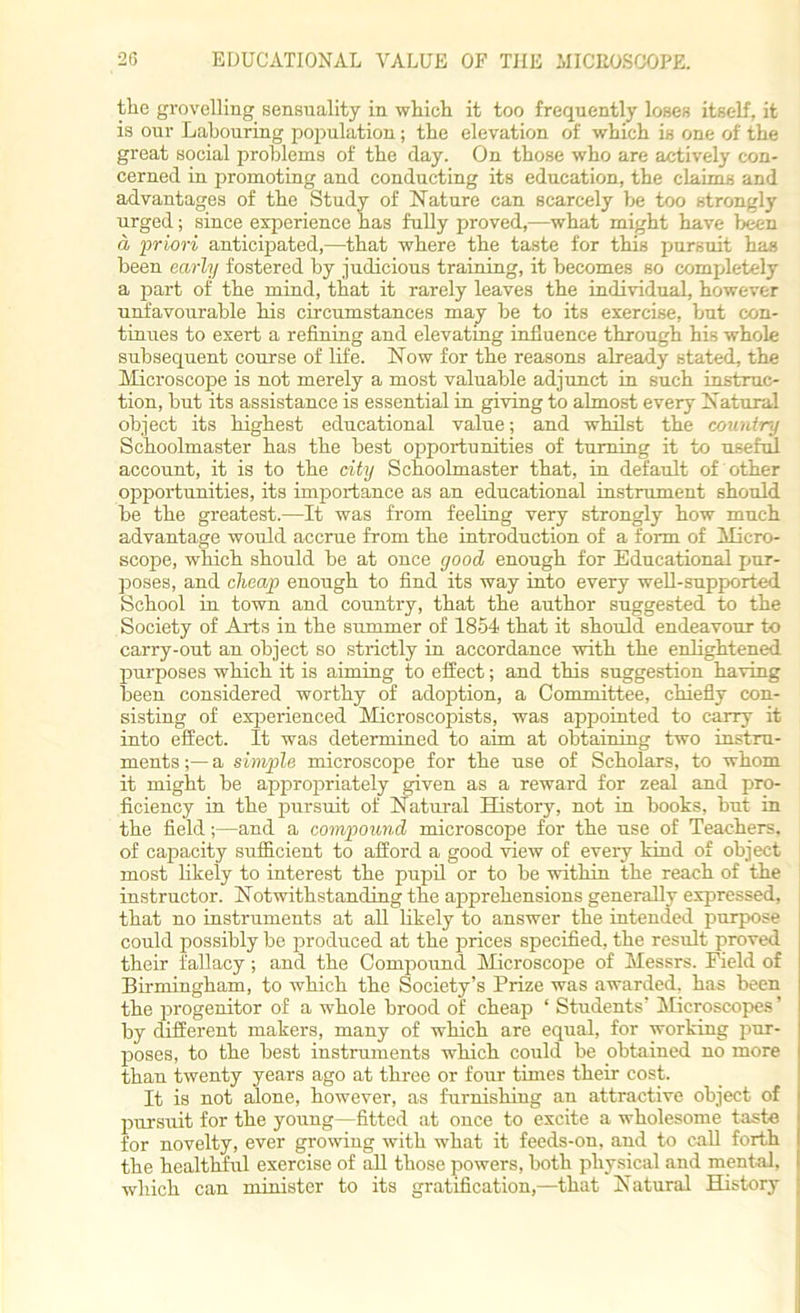the grovelling sensuality in which it too frequently loses itself, it is our Labouring population; the elevation of which is one of the great social problems of the day. On those who are actively con- cerned in promoting and conducting its education, the claims and advantages of the Study of Nature can scarcely be too strongly urged; since experience has fully proved,—what might have been a priori anticipated,—that where the taste for this pursuit has been early fostered by judicious training, it becomes so completely a part of the mind, that it rarely leaves the individual, however unfavourable his circumstances may be to its exercise, but con- tinues to exert a refining and elevating influence through his whole subsequent course of life. Now for the reasons already stated, the Microscope is not merely a most valuable adjunct in such instruc- tion, but its assistance is essential in giving to almost every Natural object its highest educational value; and whilst the country Schoolmaster has the best opportunities of turning it to useful account, it is to the city Schoolmaster that, in default of other opportunities, its importance as an educational instrument should be the greatest.—It was from feeling very strongly how much advantage would accrue from the introduction of a form of Micro- scope, which should be at once good enough for Educational pur- poses, and cheap enough to find its way into every well-supported School in town and country, that the author suggested to the Society of Arts in the summer of 1854 that it should endeavour to carry-out an object so strictly in accordance with the enlightened purposes which it is aiming to effect; and this suggestion having been considered worthy of adoption, a Committee, chiefly con- sisting of experienced Microscopists, was appointed to carry it into effect. It was determined to aim at obtaining two instru- ments a simple microscope for the use of Scholars, to whom it might be appropriately given as a reward for zeal and pro- ficiency in the pursuit of Natural History, not in books, but in the field;—and a compound microscope for the use of Teachers, of capacity sufficient to afford a good view of every kind of object most likely to interest the pupil or to be within the reach of the instructor. Notwithstanding the apprehensions generally expressed, that no instruments at all likely to answer the intended purpose could possibly be produced at the prices specified, the result proved their fallacy; and the Compound Microscope of Messrs. Field of Birmingham, to which the Society’s Prize was awarded, has been the progenitor of a whole brood of cheap ‘ Students’ Microscopes ’ by different makers, many of which are equal, for working pur- poses, to the best instruments which could be obtained no more than twenty years ago at three or four times their cost. It is not alone, however, as furnishing an attractive object of pursuit for the young—fitted at once to excite a wholesome taste for novelty, ever growing with what it feeds-on, and to call forth the healthful exercise of all those powers, both physical and mental, which can minister to its gratification,—that Natural History