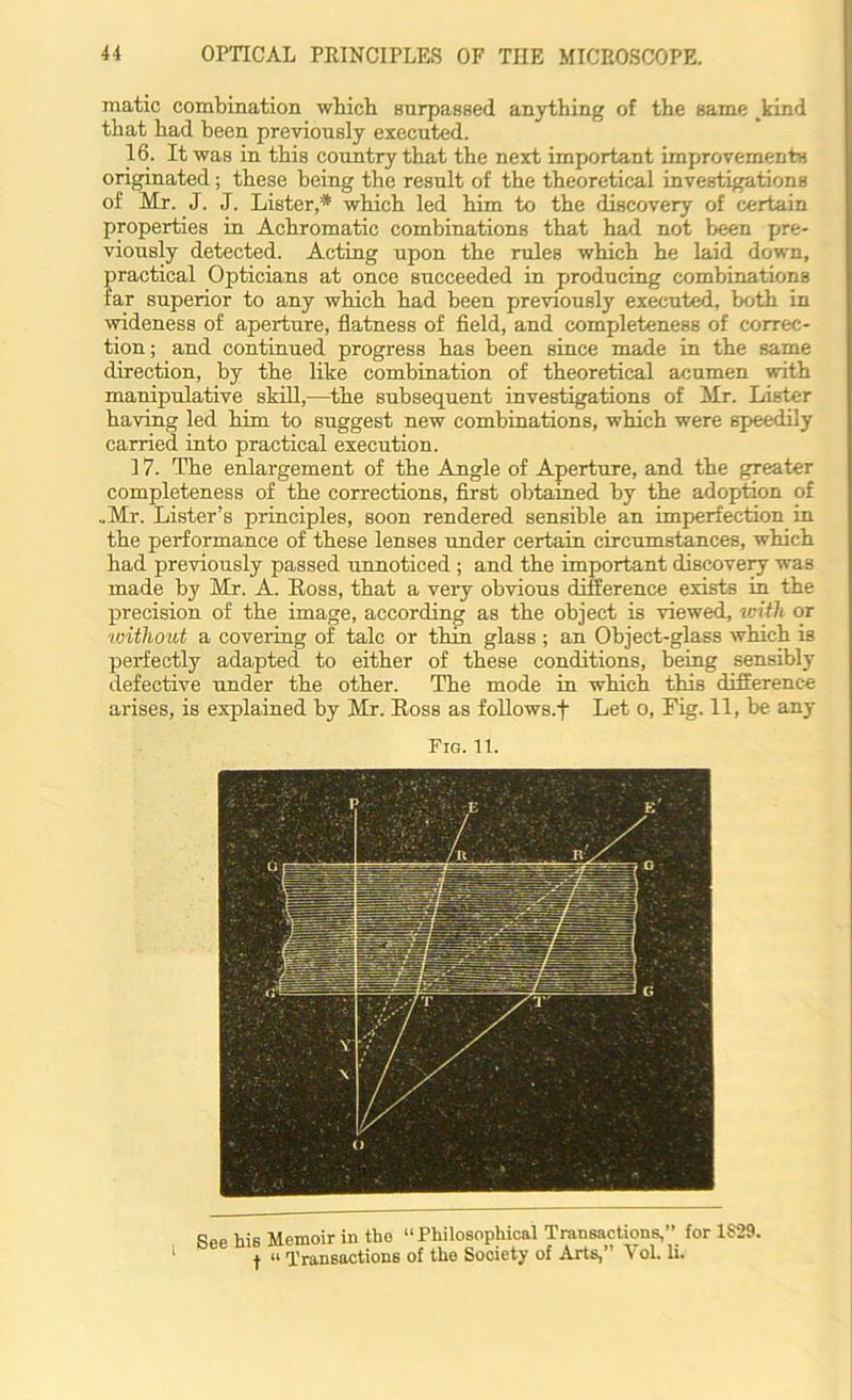 raatic combination which surpassed anything of the same kind that had been previously executed. 16. It was in this country that the next important improvements originated; these being the result of the theoretical investigations of Mr. J. J. Lister,* which led him to the discovery of certain properties in Achromatic combinations that had not been pre- viously detected. Acting upon the rules which he laid down, practical Opticians at once succeeded in producing combinations far superior to any which had been previously executed, both in wideness of aperture, flatness of field, and completeness of correc- tion; and continued progress has been since made in the same direction, by the like combination of theoretical acumen with manipulative skill,—the subsequent investigations of Mr. Lister having led him to suggest new combinations, which were speedily carried into practical execution. 17. The enlargement of the Angle of Aperture, and the greater completeness of the corrections, first obtained by the adoption of ..Mr. Lister’s principles, soon rendered sensible an imperfection in the performance of these lenses under certain circumstances, which had previously passed unnoticed ; and the important discovery was made by Mr. A. Ross, that a very obvious difference exists in the precision of the image, according as the object is viewed, with or without a covering of talc or thin glass ; an Object-glass which is perfectly adapted to either of these conditions, being sensibly defective under the other. The mode in which this difference arises, is explained by Mr. Ross as follows.f Let o, Fig. 11, be any Fig. It. See his Memoir in the “Philosophical Transactions,” for 1S29. 1 f “ Transactions of the Society of Arte,” Yol. li.