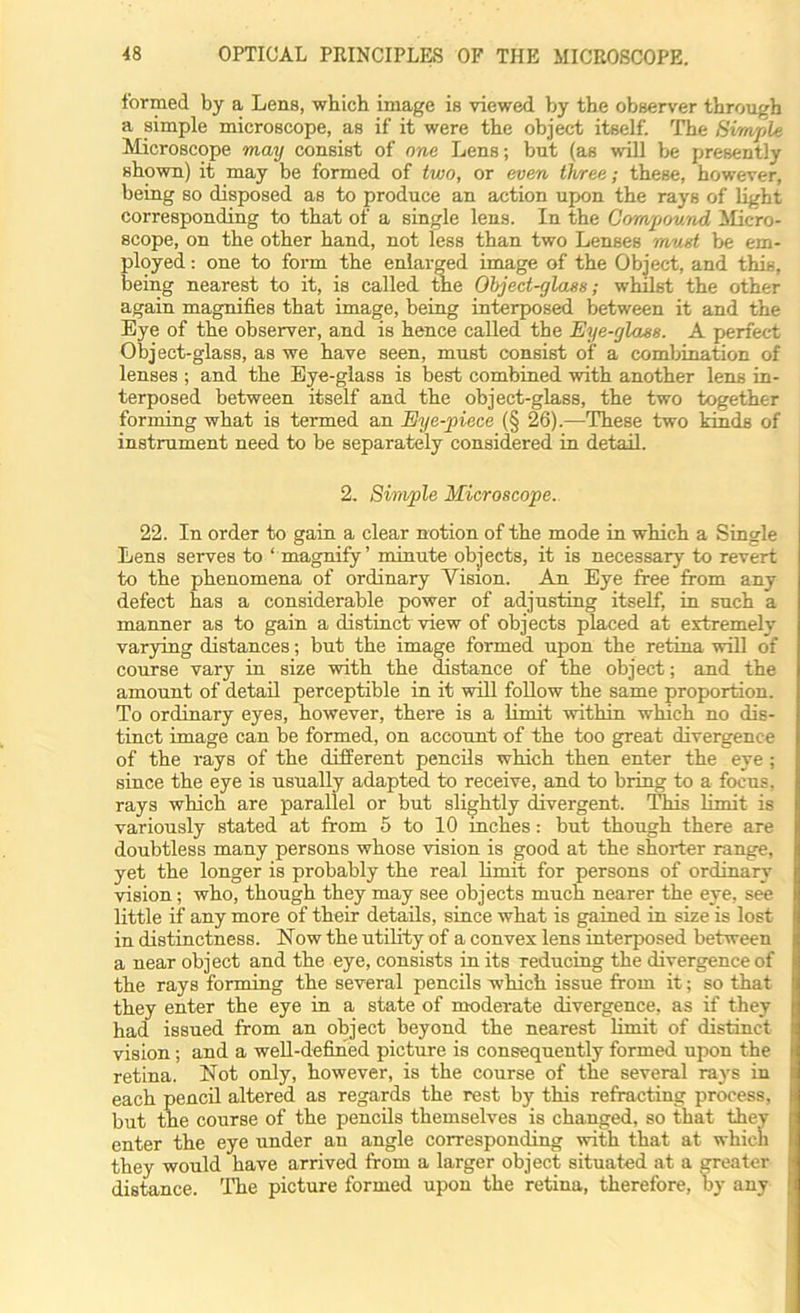 formed by a Lens, which image is viewed by the observer through a simple microscope, as if it were the object itself. The Simple Microscope may consist of one Lens; but (as will be presently shown) it may be formed of two, or even three; these, however, being so disposed as to produce an action upon the rays of light corresponding to that of a single lens. In the Compound Micro- scope, on the other hand, not less than two Lenses must be em- ployed : one to form the enlarged image of the Object, and this, being nearest to it, is called the Object-glass; whilst the other again magnifies that image, being interposed between it and the Eye of the observer, and is hence called the Eye-glass. A perfect Object-glass, as we have seen, must consist of a combination of lenses ; and the Eye-glass is best combined with another lens in- terposed between itself and the object-glass, the two together forming what is termed an Eye-piece (§ 26).—These two kinds of instrument need to be separately considered in detail. 2. Simple Microscope. 22. In order to gain a clear notion of the mode in which a Single Lens serves to ‘ magnify’ minute objects, it is necessary to revert to the phenomena of ordinary Vision. An Eye free from any defect has a considerable power of adjusting itself, in such a manner as to gain a distinct view of objects placed at extremely varying distances; but the image formed upon the retina will of course vary in size with the distance of the object; and the amount of detail perceptible in it will follow the same proportion. To ordinary eyes, however, there is a limit within which no dis- tinct image can be formed, on account of the too great divergence of the rays of the different pencils which then enter the eye; since the eye is usually adapted to receive, and to bring to a focus, rays which are parallel or but slightly divergent. This limit is variously stated at from 5 to 10 inches: but though there are doubtless many persons whose vision is good at the shorter range, yet the longer is probably the real limit for persons of ordinary vision; who, though they may see objects much nearer the eye, see little if any more of their details, since what is gained in size is lost in distinctness. Now the utility of a convex lens interposed between a near object and the eye, consists in its reducing the divergence of the rays forming the several pencils which issue from it; so that they enter the eye in a state of moderate divergence, as if they had issued from an object beyond the nearest limit of distinct vision; and a well-defined picture is consequently formed upon the retina. Not only, however, is the course of the several rays in each pencil altered as regards the rest by this refracting process, but the course of the pencils themselves is changed, so that they enter the eye under an angle corresponding with that at which they would have arrived from a larger object situated at a greater distance. The picture formed upon the retina, therefore, by any