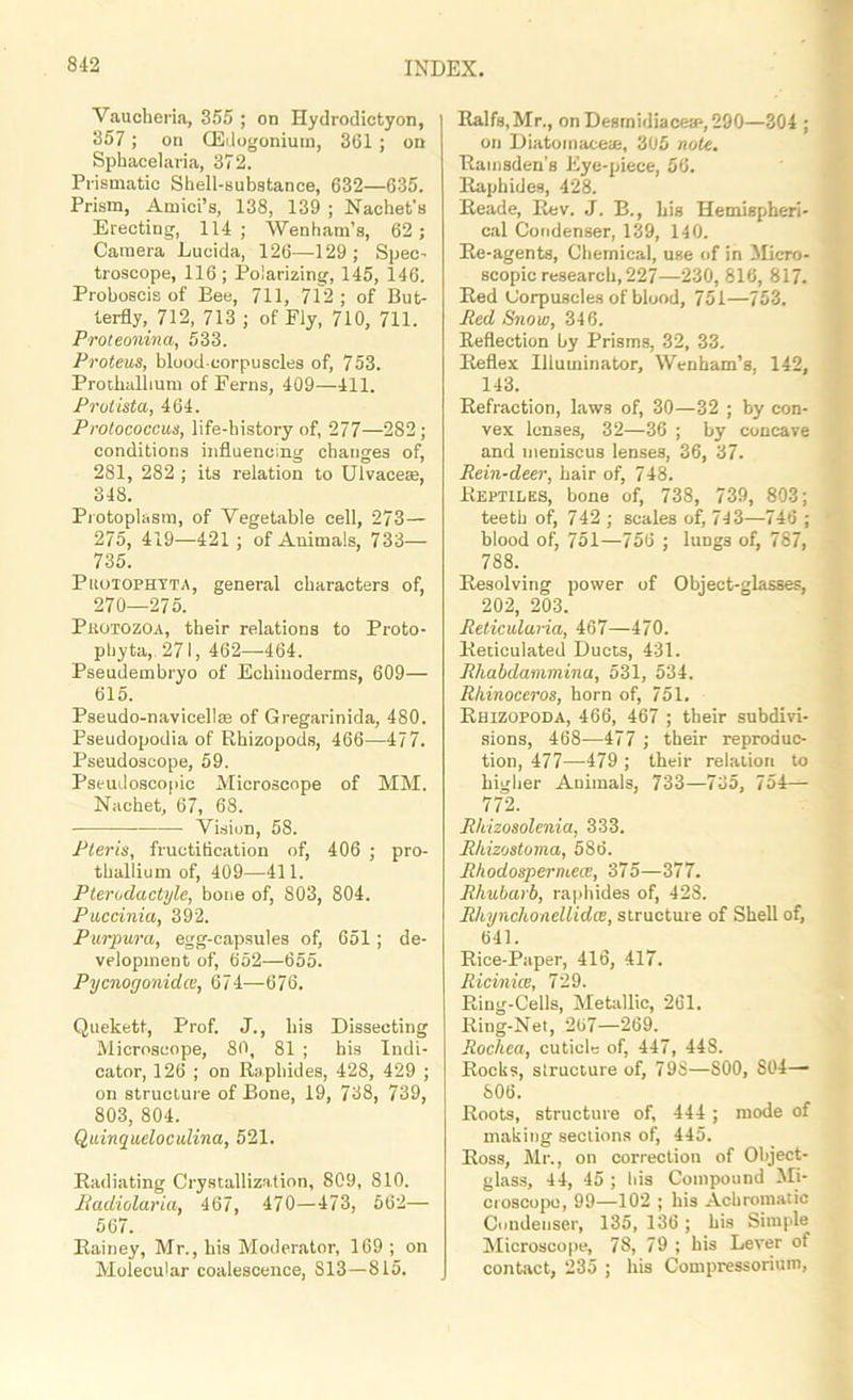 Vaucheria, 855 ; on Hydrodictyon, 357 ; on (Edogoniutn, 361 ; on Sphacelaria, 372. Prismatic Shell-substance, 632—635. Prism, Amici’s, 138, 139 ; Nachet’s Erecting, 114; Wenham’s, 62; Camera Lucida, 126—429; Spec- troscope, 116; Polarizing, 145, 146. Proboscis of Bee, 711, 712; of But- terfly, 712, 713 ; of Ely, 710, 711. Proteonma, 533. Proteus, bloodeorpuscles of, 753. Prothallium of Ferns, 409—411. Protista, 464. Protococcus, life-history of, 277—282 ; conditions influencing changes of, 281, 282 ; its relation to Ulvace®, 348. Protoplasm, of Vegetable cell, 273— 275, 419—421 ; of Animals, 733— 735. Puotophyta, general characters of, 270—275. Protozoa, their relations to Proto- phyta,. 271, 462—464. Pseudembryo of Ecliiuoderms, 609— 615. Pseudo-navicellas of Gregarinida, 480. Pseudopodia of Rhizopods, 466—477. Pseudoscope, 59. Pseudoscopic Microscope of MM. Nachet, 67, 68. Vision, 58. Pteris, fructification of, 406 ; pro- thallium of, 409—411. Pterodactyls, bone of, 803, 804. Puccinia, 392. Purpura, egg-capsules of, 651 ; de- velopment of, 652—655. Pycnogonidce, 674—676. Quekett, Prof. J., liis Dissecting Microscope, 80, 81 ; bis Indi- cator, 126 ; on Raphides, 428, 429 ; on structure of Bone, 19, 738, 739, 803, 804. Quinqueloculina, 521. Radiating Crystallization, 809, 810. Badiolaria, 467, 470—473, 662— 567. Rainey, Mr., his Moderator, 169 ; on Molecular coalescence, S13—815. Ralfs.Mr., onDesrnidiaceae,290—304 ; on Diatoinaeete, 305 note. Rainsden's Eye-piece, 56. Raphides, 428. Reade, Rev. J. B., his Hemispheri- cal Condenser, 139, 140. Re-agents, Chemical, use of in Micro- scopic research, 227—230, 816, 817. Red Corpuscles of blood, 751—753. Red Snow, 346. Reflection by Prisms, 32, 33. Reflex Illuminator, Wenham’s, 142, 143. Refraction, laws of, 30—32 ; by con- vex lenses, 32—36 ; by concave and meniscus lenses, 36, 37. Rein-deer, hair of, 748. Reptiles, bone of, 738, 739, 803; teeth of, 742 ; scales of, 743—746 ; blood of, 751—756 ; lungs of, 787, 788. Resolving power of Object-glasses, 202, 203. Reticulana, 467—470. Reticulated Ducts, 431. Rhabdammina, 531, 534. Rhinoceros, horn of, 751. Rhizopoda, 466, 467 ; their subdivi- sions, 468—477 ; their reproduc- tion, 477—479 ; their relation to higher Animals, 733—735, 754— 772. Rhizosolenia, 333. Rhizostoma, 586. Rhodosperniew, 375—377. Rhubarb, raphides of, 428. Rhynchonellidce, structure of Shell of, 641. Rice-Paper, 416, 417. Ricinice, 729. Ring-Cells, Metallic, 261. Ring-Net, 267—269. Rochea, cuticle of, 447, 448. Rocks, structure of, 798—S00, S04—■ 806. Roots, structure of, 444 ; mode of making sections of, 445. Ross, Mr., on correction of Object- glass, 44, 45 ; his Compound Mi- croscope, 99—102 ; his Achromatic Condenser, 135, 136; his Simple Microscope, 78, 79 ; his Lever of contact, 235 ; his Compressorium,