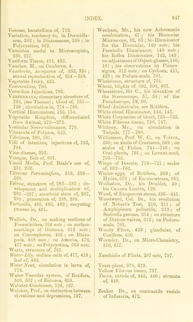 Vanessa, haustellium of, 712. Variation, tendency to, in Desmidia- ceae, 302 ; in Diatomace®, 339 ; in Polycystina, 562. Varnishes useful to Microscopists, 236, 237. Vasiform Tissue, 431, 432. Vaucher, M., on Conferv®, 4. Vaucheria, zoospores of, 353, 354 ; sexual reproduction of, 354 — 356. Vegetable Ivory, 425. Ventriculites, 796. Vermilion Injections, 782. Vektebkata, elementary structure of, 732, (see Tissues); blood of, 751— 755 ; circulation in, 774—780. Vertical Illuminators, 153, 154. Vegetable Kingdom, differentiated from Animal, 270—272. Vesicular Nerve-substance, 770. Vibracula of Polyzoa, 622. Vibriones, 380, 381. Villi of intestine, injections of, 783, 784. Vine-disease, 393. Vinegar, Eels of, 661. Viscid Media, Prof. Beale’s use of, 231, 232. Vitreous Foraminifera, 518, 539— 560. Volvox, structure of, 282—285 ; de- velopment and multiplication of, 285—287 ; amoeboid state of, 287, 288 ; generation of, 288, 289. Vorticella, 485, 486, 499 ; encysting process in, 491. Wallich, Dr., on making sections of Foraminifera, 224 note ; on surface- markings of Diatoms, 312 note; on Coccospheres, 465 ; on Rhizo- pods, 468 note; on Amoeba, 476, 477 note; on Polycystina, 563 note. Warts, structure of, 761. Water-Lily, stellate cells of, 417, 418 ; leaf of, 452. Water-Newt, circulation in larva of, 776. Water-Vascular system, of Rotifera, 506, 507 ; of Entozoa, 659. Webster-Condenser, 136, 137. Welcker, Prof., on distinction between elevations and depressions, 197. Wenbam, Mr., bis new Achromatic combination, 47 ; his Binocular Microscope, 62, 63 ; his Illuminator for the Binocular, 140 note; bis Parabolic Illuminator, 140 note; bis Reflex Illuminator, 142, 143 ; on adjustmentof Object-glasses, 180, 181 ; his observations on Pleuro- sigma, 312 note; on Cyclosis, 421, 423 ; on Podura-scale, 701. Whalebone, structure of, 751. Wheat, blights of, 392, 393, 661. Wheatstone, Sir C., his invention of the Stereoscope, 57, 58; of the Pseudoscope, 59, 60. Wheel-Animalcules, see Rotifera. White cloud Illuminator, 144, 145. White Corpuscles of blood, 753—755. White Fibrous tissue, 756, 757. Whitney, Mr., on circulation in Tadpole, 777—780. Williamson, Prof. W. C., on Volvox, 290; on shells of Crustacea, 649 ; on scales Fishes, 741—746 ; on Coal-plants, 791 ; on Levant-mud, 793—795. Wings of Insects, 719—721 ; scales of, 692—702. Winter-eggs, of Rotifera, 509; of Hydra, 578 ; of Enlomostraca, 682. Wollaston, Dr., his Doublet, 50 ; his Camera Lucida, 126. Wood, of Exogenous stems, 436—441. Woodward, Col. Dr., his resolution of Nobert’s Test, 210, 211 ; of Amphipleura pellucida, 213; of Surirella gemma, 214; on structure of Diatom-valves, 312; on Podura- scale, 701. Woody Fibre, 429 ; glandular, of Conifer®, 430. Wormley, Dr., on Micro-Chemistry, 816, 817. Xanthidia of Flints, 297 note, 797. J Yeast-plant, 378, 379. Yellow Fibrous tissue, 757. Yucca, cuticle of, 445, 446 ; stomata of, 449. Zenker, Dr., on contractile vesicle of Iufusoria, 472.