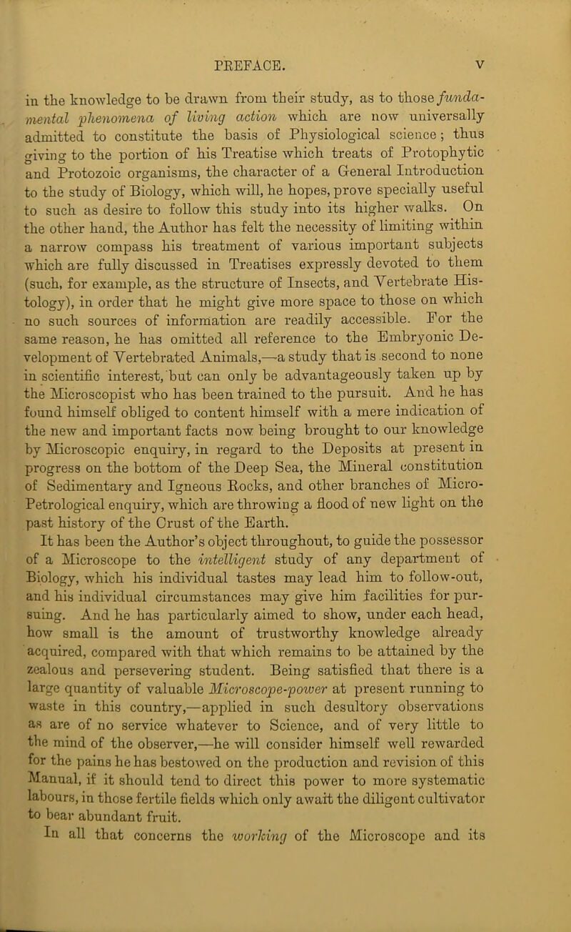 in the knowledge to be drawn from their study, as to those funda- mental phenomena of living action which are now universally admitted to constitute the basis of Physiological science; thus giving to the portion of his Treatise which treats of Protophytic and Protozoic organisms, the character of a General Introduction to the study of Biology, which will, he hopes, prove specially useful to such as desire to follow this study into its higher v/alks. On the other hand, the Author has felt the necessity of limiting within a narrow compass his treatment of various important subjects which are fully discussed in Treatises expressly devoted to them (such, for example, as the structure of Insects, and Yei’tebrate His- tology), in order that he might give more space to those on which no such sources of inforniation are readily accessible. For the same reason, he has omitted all reference to the Embryonic De- velopment of Yertebrated Animals,—-a study that is second to none in scientific interest, but can only be advantageously taken up by the Microscopist who has been trained to the pursuit. And he has found himself obliged to content himself with a mere indication of the new and important facts now being brought to our knowledge by Microscopic enquiry, in regard to the Deposits at present in progress on the bottom of the Deep Sea, the Mineral constitution of Sedimentary and Igneous Eocks, and other branches of Micro- Petrological enquiry, which are throwing a fiood of new light on the past history of the Crust of the Earth. It has been the Author’s object throughout, to guide the possessor of a Microscope to the intelligent study of any department of Biology, which his individual tastes may lead him to follow-out, and his individual circumstances may give him facilities for pur- suing. And he has particularly aimed to show, under each head, how small is the amount of trustworthy knowledge already acquired, compared with that which remains to be attained by the zealous and persevering student. Being satisfied that there is a large quantity of valuable Microscope-power at present running to waste in this country,—applied in such desultory observations as are of no service whatever to Science, and of very little to the mind of the observer,—he will consider himself well rewarded for the pains he has bestowed on the production and revision of this Manual, if it should tend to direct this power to more systematic labours, in those fertile fields which only await the diligent cultivator to bear abundant fruit. In all that concerns the ivorlcing of the Microscoi)e and its