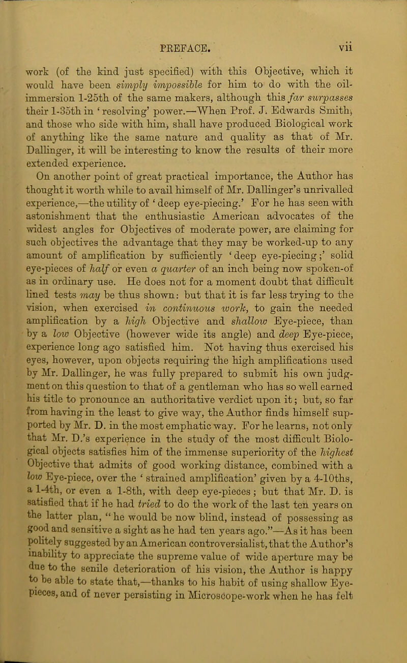 PREFACE. Vll work (of the kind just specified) with this Objective, which it would have been simply impossible for him to do with the oil- immersion l-25th of the same makers, although this far surpasses their l-35th in ‘ resolving’ power.—When Prof. J. Edwards Smithy and those who side with him> shall have produced Biological work of anything like the same nature and quality as that of Mr. Ballinger, it will be interesting to know the results of their more extended experience. On another point of great practical importance, the Author has thought it worth while to avail himself of Mr. Ballinger’s unrivalled experience,—the utility of ‘ deep eye-piecing.’ Eor he has seen with astonishment that the enthusiastic American advocates of the widest angles for Objectives of moderate power, are claiming for such objectives the advantage that they may be worked-up to any amount of ampHfication by sufficiently ‘ deep eye-piecing;’ solid eye-pieces of half or even a quarier of an inch being now spoken-of as in ordinary use. He does not for a moment doubt that difficult lined tests may be thus shown; but that it is far less trying to the vision, when exercised in continuous worh, to gain the needed amplification by a high Objective and shallow Eye-piece, than by a low Objective (however wide its angle) and deep Eye-piece, experience long ago satisfied him. Hot having thus exercised his eyes, however, upon objects requiring the high amplifications used by Mr. Balhnger, he was fully prepared to submit his own judg- ment on this question to that of a gentleman who has so well earned his title to pronounce an authoritative verdict upon it; but, so far from having in the least to give way, the Author finds himself sup- ported by Mr. B. in the most emphatic way. For he learns, not only that Mr. B.’s experience in the study of the most difficult Biolo- gical objects satisfies him of the immense superiority of the highest Objective that admits of good working distance, combined with a low Eye-piece, over the ‘ strained amplification’ given by a 4-lOths, a l-4th, or even a l-8th, with deep eye-pieces ; but that Mr. B. is satisfied that if he had tried to do the work of the last ten years on the latter plan, “ he would be now blind, instead of possessing as good and sensitive a sight as he had ten years ago.”—As it has been pohtely suggestedby an American controversialist, that the Author’s inability to appreciate the supreme value of wide aperture may be due to the senile deterioration of his vision, the Author is happy to be able to state that,—thanks to his habit of using shallow Eye- pieces, and of never persisting in MicrosCope-work when he has felt