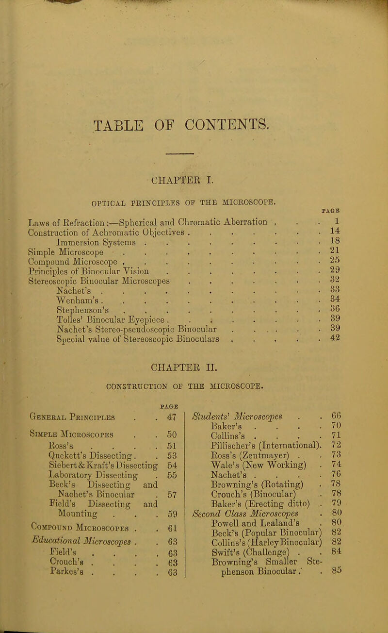 TABLE OF CONTENTS. CHAPTER I. OPTICAL PEINCIPLES OP THE MICEOSCOPE. PAGE Laws of Refraction:—Splierical and Chromatic Aberration ... 1 Construction of Achromatic Objectives ....... 14 Immersion Systems ......... 18 Simple Microscope • . . .21 Compound Microscope .......... 25 Principles of Binocular Vision ........ 29 Stereoscopic Binocular Microscopes ....... 32 Nachet’s ........... 33 Wenham’s........... 34 Stephenson’s 36 Tolies’ Binocular Eyepiece ........ 39 Nachet’s Stereo-pseudoscopic Binocular . ... . .39 Special value of Stereoscopic Binoculars ..... 42 CHAPTER II. CONSTETJCTION OF THE MICEOSCOPE. General Principles , PAGE 47 Simple Microscopes 50 Ross’s 51 Quekett’s Dissecting. . 53 Siebert & Kraft’s Dissecting 54 Laboratory Dissecting Beck’s Dissecting and 55 Nachet’s Binocular Field’s Dissecting and 57 Mounting . 59 Compound Microscopes . 61 Educational Microscopes . . 63 Field’s 63 Crouch’s . 63 Parkes’s . 63 Students' Microscopes . .66 Baker’s . . . .70 Collins’s . . . .71 Pillischer’s (International). 72 Ross’s (Zentmayer) . .73 Wale’s (New Working) . 74 Nachet’s . . . .76 Browning’s (Rotating) . 78 Crouch’s (Binocular) . 78 Baker’s (Erecting ditto) . 79 Second Glass Microscopes . 80 Powell and Lealand’s . 80 Beck’s (Popular Binocular) 82 Collins’s (Harley Binocular) 82 Swift’s (Challenge) . . 84 Browning’s Smaller Ste- phenson Binocular.' .85