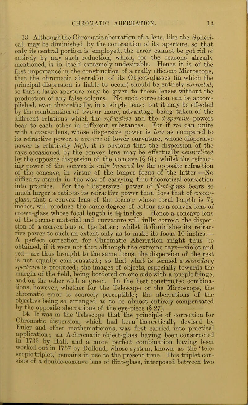 13. Altlioiighthe Chromatic aberration of a lens, like the Spheri- cal, may be cbminished by the contraction of its aperture, so that only its central portion is employed, the eiTor cannot be got rid of entirely by any such reduction, which, for the reasons already mentioned, is in itself extremely undesirable. Hence it is of the first importance in the construction of a really efiicient Microscope, that the chromatic aberration of its Object-glasses (in which the priacipal dispersion is liable to occur) should be entirely corrected, so that a large- aperture may be given to these lenses without the production of any false colours. Ho such correction can be accom- plished, even theoretically, in a single lens; but it may be effected l)y the combination of two or more, advantage being taken of the different relations wliich the refractive and the dis})ersive powers bear to each other in different substances. For if we can unite with a convex lens, whose dispersive power is loio as compared to its refractive power, a concave of lower curvature, whose dispersive power is relatively high, it is obvious that the dispersion of the rays occasioned by the convex lens may be effectually neutralized by the opposite dispersion of the concave (§ 6); whilst the refract- ing power of the convex is only loivered by the opposite refraction of the concave, in virtue of the longer focus of the latter.—Ho difficulty stands in the way of carrying this theoretical correction into practice. For the ‘dispersive’ power of ,/?inf-glass bears so much larger a ratio to its refractive power than does that of croton- glass, that a convex lens of the fonner whose focal length is 7f inches, will produce the same degree of colour as a convex lens of crown-glass whose focal length is 4^ inches. Hence a concave lens of the former material and curvature will fully correct the disper- sion of a convex lens of the latter ; whilst it diminishes its refrac- tive power to such an extent only as to make its focus 10 inches.— A perfect correction for Chromatic Aberration might thus be obtaiued, if it were not that although the extreme rays—violet and red—are thus brought to the same focus, the dispersion of the rest is not equally compensated; so that what is tenned a secondary spectrum is produced; the images of objects, especially towards the margin of the field, beiug bordered on one side with a jmrple friuge, and on the other with a green. In the best constructed combiua- tions, however, whether for the Telescope or the Microscope, the chromatic error is scarcely perceptible; the aberrations of the objective being so arranged as to be almost entirely compensated by the opposite aberrations of the eye-piece (§ 27). ^ 14. It was in the Telescope that the principle of correction for Chromatic dispersion, which had been theoretically devised by Elder and other mathematicians, was first carried into practical application; an Achromatic object-glass having been constructed in 1733 by Hall, and a more perfect combination having been worked out in 1757 by Dollond, whose system, known as the ‘tele- scopic triplet,’ remains in use to the present time. This triplet con- sists of a double-concave lens of flint-glass, interposed between two