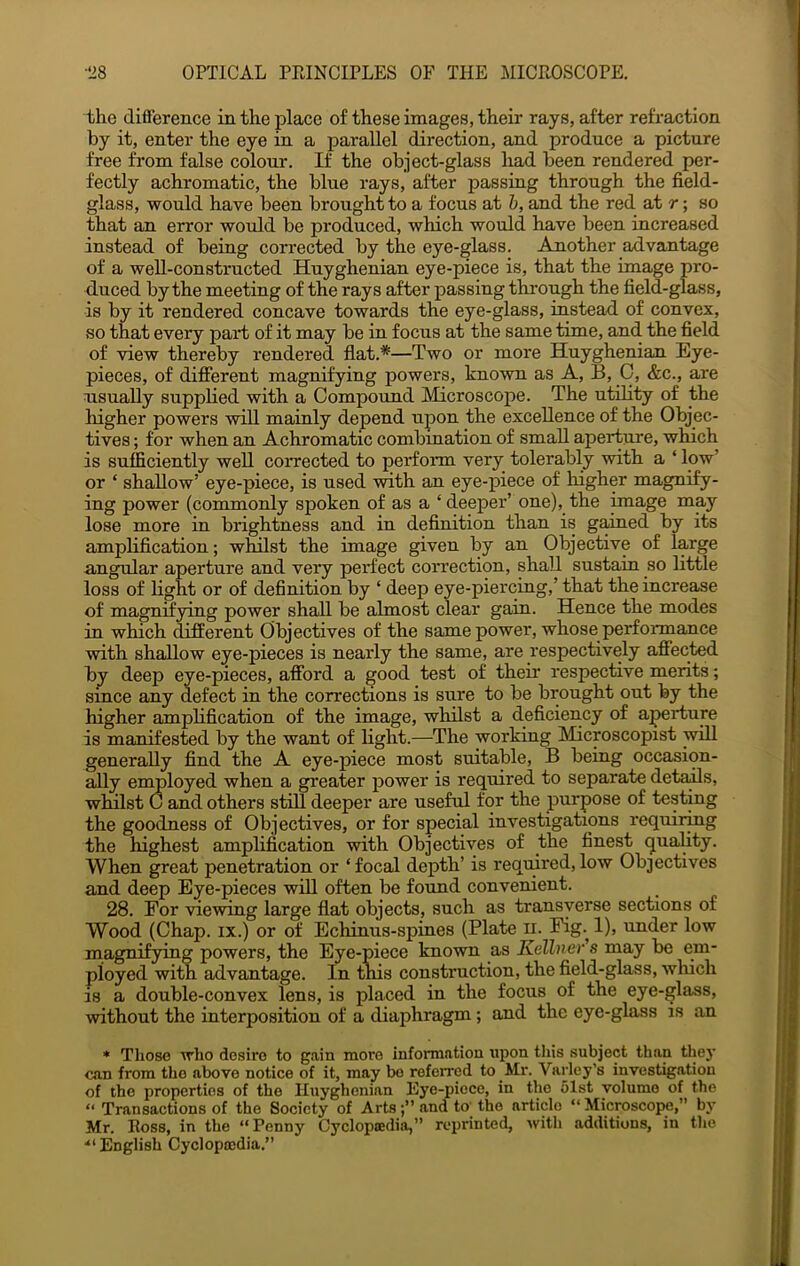 the difference in the place of these images, their rays, after refraction by it, enter the eye in a parallel direction, and produce a picture free from false colour. If the object-glass had been rendered per- fectly achromatic, the blue rays, after passing through the field- glass, -would have been brought to a focus at h, and the red at r; so that an error woidd be produced, which would have been increased instead of being corrected by the eye-glass. Aziother advantage of a well-constructed Huyghenian eye-piece is, that the image pro- duced by the meeting of the rays after passing through the field-glass, is by it rendered concave towards the eye-glass, ins'tead of convex, so that every part of it may be in focus at the same time, and the field of view thereby rendered flat.*—Two or more Huyghenian Eye- pieces, of different magnifying powers, kno-wn as A, B, C, &c., are usually supplied with a Compound Microscope. The utility of the higher powers wiU mainly depend upon the excellence of the Objec- tives ; for when an Achromatic combination of small aperture, which is sufficiently well corrected to perform very tolerably with a ‘ low’ or ‘ shallow’ eye-piece, is used with an eye-piece of higher magnify- ing power (commonly spoken of as a ‘ deeper’ one), the image may lose more in brightness and in definition than is gained by its amplification; whilst the image given by an Objective of large angular aperture and very perfect correction, shall sustain so little loss of light or of definition by ‘ deep eye-piercing,’ that the increase of magnifying power shall be almost clear gain. Hence the modes in which different Objectives of the same power, whose perfonnance with shallow eye-pieces is nearly the same, are respectively affected by deep eye-pieces, afford a good test of their respective merits; since any defect in the corrections is sure to be brought out by the higher amplification of the image, whilst a deficiency of aperture is manifes'ted by the want of light.—The working Microscopist will generally find the A eye-piece most suitable, B being occasion- ally employed when a greater power is required to separa'te details, whilst C and others still deeper are useful for the purpose of 'testing the goodness of Objectives, or for special investigations requiring the highest amplification -with Objectives of the finest (juaHty. When great penetration or ‘ focal dejpth’ is required, low Objectives and deep Eye-pieces will often be found convenient. 28. For viewing large flat objects, such as transverse sections of Wood (Chap. IX.) or of Echinus-spines (Pla-te ii. Fig.^ 1), under low magnifying powers, the Eye-piece known as Kellner s may be em- ployed with advantage. In tnis construction, the field-glass, which IS a double-convex lens, is placed in the focus of the eye-glass, without the interposition of a diaphragm; and the eye-glass is an * Tliose who desire to gain more information upon this subject than they can from the above notice of it, may bo referred to _Mr. Varley’s investigation of the properties of the Huyghenian Eye-piece, in the 61st volume of the “ Transactions of the Society of Artsand to the article “ Microscope,” by Mr. Ross, in the “Penny Cycloptedia,” reprinted, with additions, in the ^‘English Cyclopoedia.”