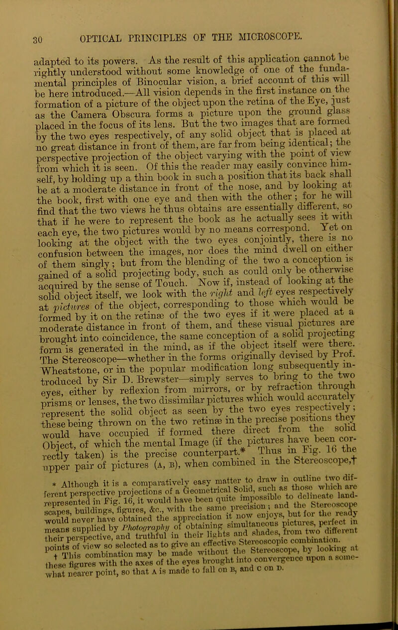 adapted to its powers. As the result of this application cannot he rightly understood without some knowledge of one of the lunda- niental principles of Binocular vision, a brief account of this wdl be here introduced.—All vision depends in the first instance on the formation of a picture of the object upon the retina of the Eye, just as the Camera Obscura forms a picture upon the ground glass placed in the focus of its lens. But the two images that are tormed by the two eyes respectively, of any solid object that is placed at uo great distance in front of them, are far from being identical; the perspective projection of the object varying with the point ot ^ew from which it is seen. Of this the reader may easdy coniance him- self by holding up a thin book in such a position that its back shail be at a moderate distance in front of the nose, and by lookmg at the book, first with one eye and then with the other ; for he will find that the two views he thus obtains are essentially difierent, so that if he were to represent the book as he actually sees m with each eye, the two pictures would by no means coiresponA Y _et on looking at the object with the two eyes conjointly, there is no confusion between the images, nor does the mmd dwell on either of them singly; but from the blending of the two a conception is gained of a solid projecting body, such as could only bepthe^se acquired by the sense of Touch. Now if, instead, of lookmg at the solid object itself, we look with the o-ight and le^ eyes respectively at pictures of the object, corresponding to those which woiild be foi-med by it on the retinae of the two eyes if it were placed at a moderate distance in front of them, and these visual pictures are brouo-ht into coincidence, the same conception of a solid projectmg fomi^is generated in the mind, as if the object itself were there. The Stereoscope—whether in the foinns originally de^sed by Pro . Wheatstone, or in the popular modification long subsequently m- troduced by Sir D. Brewster-simply serves to bnng to the Wo eyes, either by reflexion from mirrors, or Iw refraction throu prisms, or lenses, the two dissimilar pictures which would accimately represent the sohd object as seen by the two eyes respecBvely, these being thrown on the two retinae in the precise positions they would have occupied if formed there direct from the solid Object, of which the mental Image (if the pictures ' rectly taken) is the precise counterpart.* Thus m Eig. 16 t e upper pair of pictures (a, b), when combmed in the Steieoscope,f * Although it is a comparatively easy matter to poiDt, so Ibat A is msde to Isll oo It sod c on n.