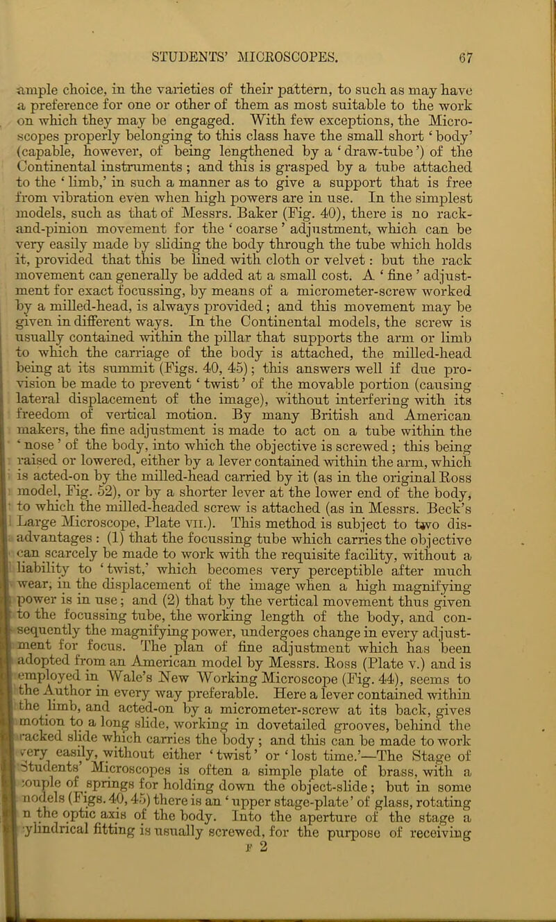 ample choice, in the varieties o£ their pattern, to such as may have a preference for one or other of them as most suitable to the work on which they may be engaged. With few exceptions, the Micro- scopes properly belonging to this class have the small short ‘ body’ (capable, however, of being lengthened by a ‘ draw-tube ’) of the Continental instruments ; and this is grasped by a tube attached to the ‘ limb,’ in such a manner as to give a support that is free from vibration even when high powers are in use. In the simplest models, such as that of Messrs. Baker (Fig. 40), there is no rack- and-pinion movement for the ‘ coarse ’ adjustment, which can be very easily made by sliding the body through the tube which holds it, provided that this be lined with cloth or velvet: but the rack movement can generally be added at a small cost. A ‘ fine ’ adjust- ment for exact focussing, by means of a micrometer-screw worked by a miUed-head, is always provided; and this movement may be given in different ways. In the Continental models, the screw is usually contained within the pillar that supports the arm or limb to which the carriage of the body is attached, the mil led-bead beiug at its summit (Figs. 40, 45); this answers well if due pro- vision be made to prevent ‘ twist ’ of the movable portion (causing lateral displacement of the image), without interfering with its freedom of vertical motion. By many British and American makers, the fine adjustment is made to act on a tube within the ‘ nose ’ of the body, into which the objective is screwed; this being- raised or lowered, either by a lever contained within the arm, which is acted-on by the milled-head carried by it (as in the original Boss model, Fig. 52), or by a shorter lever at the lower end of the body, to which the milled-headed screw is attached (as in Messrs. Beck’s Large Microscope, Plate vii.). This method is subject to tjvo dis- advantages : (1) that the focussing tube which carries the objective can scarcely be made to work with the requisite facility, without a liability to ‘twist,’ which becomes very perceptible ^ter much wear, in the displacement of the image when a high magnifying- power is in use; and (2) that by the vertical movement thus given to the focnssing tube, the working length of the body, and con- sequently the magnifying power, undergoes change in every adjust- ment for^ focus. The plan of fine adjustment which has been adopted from an American model by Messrs. Ross (Plate v.) and is employed in Wale’s Hew Working Microscope (Pig. 44), seems to the Author in every way preferable. Here a lever contained within the limb, and acted-on by a micrometer-screw at its back, gives motion to a long slide, working in dovetailed grooves, behind the racked slide which carries the body ; and tliis can be made to work very easily, without either ‘twist’ or ‘lost time.’—The Stage of titudents Microscopes is often a simple plate of brass, with a iouple of springs for holding down the object-slide; but in some nodels (Figs. 40,45) there is an ‘ upper stage-plate’ of glass, rotating n the optic axis of the body. Into the aperture of the stage a ■ylindrical fitting is usually screwed, for the purpose of receiving !•- 2