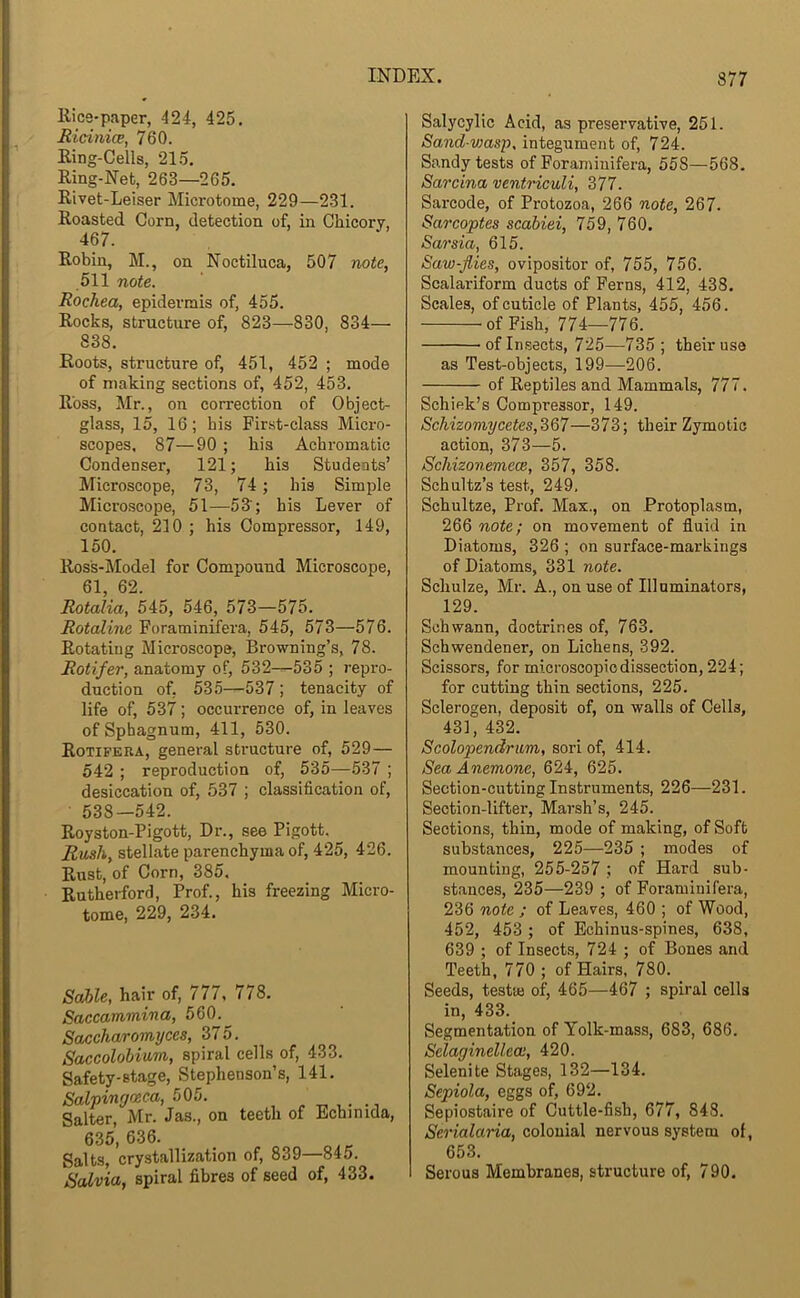 Rice-paper, 424, 425, Ricinice, 760. Ring-Cells, 215. Ring-Net, 263—265. Rivet-Leiser Microtome, 229—231. Roasted Corn, detection of, in Chicory, 467. Robin, M., on Noctiluca, 507 note, 511 note. Rochea, epidermis of, 455. Rocks, structure of, 823—830, 834— 838. Roots, structure of, 451, 452 ; mode of making sections of, 452, 453. Ross, Mr., on correction of Object- glass, 15, 16; his First-class Micro- scopes, 87—90 ; his Achromatic Condenser, 121; his Students’ Microscope, 73, 74 ; his Simple Microscope, 51—53'; his Lever of contact, 210 ; his Compressor, 149, 150. Ross-Model for Compound Microscope, 61, 62. Rotalia, 545, 546, 573—575. Rotaline Foraminifera, 545, 573—576. Rotating Microscope, Browning’s, 78. Rotifer, anatomy of, 532—535 ; repro- duction of, 535—537 ; tenacity of life of, 537; occurrence of, in leaves of Sphagnum, 411, 530. Rotifera, general structure of, 529— 542 ; reproduction of, 535—537 ; desiccation of, 537 ; classification of, 538—542. Royston-Pigott, Dr., see Pigott. Rush, stellate parenchyma of, 425, 426. Rust, of Corn, 385, Rutherford, Prof., his freezing Micro- tome, 229, 234. Sable, hair of, 777, 778. Saccammina, 560.^ Saccharomyces, 375. Saccolobium, spiral cells of, 433. Safety-stage, Stephenson’s, 141. Salpingoeca, 505. Salter, Mr. Jas., on teeth of Echinida, 635, 636. Salts, crystallization of, 839—845. Salvia, spiral fibres of seed of, 433. Salycylic Acid, as preservative, 251. Sand-V)asp, integument of, 724. Sandy tests of Foraminifera, 558—568. Sarcina ventriculi, 377. Sarcode, of Protozoa, 266 note, 267. Sarcoptes scabiei, 759, 760. Sarsia, 615. Saw-flies, ovipositor of, 755, 756. Scalai-iform ducts of Ferns, 412, 438. Scales, of cuticle of Plants, 455, 456. of Fish, 774—776. of Insects, 725—735 ; their use as Test-objects, 199—206. of Reptiles and Mammals, 777. Schiek’s Compressor, 149. Schizomycetes,367—373; their Zymotic action, 373—5. SchizonemecB, 357, 358. Schultz’s test, 249, Schultze, Pi'of. Max., on Protoplasm, 266 note; on movement of fluid in Diatoms, 326 ; on surface-markings of Diatoms, 331 note. Schulze, Mr. A., on use of Illuminators, 129. Schwann, doctrines of, 763. Schwendener, on Lichens, 392. Scissors, for microscopic dissection, 224; for cutting thin sections, 225. Sclerogen, deposit of, on walls of Cells, 431, 432. Scolopendrum, sori of, 414. Sea Anemone, 624, 625. Section-cutting Instruments, 226—231. Section-lifter, Marsh’s, 245. Sections, thin, mode of making, of Soft substances, 225—235 ; modes of mounting, 255-257 : of Hard sub- stances, 235—239 ; of Foraminifera, 236 note ; of Leaves, 460 ; of Wood, 452, 453 ; of Echinus-spines, 638, 639 ; of Insects, 724 ; of Bones and Teeth, 770 ; of Hairs, 780. Seeds, testie of, 465—467 ; spiral cells in, 433. Segmentation of Yolk-mass, 683, 686. Selaginellece, 420. Selenite Stages, 132—134. Sepiola, eggs of, 692. Sepiostaire of Cuttle-fish, 677, 843. Serialaria, colonial nervous system of, 653. Serous Membranes, structure of, 790,