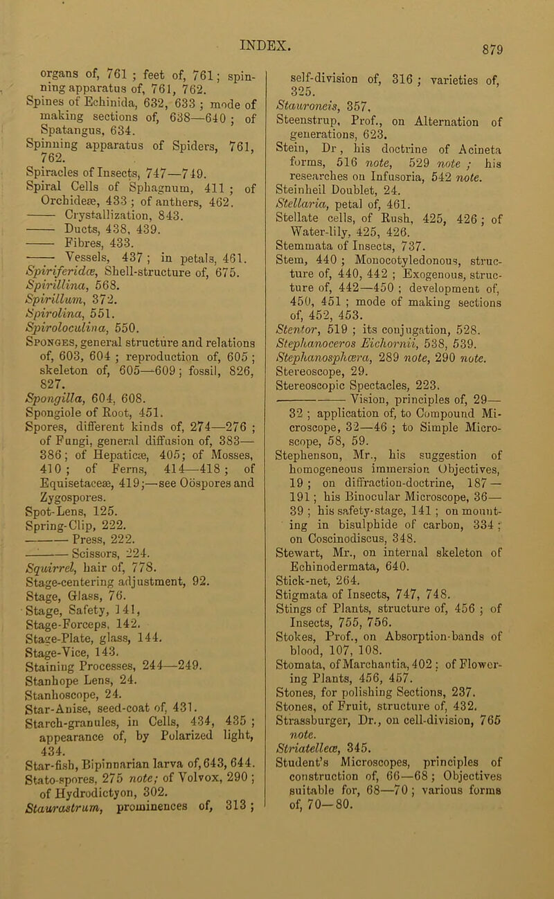 organs of, 761 ; feet of, 761; spin- ning apparatus of, 761, 762. Spines of Echinida, 632, 633 ; mode of making sections of, 638—640 ; of Spatangus, 634. Spinning apparatus of Spiders, 761, 762. Spiracles of Insects, 747—7 49. Spiral Cells of Sphagnum, 411 ; of Orchidem, 433; of anthers, 462. Crystallization, 843. Ducts, 438, 439. Fibres, 433. Vessels, 437 ; in petals, 461. Spiriferidce, Shell-structure of, 675. Spirillina, 568. Spirillum, 372. Spirolina, 551. Spiroloculina, 550. Sponges, general structure and relations of, 603, 604 ; reproduction of, 605 ; skeleton of, 605—609; fossil, 826, 827. Spongilla, 604, 608. Spongiole of Root, 451. Spores, different kinds of, 274—276 ; of Fungi, general diffusion of, 383— 386; of Hepaticie, 405; of Mosses, 410; of Fern.s, 414—418; of Equisetacese, 419;—see Oospores and Zygospores. Spot-Lens, 125. Spring-Clip, 222. Press, 222. —^ Scissors, 224. Squirrel, hair of, 778. Stage-centering adjustment, 92. Stage, Glass, 76. Stage, Safety, 141, Stage-Forceps, 142. Stage-Plate, glass, 144, Stage-Vice, 143. Staining Processes, 244—249. Stanhope Lens, 24. Stanhoscope, 24. Star-Anise, seed-coat of, 431. Starch-granules, in Cells, 434, 435 ; appearance of, by Polarized light, 434. Star-fish, Bipinnarian larva of, 643, 644. Stato-spores, 275 note; of Volvox, 290 ; of Hydrodictyon, 302. Stawi'oatrum, prominences of, 313; self-division of, 316 ; varieties of, 325. Stauroneis, 357, Steenstrup, Prof., on Alternation of generations, 623. Stein, Dr, his doctrine of Acineta forms, 516 note, 529 note ; his researches on Infusoria, 542 note. Steinheil Doublet, 24. Stellaria, petal of, 461. Stellate cells, of Rush, 425, 426; of Water-lily, 425, 426. Stemmata of Insects, 737. Stem, 440; Monocotyledonous, struc- ture of, 440, 442 ; Exogenous, struc- ture of, 442—450 ; development of, 450, 451 ; mode of making sections of, 452, 453. Stentor, 519 ; its conjugation, 528. Stepkanoceros Eichornii, 538, 539. Steplianosphcera, 289 note, 290 note. Stereoscope, 29. Stereoscopic Spectacles, 223. Vision, principles of, 29— 32 ; application of, to Compound Mi- croscope, 32—46 ; to Simple Micro- scope, 58, 59. Stephenson, Mr., his suggestion of homogeneous immersion Objectives, 19 ; on diffraction-doctrine, 187 — 191; his Binocular Microscope, 36— 39; his safety-stage, 141; on mount- ing in bisulphide of carbon, 334 ; on Coscinodiscus, 348. Stewart, Mr., on internal skeleton of Echinodermata, 640. Stick-net, 264. Stigmata of Insects, 747, 748. Stings of Plants, structure of, 456 ; of Insects, 755, 756. Stokes, Prof., on Absorption-bands of blood, 107, 108. Stomata, ofMarchantia, 402 ; of Flower- ing Plants, 456, 467. Stones, for polishing Sections, 237. Stones, of Fruit, structure of, 432. Strassburger, Dr., on cell-division, 765 note. Striatellece, 345. Student’s Microscopes, principles of construction of, 66—68 ; Objectives suitable for, 68—70; various forms of, 70-80.
