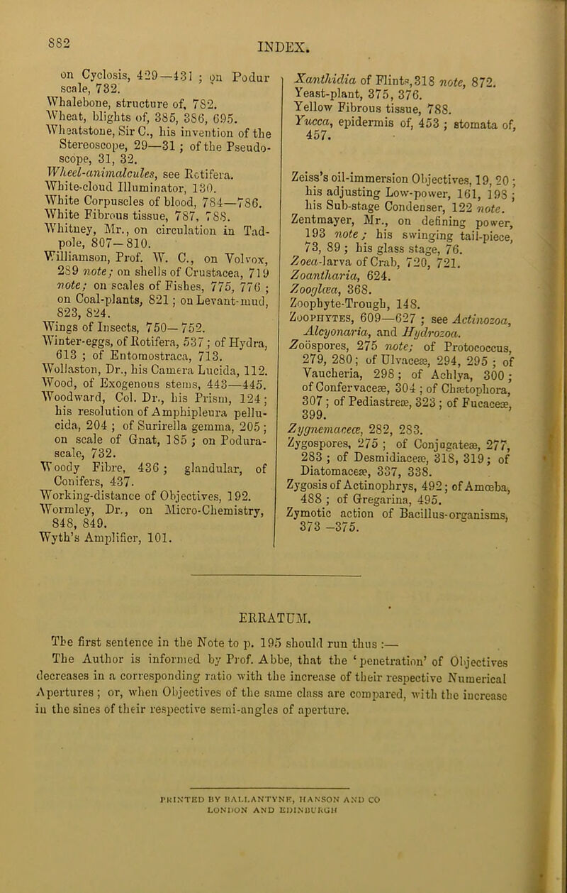 on Cyclosis, 429—431 ; on Podur scale, 732. Whalebone, structure of, 782. Wheat, blights of, 385, 386, 695. Wlieatstoue, Sir C., his invention of the Stereoscope, 29—31 ; of the Pseudo- scope, 31, 32. Wheel-animalcules, see Ectifera. White-cloud Illuminator, 130. White Corpuscles of blood, 784—786. White Fibrous tissue, 787, 788. Whitney, Mr., on circulation in Tad- pole, 807—810. Williamson, Prof. W. C., on Yolvox, 289 note; on shells of Crustacea, 719 note; on scales of Fishes, 775, 776 ; on Coal-plants, 821; on Levant-mud, 823, 824. Wings of Insects, 750—752. Winter-eggs, of Eotifera, 537 ; of Hydra, 613 ; of Entoraostraca, 713. Wollaston, Dr., his Camera Lucida, 112. Wood, of Exogenous steins, 443—445. Woodward, Col. Dr., his Prism, 124; his resolution of Amphipleura pellu- cida, 204 ; of Surirella gemma, 205 ; on scale of Gnat, 185; on Podura- scale, 732. W oody Fibre, 436 ; glandular, of Conifers, 437. Working-distance of Objectives, 192. Wormley, Dr., on Micro-Chemistry, 848, 849. Wyth’s Amplifier, 101. Xanthidia of Flints,318 note, 872. Yeast-plant, 375, 376. Yellow Fibrous tissue, 788. Yucca, epidermis of, 453 : stomata of, 457. Zeiss’s oil-immersion Objective!?, 19, 20 ; his adjusting Low-power, 161, 193 ; liis Sub-stage Condenser, 122 note. Zentmayer, Mr., on defining power, 193 note; his swinging tail-piece, 73, 89 ; his glass stage, 76. .Zom-larva of Crab, 720, 721. Zoantharia, 624. Zoorjlcea, 368. Zoophyte-Trough, 148. Zoophytes, 609—627 ; see Actinozoa, Alcyonaria, and Hydrozoa. Z’oospores, 275 note; of Protococcus, 279, 280; of Ulvacem, 294, 295 ; of Vaucheria, 298; of Achlya, 300; of Confervaceae, 304 ; of Chastophora, 307; of Pediastrece, 323 ; of Fucacese, 399. Zygnemacece, 282, 283. Zygospores, 275 ; of Conjugateae, 277, 283 ; of Desmidiacese, 318, 319; of Diatomacese, 337, 338. Zygosis of Actinophrys, 492; of Amoeba, 488 ; of Gregarina, 495. Zymotic action of Bacillus-organisms, 373 -375. EERATUM. The first sentence in the Note to p. 195 should run thus :— The Author is informed by Prof. Abbe, that the ‘penetration’ of Objectives decreases in a corresponding ratio with the increase of their respective Numerical Apertures ; or, when Objectives of the same class are compared, with the increase in the sines of their re.spective semi-angles of aperture. raiNTED IIV DAI.I.ANTYNK, HANSON A.\I) CO LONDON AND EDINIJUKGH