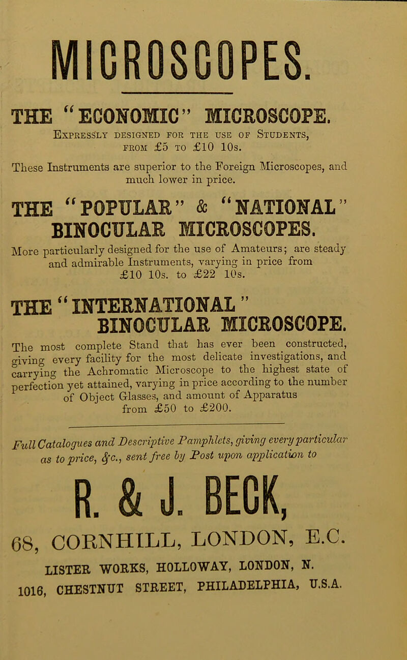 MICROSCOPES. THE “ECONOMIC” MICROSCOPE. Expressly designed for the use of Students, FROM £5 TO £10 10s. These Instruments are superior to the Foreign Microscopes, and much lower in price. THE “POPULAR” & “NATIONAL” BINOCULAR MICROSCOPES. More particularly designed for the use of Amateurs; are steady and admirable Instruments, varying in price from £10 10s. to £22 10s. THE “ INTERNATIONAL ” BINOCULAR MICROSCOPE. The most complete Stand that has ever been constructed, o-iving every facility for the most delicate investigations, and carryTng the Achromatic Microscope to the highest state of perfection yet attained, varying in price according to the number ^ of Object Glasses, and amount of Apparatus from £50 to £200. Full Catalogues and Descri'ptive Pamphlets^ giving every particular as to price, ^c., sent free by Post upon application to R. & J. BECK, 68, CORNHILL, LONDON, E.C. LISTER WORKS, HOLLOWAY, LONDON, N. 1016, CHESTNUT STREET, PHILADELPHIA, U.S.A.