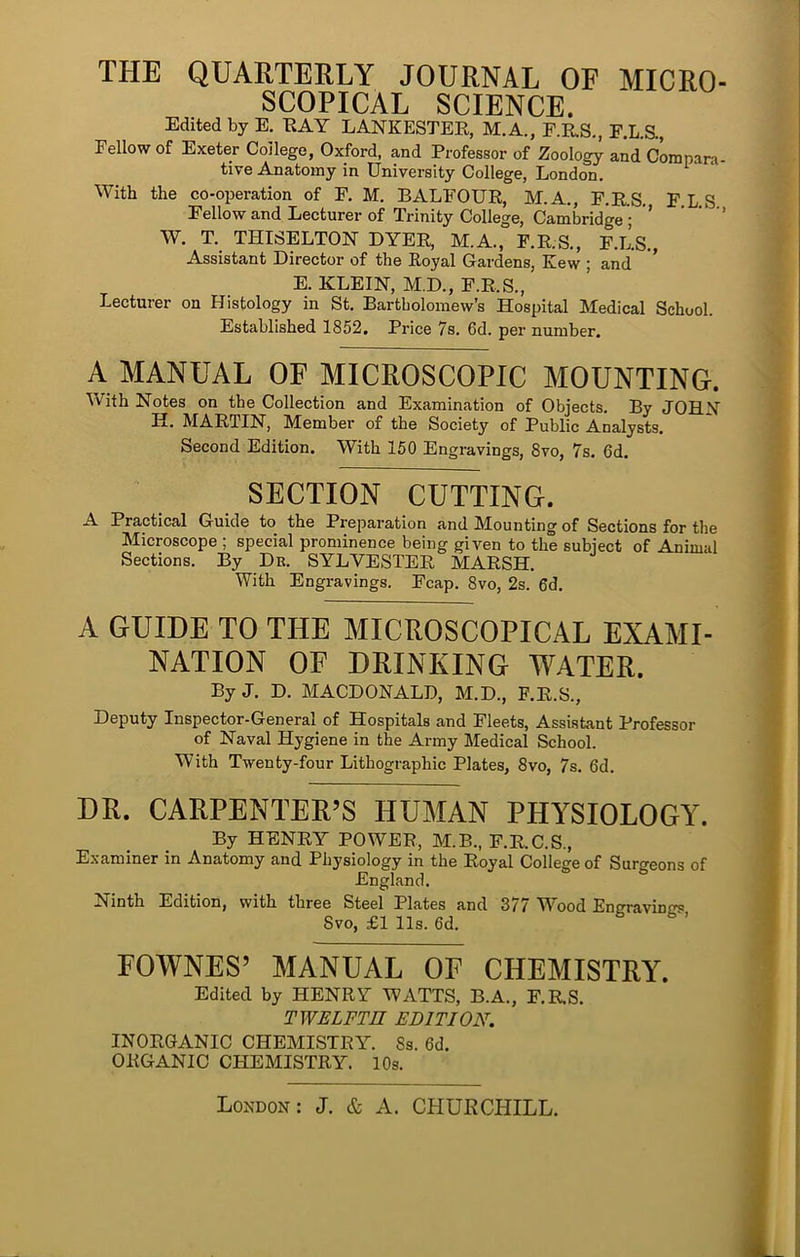 THE QUARTERLY JOURNAL OF MICRO- SCOPICAL SCIENCE. Edited by E. EAY LANKESTER, M.A., F.R.S., F.L.a, Fellow of Exeter College, Oxford, and Professor of Zoolog^ and Compara- tive Anatomy in University College, London. With the co-operation of F. M. BALFOUR, M.A., F.R.S. FLS Fellow and Lecturer of Trinity College, Cambridge ; ’ ’ ' ’ W. T. THISELTON DYER, M.A., F.R.S., F.L.S., Assistant Director of the Royal Gardens, Kew ; and E. KLEIN, M.D., F.R.S., Lecturer on Histology in St. Bartholomew’s Hospital Medical School. Established 1852, Price 7s. 6d. per number, A MANUAL OF MICROSCOPIC MOUNTING. With Notes on the Collection and Examination of Objects. By JOHN H. MARTIN, Member of the Society of Public Analysts. Second Edition. With 150 Engravings, 8vo, 7s. 6d. SECTION CUTTING. A Practical Guide to the Preparation and Mounting of Sections for the Microscope ; special prominence being given to the subject of Animal Sections. By De. SYLVESTER MARSH. With Engravings. Fcap. 8vo, 2s. 6d. A GUIDE TO THE MICROSCOPICAL EXAMI- NATION OF DRINKING WATER. By J. D. MACDONALD, M.D., F.R.S., Deputy Inspector-General of Hospitals and Fleets, Assistant Professor of Naval Hygiene in the Army Medical School. With Twenty-four Lithographic Plates, 8vo, 7s. 6d. DR. CARPENTER’S HUMAN PHYSIOLOGY. By HENRY POWER, M.B., F.R.C.S., E.\aminer in Anatomy and Physiology in the Royal College of Surgeons of England. Ninth Edition, with three Steel Plates and 377 Wood Engravings 8vo, £1 11s. 6d. 6. . FOWNES’ MANUAL OF CHEMISTRY. Edited by HENRY WATTS, B.A., F.RS. TWELFTH EDITION. INORGANIC CHEMISTRY. 8s. 6d. ORGANIC CHEMISTRY. 10s.